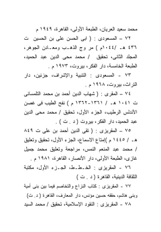 ‫ﻤﺤﻤﺩ ﺴﻌﻴﺩ ﺍﻟﻌﺭﻴﺎﻥ، ﺍﻟﻁﺒﻌﺔ ﺍﻷﻭﻟﻰ، ﺍﻟﻘﺎﻫﺭﺓ، ٩٤٩١ ﻡ‬
‫٢٧ – ﺍﻟﻤﺴﻌﻭﺩﻯ : ) ﺍﺒﻰ ﺍﻟﺤﺴﻥ ﻋﻠﻰ ﺒﻥ ﺍﻟﺤﺴﻴﻥ ﺕ‬
‫٦٣٤ ﻫـ /٤٤٠١ﻡ ( ﻤﺭ ﻭﺝ ﺍﻟﺫﻫـﺏ ﻭﻤﻌـﺎﺩﻥ ﺍﻟﺠﻭﻫﺭ،‬
‫/ ﻤﺤﻤﺩ ﻤﺤﻰ ﺍﻟﺩﻴﻥ ﻋﺒﺩ ﺍﻟﺤﻤﻴﺩ،‬         ‫ﺍﻟﻤﺠﻠﺩ ﺍﻟﺜﺎﻨﻰ، ﺘﺤﻘﻴﻕ‬
            ‫ﺍﻟﻁﺒﻌﺔ ﺍﻟﺨﺎﻤﺴﺔ، ﺩﺍﺭ ﺍﻟﻔﻜﺭ، ﺒﻴﺭﻭﺕ، ٣٧٩١ ﻡ .‬
‫٣٧ - ﺍﻟﻤﺴﻌﻭﺩﻯ : ﺍﻟﺘﻨﺒﻴﺔ ﻭﺍﻹﺸﺭﺍﻑ، ﺠﺯﺌﻴﻥ، ﺩﺍﺭ‬
                              ‫ﺍﻟﺘﺭﺍﺙ، ﺒﻴﺭﻭﺕ، ٨٦٩١ ﻡ .‬
‫٤٧ – ﺍﻟﻤﻘﺭﻯ : ) ﺸﻬﺎﺏ ﺍﻟﺩﻴﻥ ﺃﺤﻤﺩ ﺒﻥ ﻤﺤﻤﺩ ﺍﻟﺘﻠﻤﺴﺎﻨﻰ‬
‫ﺕ ١٤٠١ ﻫـ / ١٦٣١-٢٦٣١ ﻡ ( ﻨﻔﺢ ﺍﻟﻁﻴﺏ ﻓﻰ ﻏﺼﻥ‬
‫ﺍﻷﻨﺩﻟﺱ ﺍﻟﺭﻁﻴﺏ، ﺍﻟﺠﺯﺀ ﺍﻷﻭل، ﺘﺤﻘﻴﻕ / ﻤﺤﻤﺩ ﻤﺤﻰ ﺍﻟﺩﻴﻥ‬
               ‫ﻋﺒﺩ ﺍﻟﺤﻤﻴﺩ، ﺩﺍﺭ ﺍﻟﻔﻜﺭ، ﺒﻴﺭﻭﺕ ) ﺩ . ﺕ ( .‬
‫٥٧ – ﺍﻟﻤﻘﺭﻴﺯﻯ : ) ﺘﻘﻰ ﺍﻟﺩﻴﻥ ﺃﺤﻤﺩ ﺒﻥ ﻋﻠﻰ ﺕ ٩٤٨‬
‫ﻫـ / ٥٤٤١ ﻡ (ﺇﻤﺘﺎﻉ ﺍﻻﺴﻤﺎﻉ، ﺍﻟﺠﺯﺀ ﺍﻷﻭل، ﺘﺤﻘﻴﻕ ﻭﺘﻌﻠﻴﻕ‬
‫/ ﻤﺤﻤﺩ ﻋﺒﺩ ﺍﻟﻤﻨﻌﻡ ﺍﻟﻨﻤﺱ، ﻤﺭﺍﺠﻌﺔ ﻭﺘﻌﻠﻴﻕ ﻤﺤﻤﺩ ﺠﻤﻴل‬
   ‫ﻏﺎﺯﻯ، ﺍﻟﻁﺒﻌﺔ ﺍﻷﻭﻟﻰ، ﺩﺍﺭ ﺍﻷﻨﺼﺎﺭ، ﺍﻟﻘﺎﻫﺭﺓ، ١٨٩١ ﻡ .‬
‫٦٧ - ﺍﻟﻤﻘﺭﻴﺯﻯ : ﺍﻟﺨـﻁـﻁ، ﺍﻟﺠـﺯﺀ ﺍﻷﻭل، ﻤﻜﺘﺒﺔ‬
                          ‫ﺍﻟﺜﻘﺎﻓﺔ ﺍﻟﺩﻴﻨﻴﺔ، ﺍﻟﻘﺎﻫﺭﺓ ) ﺩ . ﺕ (‬
‫٧٧ - ﺍﻟﻤﻘﺭﻴﺯﻯ : ﻜﺘﺎﺏ ﺍﻟﻨﺯﺍﻉ ﻭﺍﻟﺘﺨﺎﺼﻡ ﻓﻴﻤﺎ ﺒﻴﻥ ﺒﻨﻰ ﺃﻤﻴﺔ‬
 ‫ﻭﺒﻨﻰ ﻫﺎﺸﻡ، ﺤﻘﻘﻪ ﺤﺴﻴﻥ ﻤﺅﻨﺱ، ﺩﺍﺭ ﺍﻟﻤﻌﺎﺭﻑ، ﺍﻟﻘﺎﻫﺭﺓ ) ﺩ. ﺕ(‬
‫٨٧ - ﺍﻟﻤﻘﺭﻴﺯﻯ : ﺍﻟﻨﻘﻭﺩ ﺍﻹﺴﻼﻤﻴﺔ، ﺘﺤﻘﻴﻕ / ﻤﺤﻤﺩ ﺍﻟﺴﻴﺩ‬
 