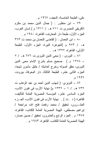 ‫ﻋﻠﻰ، ﺍﻟﻁﺒﻌﺔ ﺍﻟﺨﺎﻤﺴﺔ، ﺍﻟﻨﺠﻑ، ٧٦٩١ ﻡ .‬
‫٩٧ – ﺍﺒﻥ ﻤﻨﻅﻭﺭ : ) ﺠﻤﺎل ﺍﻟﺩﻴﻥ ﻤﺤﻤﺩ ﺒﻥ ﻤﻜﺭﻡ‬
‫ﺍﻷﻓﺭﻴﻘﻰ ﺍﻟﻤﺼﺭﻯ ﺕ ١١٧ ﻫـ / ١١٣١ ﻡ ( ﻟﺴﺎﻥ ﺍﻟﻌﺭﺏ،‬
     ‫ﺍﻟﺠﺯﺀ ﺍﻷﻭل، ﻁﺒﻌﺔ ﺩﺍﺭ ﺍﻟﻤﻌﺎﺭﻑ، ﺍﻟﻘﺎﻫﺭﺓ، ٠٨٩١ ﻡ .‬
‫٠٨ – ﺍﺒﻥ ﺍﻟﻨﻌﻤﺎﻥ : ) ﺍﻟﻘﺎﻀﻰ ﺍﻟﻨﻌﻤﺎﻥ ﺒﻥ ﻤﺤﻤﺩ ﺕ ٣٦٣‬
‫ﻫـ / ٣٧٩ ﻡ (ﺍﻟﺠﻭﻫﺭﺓ ﺍﻟﻨﻴﺭﺓ، ﺍﻟﺠﺯﺀ ﺍﻷﻭل، ﺍﻟﻁﺒﻌﺔ‬
                          ‫ﺍﻷﻭﻟﻰ، ﺍﻟﻘﺎﻫﺭﺓ، ٢٢٣١ ﻫـ .‬
‫١٨ – ﺍﻟﻨﻭﻭﻯ : ) ﻤﺤﻰ ﺍﻟﺩﻴﻥ ﺍﻟﻨﻭﻭﻯ ﺕ ٦٧٦ ﻫـ / ٧‬
‫ﺼﺤﻴﺢ ﻤﺴﻠﻡ ﺒﺸﺭﺡ ﺍﻹﻤﺎﻡ ﻤﺤﻰ ﺍﻟﺩﻴﻥ‬          ‫– ٨٧٢١ ﻡ (‬
‫ﺍﻟﻨﻭﻭﻯ، ﺤﻘﻕ ﺃﺼﻭﻟﻪ ﻭﺨﺭﺝ ﺃﺤﺎﺩﻴﺜﻪ / ﺨﻠﻴل ﻤﺄﻤﻭﻥ ﺸﻴﺤﺎ،‬
‫ﺍﻟﺠﺯﺀ ﺍﻟﺜﺎﻨﻰ ﻋﺸﺭ، ﺍﻟﻁﺒﻌﺔ ﺍﻟﺜﺎﻟﺜﺔ، ﺩﺍﺭ ﺍﻟﻤﻌﺭﻓﺔ، ﺒﻴﺭﻭﺕ،‬
                                             ‫٦٩٩١ ﻡ.‬
‫٢٨ – ﺍﻟﻨﻭﻴﺭﻯ: ) ﺸﻬﺎﺏ ﺍﻟﺩﻴﻥ ﺃﺤﻤﺩ ﺒﻥ ﻋﺒﺩ ﺍﻟﻭﻫﺎﺏ ﺕ‬
‫٢٣٧ ﻫـ / ١ – ٢٣٣١ ﻡ( ﻨﻬﺎﻴﺔ ﺍﻷﺭﺏ ﻓﻰ ﻓﻨﻭﻥ ﺍﻷﺩﺏ،‬
‫ﺍﻟﺠﺯﺀ ﺍﻟﺴﺎﺩﺱ ﻋﺸﺭ، ﺍﻟﻤﺅﺴﺴﺔ ﺍﻟﻤﺼﺭﻴﺔ ﺍﻟﻌﺎﻤﺔ ﻟﻠﺘﺄﻟﻴﻑ،‬
‫ﺍﻟﻘﺎﻫﺭﺓ ) ﺩ . ﺕ ( . ﻨﻬﺎﻴﺔ ﺍﻷﺭﺏ ﻓﻰ ﻓﻨﻭﻥ ﺍﻷﺩﺏ، ﺍﻟﺠـﺯﺀ‬
‫ﺍﻟﻌﺸـﺭﻭﻥ، ﺘﺤﻘﻴﻕ / ﻤﺤﻤﺩ ﺭﻓﻌﺕ ﻓﺘﺢ ﺍﷲ، ﻤﺭﺍﺠﻌﺔ /‬
‫ﺇﺒﺭﺍﻫﻴﻡ ﻤﺼﻁﻔﻰ، ﺍﻟﻬﻴﺌﺔ ﺍﻟﻤﺼﺭﻴﺔ ﺍﻟﻌﺎﻤﺔ ﻟﻠﻜﺘﺎﺏ، ﺍﻟﻘﺎﻫﺭﺓ،‬
‫٥٧٩١ ﻡ . ﺍﻟﺠﺯﺀ ﺍﻟﺭﺍﺒﻊ ﻭﺍﻟﻌﺸﺭﻭﻥ، ﺘﺤﻘﻴﻕ / ﺤﺴﻴﻥ ﻨﺼﺎﺭ،‬
        ‫ﺍﻟﻬﻴﺌﺔ ﺍﻟﻤﺼﺭﻴﺔ ﺍﻟﻌﺎﻤﺔ ﻟﻠﻜﺘﺎﺏ، ﺍﻟﻘﺎﻫﺭﺓ، ٣٨٩١ ﻡ .‬
 