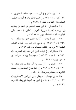 ‫٣٨ – ﺍﺒﻥ ﻫﺸﺎﻡ : ) ﺃﺒﻰ ﻤﺤﻤﺩ ﻋﺒﺩ ﺍﻟﻤﻠﻙ ﺍﻟﻤﻌﺎﻓﺭﻯ ﺕ‬
‫٣١٢ ﻫـ / ٨ – ٩٢٨ ﻡ ( ﺍﻟﺴﻴﺭﺓ ﺍﻟﻨﺒﻭﻴﺔ، ٤ ﺃﺠﺯﺍﺀ، ﺍﻟﻁﺒﻌﺔ‬
                 ‫ﺍﻷﻭﻟﻰ، ﺩﺍﺭ ﺍﻟﺘﻘﻭﻯ، ﺍﻟﻘﺎﻫﺭﺓ، ٩٩٩١ ﻡ .‬
‫٤٨ – ﺍﻟﻬﻤﺩﺍﻨﻰ : ) ﺍﺒﻰ ﻤﺤﻤﺩ ﺍﻟﺤﺴﻥ ﺒﻥ ﺃﺤﻤﺩ ﺒﻥ ﻴﻌﻘﻭﺏ‬
‫ﺒﻥ ﻴﻭﺴﻑ (ﺼﻔﺔ ﺠﺯﻴﺭﺓ ﺍﻟﻌﺭﺏ، ﺘﺤﻘﻴﻕ / ﻤﺤﻤﺩ ﻋﻠﻰ‬
               ‫ﺍﻷﻜﻭﻉ، ﺍﻟﻁﺒﻌﺔ ﺍﻟﺜﺎﻟﺜﺔ، ﺒﻴﺭﻭﺕ، ٣٨٩١ ﻡ .‬
‫٥٨ – ﺍﺒﻥ ﺍﻟﻭﺭﺩﻯ : ) ﺯﻴﻥ ﺍﻟﺩﻴﻥ ﻋﻤﺭ ﺒﻥ ﻤﻅﻔﺭ ﺕ‬
‫٩٤٧ ﻫـ / ٨٤٣١ ﻡ( ﺘﺎﺭﻴﺦ ﺍﺒﻥ ﺍﻟﻭﺭﺩﻯ، ﺍﻟﺠﺯﺀ ﺍﻷﻭل،‬
     ‫ﺍﻟﻁﺒﻌﺔ ﺍﻷﻭﻟﻰ، ﺩﺍﺭ ﺍﻟﻜﺘﺏ ﺍﻟﻌﻠﻤﻴﺔ، ﺒﻴﺭﻭﺕ، ٦٩٩١ ﻡ .‬
‫٦٨ – ﻴﺎﻗﻭﺕ : ) ﺸﻬﺎﺏ ﺍﻟﺩﻴﻥ ﺃﺒﻰ ﻋﺒﺩ ﺍﷲ ﺍﻟﺤﻤﻭﻯ ﺕ‬
‫٦٢٦ ﻫـ / ٨ – ٩٢٢١ﻡ ( ﻤﻌﺠﻡ ﺍﻟﺒﻠﺩﺍﻥ، ٥ ﺃﺠﺯﺍﺀ، ﺩﺍﺭ‬
                             ‫ﺼﺎﺩﺭ، ﺒﻴﺭﻭﺕ، ٩٧٩١ ﻡ .‬
‫٧٨ – ﺍﻟﻴﻌﻘﻭﺒﻰ : ) ﺃﺤﻤﺩ ﺒﻥ ﺃﺒﻰ ﻴﻌﻘﻭﺏ ﺒﻥ ﺠﻌﻔﺭ ﺕ‬
‫٤٨٢ ﻫـ / ٧ – ٨٩٨ ﻡ ( ﺘـﺎﺭﻴـﺦ ﺍﻟﻴﻌﻘﻭﺒـﻰ، ﺍﻟﻤﺠﻠﺩ‬
                  ‫ﺍﻟﺜﺎﻨﻰ، ﺩﺍﺭ ﺼﺎﺩﺭ، ﺒﻴﺭﻭﺕ ) ﺩ . ﺕ ( .‬
‫٨٨ – ﺍﺒﻥ ﻴﻭﺴﻑ : ) ﻴﻌﻘﻭﺏ ﺒﻥ ﺇﺒﺭﺍﻫﻴﻡ ﺍﻷﻨﺼﺎﺭﻯ ﺕ‬
‫٢٩١ ﻫـ / ٧ – ٨٠٨ ﻡ ( ﺍﻟﺨﺭﺍﺝ، ﺍﻟﻁﺒﻌﺔ ﺍﻟﺭﺍﺒﻌﺔ، ﺍﻟﻘﺎﻫﺭﺓ،‬
                                         ‫٢٩٣١ ﻫـ .‬
 