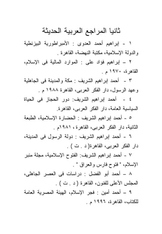 ‫ﺜﺎﻨﻴﺎ ﺍﻟﻤﺭﺍﺠﻊ ﺍﻟﻌﺭﺒﻴﺔ ﺍﻟﺤﺩﻴﺜﺔ‬
                                ‫ﹰ‬
‫١ - ﺇﺒﺭﺍﻫﻴﻡ ﺃﺤﻤﺩ ﺍﻟﻌﺩﻭﻯ : ﺍﻷﻤﺒﺭﺍﻁﻭﺭﻴﺔ ﺍﻟﺒﻴﺯﻨﻁﻴﺔ‬
               ‫ﻭﺍﻟﺩﻭﻟﺔ ﺍﻹﺴﻼﻤﻴﺔ، ﻤﻜﺘﺒﺔ ﺍﻟﻨﻬﻀﺔ، ﺍﻟﻘﺎﻫﺭﺓ .‬
‫٢ – ﺇﺒﺭﺍﻫﻴﻡ ﻓﺅﺍﺩ ﻋﻠﻰ : ﺍﻟﻤﻭﺍﺭﺩ ﺍﻟﻤﺎﻟﻴﺔ ﻓﻰ ﺍﻹﺴﻼﻡ،‬
                                      ‫ﺍﻟﻘﺎﻫﺭﺓ، ٠٧٩١ ﻡ .‬
‫٣ - ﺃﺤﻤﺩ ﺇﺒﺭﺍﻫﻴﻡ ﺍﻟﺸﺭﻴﻑ : ﻤﻜﺔ ﻭﺍﻟﻤﺩﻴﻨﺔ ﻓﻰ ﺍﻟﺠﺎﻫﻠﻴﺔ‬
      ‫ﻭﻋﻬﺩ ﺍﻟﺭﺴﻭل، ﺩﺍﺭ ﺍﻟﻔﻜﺭ ﺍﻟﻌﺭﺒﻰ، ﺍﻟﻘﺎﻫﺭﺓ ٨٨٩١ ﻡ .‬
‫ﺃﺤﻤﺩ ﺇﺒﺭﺍﻫﻴﻡ ﺍﻟﺸﺭﻴﻑ: ﺩﻭﺭ ﺍﻟﺤﺠﺎﺯ ﻓﻰ ﺍﻟﺤﻴﺎﺓ‬        ‫٤ -‬
               ‫ﺍﻟﺴﻴﺎﺴﻴﺔ ﺍﻟﻌﺎﻤﺔ، ﺩﺍﺭ ﺍﻟﻔﻜﺭ ﺍﻟﻌﺭﺒﻰ، ﺍﻟﻘﺎﻫﺭﺓ.‬
‫٥ - ﺃﺤﻤﺩ ﺇﺒﺭﺍﻫﻴﻡ ﺍﻟﺸﺭﻴﻑ : ﺍﻟﺤﻀﺎﺭﺓ ﺍﻹﺴﻼﻤﻴﺔ، ﺍﻟﻁﺒﻌﺔ‬
             ‫ﺍﻟﺜﺎﻨﻴﺔ، ﺩﺍﺭ ﺍﻟﻔﻜﺭ ﺍﻟﻌﺭﺒﻰ، ﺍﻟﻘﺎﻫﺭﺓ ، ١٨٩١ﻡ .‬
‫٦ - ﺃﺤﻤﺩ ﺇﺒﺭﺍﻫﻴﻡ ﺍﻟﺸﺭﻴﻑ : ﺩﻭﻟﺔ ﺍﻟﺭﺴﻭل ﻓﻰ ﺍﻟﻤﺩﻴﻨﺔ،‬
                    ‫ﺩﺍﺭ ﺍﻟﻔﻜﺭ ﺍﻟﻌﺭﺒﻰ، ﺍﻟﻘﺎﻫﺭﺓ) ﺩ . ﺕ ( .‬
‫٧ - ﺃﺤﻤﺩ ﺇﺒﺭﺍﻫﻴﻡ ﺍﻟﺸﺭﻴﻑ: ﺍﻟﻔﺘﻭﺡ ﺍﻹﺴﻼﻤﻴﺔ، ﻤﺠﻠﺔ ﻤﻨﺒﺭ‬
                       ‫ﺍﻹﺴﻼﻡ، " ﻓﺘﻭﺡ ﻓﺎﺭﺱ ﻭﺍﻟﻌﺭﺍﻕ " .‬
‫٨ – ﺃﺤﻤﺩ ﺃﺒﻭ ﺍﻟﻔﻀل : ﺩﺭﺍﺴﺎﺕ ﻓﻰ ﺍﻟﻌﺼﺭ ﺍﻟﺠﺎﻫﻠﻰ،‬
              ‫ﺍﻟﻤﺠﻠﺱ ﺍﻷﻋﻠﻰ ﻟﻠﻔﻨﻭﻥ، ﺍﻟﻘﺎﻫﺭﺓ ) ﺩ . ﺕ ( .‬
‫٩ – ﺃﺤﻤﺩ ﺃﻤﻴﻥ : ﻓﺠﺭ ﺍﻹﺴﻼﻡ، ﺍﻟﻬﻴﺌﺔ ﺍﻟﻤﺼﺭﻴﺔ ﺍﻟﻌﺎﻤﺔ‬
                              ‫ﻟﻠﻜﺘﺎﺏ، ﺍﻟﻘﺎﻫﺭﺓ، ٦٩٩١ ﻡ .‬
 