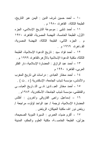 ‫٠١ – ﺃﺤﻤﺩ ﺤﺴﻴﻥ ﺸﺭﻑ ﺍﻟﺩﻴﻥ : ﺍﻟﻴﻤﻥ ﻋﺒﺭ ﺍﻟﺘﺎﺭﻴﺦ،‬
                      ‫ﺍﻟﻁﺒﻌﺔ ﺍﻟﺜﺎﻟﺜﺔ، ﺍﻟﻘﺎﻫﺭﺓ، ٠٨٩١ ﻡ .‬
‫١١ – ﺃﺤﻤﺩ ﺸﻠﺒﻰ : ﻤﻭﺴﻭﻋﺔ ﺍﻟﺘﺎﺭﻴﺦ ﺍﻹﺴﻼﻤﻰ، ﺍﻟﺠﺯﺀ‬
‫ﺍﻷﻭل، ﺍﻟﻁﺒﻌﺔ ﺍﻟﺨﺎﻤﺴﺔ، ﺍﻟﻨﻬﻀﺔ ﺍﻟﻤﺼﺭﻴﺔ، ﺍﻟﻘﺎﻫﺭﺓ، ٠٧٩١‬
‫ﻡ . ﺍﻟﺠﺯﺀ ﺍﻟﺜﺎﻨﻰ، ﺍﻟﻁﺒﻌﺔ ﺍﻟﺜﺎﻟﺜﺔ، ﺍﻟﻨﻬﻀﺔ ﺍﻟﻤﺼﺭﻴﺔ،‬
                                 ‫ﺍﻟﻘـﺎﻫﺭﺓ، ٩٦٩١ ﻡ .‬
‫٢١ - ﺃﺤﻤﺩ ﻓﺅﺍﺩ ﺴﻴﺩ : ﺘﺎﺭﻴﺦ ﺍﻟﺩﻋﻭﺓ ﺍﻹﺴﻼﻤﻴﺔ، ﺍﻟﻁﺒﻌﺔ‬
 ‫ﺍﻟﺜﺎﻟﺜﺔ، ﻤﻜﺘﺒﺔ ﺍﻟﺩﻋﻭﺓ ﺍﻹﺴﻼﻤﻴﺔ ﺒﺎﻷﺯﻫﺭ،ﺍﻟﻘﺎﻫﺭﺓ، ٩٩٩١ ﻡ .‬
‫٣١ – ﺃﺤﻤﺩ ﻋﺒﺩ ﺍﻟﺭﺍﺯﻕ : ﺍﻟﺤﻀﺎﺭﺓ ﺍﻹﺴﻼﻤﻴﺔ، ﺩﺍﺭ ﺍﻟﻔﻜﺭ‬
                               ‫ﺍﻟﻌﺭﺒﻰ، ﺍﻟﻘﺎﻫﺭﺓ ٠٩٩١ ﻡ‬
‫٤١ - ﺃﺤﻤﺩ ﻤﺨﺘﺎﺭ ﺍﻟﻌﺒﺎﺩﻯ : ﺩﺭﺍﺴﺎﺕ ﻓﻰ ﺘﺎﺭﻴﺦ ﺍﻟﻤﻐﺭﺏ‬
 ‫ﻭﺍﻷﻨﺩﻟﺱ، ﻤﺅﺴﺴﺔ ﺸﺒﺎﺏ ﺍﻟﺠﺎﻤﻌﺔ، ﺍﻹﺴﻜﻨﺩﺭﻴﺔ ) ﺩ . ﺕ ( .‬
‫٥١ - ﺃﺤﻤﺩ ﻤﺨﺘﺎﺭ ﺍﻟﻌﺒـﺎﺩﻯ: ﻓـﻰ ﺍﻟﺘـﺎﺭﻴﺦ ﺍﻟﻌﺒﺎﺴـﻰ‬
  ‫ﻭﺍﻟﻔﺎﻁﻤﻰ، ﻤﺅﺴﺴﺔ ﺸﺒﺎﺏ ﺍﻟﺠﺎﻤﻌﺔ، ﺍﻷﺴﻜﻨﺩﺭﻴﺔ، ٢٨٩١ﻡ .‬
‫٦١ – ﺇﺴﻤﺎﻋﻴل ﺭﺍﺠﻰ ﺍﻟﻔﺎﺭﻭﻗﻰ ﻭﺁﺨﺭﻭﻥ : ﺃﻁﻠﺱ‬
‫ﺍﻟﺤﻀﺎﺭﺓ ﺍﻹﺴﻼﻤﻴﺔ، ﺘﺭﺠﻤﺔ / ﻋﺒﺩ ﺍﻟﻭﺍﺤﺩ ﻟﺅﻟﺅﻩ، ﻤﺭﺍﺠﻌﺔ /‬
                ‫ﺭﻴﺎﺽ ﻨﻭﺭ ﺍﷲ، ﻤﻜﺘﺒﺔ ﺍﻟﻌﺒﻴﻜﺎﻥ، ﺍﻟﺭﻴﺎﺽ .‬
‫٧١ - ﺃﻜﺭﻡ ﻀﻴﺎﺀ ﺍﻟﻌﻤﺭﻯ : ﺍﻟﺴﻴﺭﺓ ﺍﻟﻨﺒﻭﻴﺔ ﺍﻟﺼﺤﻴﺤﺔ،‬
‫ﺠﺯﺃﻴﻥ، ﺍﻟﻁﺒﻌﺔ ﺍﻟﺨﺎﻤﺴـﺔ، ﻤﻜﺘﺒﺔ ﺍﻟﻌﻠﻭﻡ ﻭﺍﻟﺤﻜﻡ، ﺍﻟﻤﺩﻴﻨﺔ‬
 