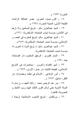 ‫ﺍﻟﻤﻨﻭﺭﺓ، ٣٩٩١ ﻡ .‬
‫٨١ – ﺃﻜﺭﻡ ﻀﻴﺎﺀ ﺍﻟﻌﻤﺭﻯ: ﻋﺼﺭ ﺍﻟﺨﻼﻓﺔ ﺍﻟﺭﺍﺸﺩﺓ،‬
               ‫ﺍﻟﻁﺒﻌﺔ ﺍﻷﻭﻟﻰ، ﺍﻟﻤﺩﻴﻨﺔ ﺍﻟﻤﻨﻭﺭﺓ، ٤٩٩١ ﻡ .‬
‫٩١ - ﺍﻟﺴﻴﺩ ﻋﺒﺩﺍﻟﻌﺯﻴﺯ ﺴﺎﻟﻡ : ﺘﺎﺭﻴﺦ ﺍﻟﻤﺴﻠﻤﻴﻥ ﻭﺁﺜـﺎﺭﻫﻡ‬
 ‫ﻓﻰ ﺍﻷﻨﺩﻟﺱ، ﻤﺅﺴﺴﺔ ﺸﺒﺎﺏ ﺍﻟﺠﺎﻤﻌﺔ، ﺍﻹﺴﻜﻨﺩﺭﻴﺔ، ١٦٩١ﻡ .‬
‫٠٢ - ﺍﻟﺴﻴﺩ ﻋﺒﺩﺍﻟﻌﺯﻴﺯ ﺴﺎﻟﻡ: ﺘﺎﺭﻴﺦ ﺍﻟﻤﻐﺭﺏ ﻓﻰ ﺍﻟﻌﺼـﺭ‬
   ‫ﺍﻹﺴﻼﻤﻰ، ﻤﺅﺴﺴﺔ ﺸﺒﺎﺏ ﺍﻟﺠﺎﻤﻌﺔ، ﺍﻹﺴﻜﻨﺩﺭﻴﺔ، ٢٨٩١ﻡ .‬
‫١٢ - ﺍﻟﺴﻴﺩ ﻋﺒﺩﺍﻟﻌﺯﻴﺯ ﺴﺎﻟﻡ: ﺘـﺎﺭﻴﺦ ﺍﻟﺩﻭﻟـﺔ ﺍﻟﻌﺭﺒﻴـﺔ،‬
                     ‫ﻤﺅﺴﺴﺔ ﺸﺒﺎﺏ ﺍﻟﺠﺎﻤﻌﺔ، ﺍﻹﺴﻜﻨﺩﺭﻴﺔ .‬
‫٢٢ - ﺍﻟﻤﺒﺎﺭ ﻜﻔﻭﺭﻯ : ﺍﻟﺭﺤﻴﻕ ﺍﻟﻤﺨﺘﻭﻡ، ﺩﺍﺭ ﺍﻟﺼﺤﺎﺒﺔ،‬
                                        ‫ﺠﺩﺓ ٠٩٩١ ﻡ .‬
‫٣٢ – ﺃﻤﻴﻥ ﺍﻟﻘﻀﺎﺓ ﻭﺁﺨﺭﻭﻥ : ﻤﺤﺎﻀﺭﺍﺕ ﻓﻰ ﺍﻟﺘﺎﺭﻴﺦ‬
   ‫ﺍﻹﺴﻼﻤﻰ، ﺍﻟﻁﺒﻌﺔ ﺍﻟﺜﺎﻨﻴﺔ، ﺩﺍﺭ ﻋﻤﺎﺭ، ﺍﻷﺭﺩﻥ، ٢٩٩١ ﻡ .‬
‫٤٢ – ﺃﻨﻭﺭ ﺍﻟﺭﻓﺎﻋﻰ : ﺍﻹﺴﻼﻡ ﻓﻰ ﻨﻅﻤﻪ ﻭﺤﻀﺎﺭﺘﻪ، ﺩﺍﺭ‬
                               ‫ﺍﻟﻔﻜﺭ، ﺩﻤﺸﻕ، ٣٧٩١ ﻡ .‬
‫٥٢ - ﺒﺩﺭ ﻋﺒﺩ ﺍﻟﺭﺤﻤﻥ ﻤﺤﻤﺩ : ﻭﻻﻴﺔ ﺍﻟﻌﻬﺩ ﻤـﻥ ﺒﺩﺍﻴـﺔ‬
‫ﺍﻟﺩﻭﻟﺔ ﺍﻷﻤﻭﻴﺔ ﺤﺘﻰ ﺃﻭﺍﺌل ﺍﻟﻘﺭﻥ ﺍﻟﺜﺎﻟﺙ ﺍﻟﻬﺠـﺭﻯ، ﺍﻷﻨﺠﻠـﻭ‬
                                    ‫ﺍﻟﻤﺼﺭﻴﺔ، ﺍﻟﻘﺎﻫﺭﺓ .‬
‫٦٢ – ﺒﺭﻭﻜﻠﻤﺎﻥ : ﺘﺎﺭﻴﺦ ﺍﻟﺸﻌﻭﺏ ﺍﻹﺴﻼﻤﻴﺔ، ﺘﺭﺠﻤﺔ /‬
 