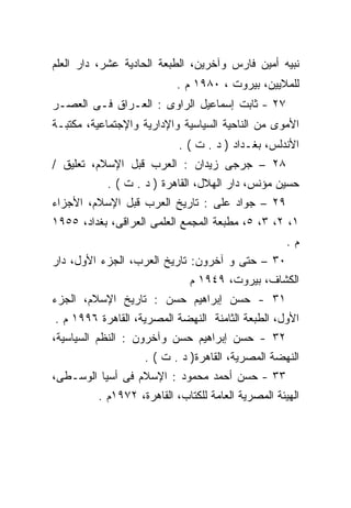 ‫ﻨﺒﻴﻪ ﺃﻤﻴﻥ ﻓﺎﺭﺱ ﻭﺁﺨﺭﻴﻥ، ﺍﻟﻁﺒﻌﺔ ﺍﻟﺤﺎﺩﻴﺔ ﻋﺸﺭ، ﺩﺍﺭ ﺍﻟﻌﻠﻡ‬
                          ‫ﻟﻠﻤﻼﻴﻴﻥ، ﺒﻴﺭﻭﺕ ، ٠٨٩١ ﻡ .‬
‫٧٢ - ﺜﺎﺒﺕ ﺇﺴﻤﺎﻋﻴل ﺍﻟﺭﺍﻭﻯ : ﺍﻟﻌـﺭﺍﻕ ﻓـﻰ ﺍﻟﻌﺼـﺭ‬
‫ﺍﻷﻤﻭﻯ ﻤﻥ ﺍﻟﻨﺎﺤﻴﺔ ﺍﻟﺴﻴﺎﺴﻴﺔ ﻭﺍﻹﺩﺍﺭﻴﺔ ﻭﺍﻹﺠﺘﻤﺎﻋﻴﺔ، ﻤﻜﺘﺒـﺔ‬
                           ‫ﺍﻷﻨﺩﻟﺱ، ﺒﻐـﺩﺍﺩ ) ﺩ . ﺕ ( .‬
‫٨٢ – ﺠﺭﺠﻰ ﺯﻴﺩﺍﻥ : ﺍﻟﻌﺭﺏ ﻗﺒل ﺍﻹﺴﻼﻡ، ﺘﻌﻠﻴﻕ /‬
           ‫ﺤﺴﻴﻥ ﻤﺅﻨﺱ، ﺩﺍﺭ ﺍﻟﻬﻼل، ﺍﻟﻘﺎﻫﺭﺓ ) ﺩ . ﺕ ( .‬
‫٩٢ – ﺠﻭﺍﺩ ﻋﻠﻰ : ﺘﺎﺭﻴﺦ ﺍﻟﻌﺭﺏ ﻗﺒل ﺍﻹﺴﻼﻡ، ﺍﻷﺠﺯﺍﺀ‬
‫١، ٢، ٣، ٥، ﻤﻁﺒﻌﺔ ﺍﻟﻤﺠﻤﻊ ﺍﻟﻌﻠﻤﻰ ﺍﻟﻌﺭﺍﻗﻰ، ﺒﻐﺩﺍﺩ، ٥٥٩١‬
                                                    ‫ﻡ.‬
‫٠٣ – ﺤﺘﻰ ﻭ ﺁﺨﺭﻭﻥ: ﺘﺎﺭﻴﺦ ﺍﻟﻌﺭﺏ، ﺍﻟﺠﺯﺀ ﺍﻷﻭل، ﺩﺍﺭ‬
                             ‫ﺍﻟﻜﺸﺎﻑ، ﺒﻴﺭﻭﺕ، ٩٤٩١ ﻡ‬
‫١٣ - ﺤﺴﻥ ﺇﺒﺭﺍﻫﻴﻡ ﺤﺴﻥ : ﺘﺎﺭﻴﺦ ﺍﻹﺴﻼﻡ، ﺍﻟﺠﺯﺀ‬
‫ﺍﻷﻭل، ﺍﻟﻁﺒﻌﺔ ﺍﻟﺜﺎﻤﻨﺔ ﺍﻟﻨﻬﻀﺔ ﺍﻟﻤﺼﺭﻴﺔ، ﺍﻟﻘﺎﻫﺭﺓ ٦٩٩١ ﻡ .‬
‫٢٣ - ﺤﺴﻥ ﺇﺒﺭﺍﻫﻴﻡ ﺤﺴﻥ ﻭﺁﺨﺭﻭﻥ : ﺍﻟﻨﻅﻡ ﺍﻟﺴﻴﺎﺴﻴﺔ،‬
                   ‫ﺍﻟﻨﻬﻀﺔ ﺍﻟﻤﺼﺭﻴﺔ، ﺍﻟﻘﺎﻫﺭﺓ) ﺩ . ﺕ ( .‬
‫٣٣ - ﺤﺴﻥ ﺃﺤﻤﺩ ﻤﺤﻤﻭﺩ : ﺍﻹﺴﻼﻡ ﻓﻰ ﺃﺴﻴﺎ ﺍﻟﻭﺴـﻁﻰ،‬
         ‫ﺍﻟﻬﻴﺌﺔ ﺍﻟﻤﺼﺭﻴﺔ ﺍﻟﻌﺎﻤﺔ ﻟﻠﻜﺘﺎﺏ، ﺍﻟﻘﺎﻫﺭﺓ، ٢٧٩١ﻡ .‬
 