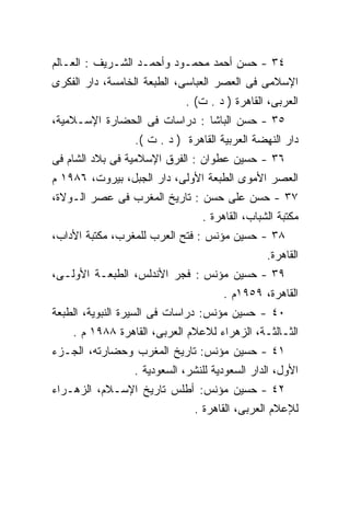 ‫٤٣ - ﺤﺴﻥ ﺃﺤﻤﺩ ﻤﺤﻤـﻭﺩ ﻭﺃﺤﻤـﺩ ﺍﻟﺸـﺭﻴﻑ : ﺍﻟﻌـﺎﻟﻡ‬
‫ﺍﻹﺴﻼﻤﻰ ﻓﻰ ﺍﻟﻌﺼﺭ ﺍﻟﻌﺒﺎﺴﻰ، ﺍﻟﻁﺒﻌﺔ ﺍﻟﺨﺎﻤﺴﺔ، ﺩﺍﺭ ﺍﻟﻔﻜﺭﻯ‬
                            ‫ﺍﻟﻌﺭﺒﻰ، ﺍﻟﻘﺎﻫﺭﺓ ) ﺩ . ﺕ( .‬
‫٥٣ - ﺤﺴﻥ ﺍﻟﺒﺎﺸﺎ : ﺩﺭﺍﺴﺎﺕ ﻓﻰ ﺍﻟﺤﻀﺎﺭﺓ ﺍﻹﺴـﻼﻤﻴﺔ،‬
                 ‫ﺩﺍﺭ ﺍﻟﻨﻬﻀﺔ ﺍﻟﻌﺭﺒﻴﺔ ﺍﻟﻘﺎﻫﺭﺓ ) ﺩ . ﺕ (.‬
‫٦٣ - ﺤﺴﻴﻥ ﻋﻁﻭﺍﻥ : ﺍﻟﻔﺭﻕ ﺍﻹﺴﻼﻤﻴﺔ ﻓﻰ ﺒﻼﺩ ﺍﻟﺸﺎﻡ ﻓﻰ‬
‫ﺍﻟﻌﺼﺭ ﺍﻷﻤﻭﻯ ﺍﻟﻁﺒﻌﺔ ﺍﻷﻭﻟﻰ، ﺩﺍﺭ ﺍﻟﺠﺒل، ﺒﻴﺭﻭﺕ، ٦٨٩١ ﻡ‬
‫٧٣ - ﺤﺴﻥ ﻋﻠﻰ ﺤﺴﻥ : ﺘﺎﺭﻴﺦ ﺍﻟﻤﻐﺭﺏ ﻓﻰ ﻋﺼﺭ ﺍﻟـﻭﻻﺓ،‬
                                ‫ﻤﻜﺘﺒﺔ ﺍﻟﺸﺒﺎﺏ، ﺍﻟﻘﺎﻫﺭﺓ .‬
‫٨٣ - ﺤﺴﻴﻥ ﻤﺅﻨﺱ : ﻓﺘﺢ ﺍﻟﻌﺭﺏ ﻟﻠﻤﻐﺭﺏ، ﻤﻜﺘﺒﺔ ﺍﻷﺩﺍﺏ،‬
                                               ‫ﺍﻟﻘﺎﻫﺭﺓ.‬
‫٩٣ - ﺤﺴﻴﻥ ﻤﺅﻨﺱ : ﻓﺠﺭ ﺍﻷﻨﺩﻟﺱ، ﺍﻟﻁﺒﻌـﺔ ﺍﻷﻭﻟـﻰ،‬
                                     ‫ﺍﻟﻘﺎﻫﺭﺓ، ٩٥٩١ﻡ .‬
‫٠٤ - ﺤﺴﻴﻥ ﻤﺅﻨﺱ: ﺩﺭﺍﺴﺎﺕ ﻓﻰ ﺍﻟﺴﻴﺭﺓ ﺍﻟﻨﺒﻭﻴﺔ، ﺍﻟﻁﺒﻌﺔ‬
    ‫ﺍﻟﺜـﺎﻟﺜـﺔ، ﺍﻟﺯﻫﺭﺍﺀ ﻟﻼﻋﻼﻡ ﺍﻟﻌﺭﺒﻰ، ﺍﻟﻘﺎﻫﺭﺓ ٨٨٩١ ﻡ .‬
‫١٤ - ﺤﺴﻴﻥ ﻤﺅﻨﺱ: ﺘﺎﺭﻴﺦ ﺍﻟﻤﻐﺭﺏ ﻭﺤﻀﺎﺭﺘﻪ، ﺍﻟﺠـﺯﺀ‬
                 ‫ﺍﻷﻭل، ﺍﻟﺩﺍﺭ ﺍﻟﺴﻌﻭﺩﻴﺔ ﻟﻠﻨﺸﺭ، ﺍﻟﺴﻌﻭﺩﻴﺔ .‬
‫٢٤ - ﺤﺴﻴﻥ ﻤﺅﻨﺱ: ﺃﻁﻠﺱ ﺘﺎﺭﻴﺦ ﺍﻹﺴـﻼﻡ، ﺍﻟﺯﻫـﺭﺍﺀ‬
                              ‫ﻟﻺﻋﻼﻡ ﺍﻟﻌﺭﺒﻰ، ﺍﻟﻘﺎﻫﺭﺓ .‬
 