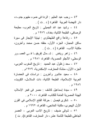 ‫٣٤ – ﺭﺠﺏ ﻋﺒﺩ ﺍﻟﺤﻠﻴﻡ : ﺍﻟﺭﺩﺓ ﻓﻰ ﻀﻭﺀ ﻤﻔﻬﻭﻡ ﺠﺩﻴـﺩ،‬
                 ‫ﺩﺍﺭ ﺍﻟﻨﻬﻀﺔ ﺍﻟﻌﺭﺒﻴﺔ ﺍﻟﻘﺎﻫﺭﺓ ) ﺩ . ﺕ ( .‬
‫٤٤ - ﺭﺸﻴﺩ ﻋﺒﺩ ﺍﷲ ﺍﻟﺠﻤﻴﻠﻰ : ﺘﺎﺭﻴﺦ ﺍﻟﻌﺭﺏ، ﻤﻁﺒﻌﺔ‬
               ‫ﺍﻟﺭﺼﺎﻓﻰ، ﺍﻟﻁﺒﻌﺔ ﺍﻟﺜﺎﻨﻴﺔ، ﺒﻐﺩﺍﺩ، ٦٧٩١ ﻡ .‬
‫٥٤ - ﺭﻓﺎﻋﺔ ﺭﺍﻓﻊ ﺍﻟﻁﻬﻁﺎﻭﻯ : ﻨﻬﺎﻴﺔ ﺍﻹﻴﺠﺎﺯ ﻓﻰ ﺴﻴﺭﺓ‬
‫ﺴﺎﻜﻥ ﺍﻟﺤﺠﺎﺯ، ﺍﻟﺠﺯﺀ ﺍﻷﻭل، ﺤﻘﻘﻪ ﺤﺴﻥ ﻤﺤﻤﺩ ﻭﺁﺨﺭﻭﻥ،‬
                      ‫ﻤﻜﺘﺒﺔ ﺍﻵﺩﺏ، ﺍﻟﻘﺎﻫﺭﺓ ) ﺩ . ﺕ ( .‬
‫٦٤ - ﺯﺍﻫﺭ ﺭﻴﺎﺽ : ﺸـﻤﺎل ﺇﻓﺭﻴﻘﻴـﺎ ﻓـﻰ ﺍﻟﻌﺼـﻭﺭ‬
          ‫ﺍﻟﻭﺴﻁﻰ، ﺍﻷﻨﺠﻠﻭ ﺍﻟﻤﺼﺭﻴﺔ، ﺍﻟﻘﺎﻫﺭﺓ، ١٨٩١ ﻡ .‬
‫٧٤ - ﺴﻌﺩ ﺯﻏﻠﻭل ﻋﺒﺩ ﺍﻟﺤﻤﻴﺩ : ﺘﺎﺭﻴﺦ ﺍﻟﻤﻐﺭﺏ ﺍﻟﻌﺭﺒﻰ،‬
      ‫ﺍﻟﺠﺯﺀ ﺍﻷﻭل، ﻤﻨﺸﺄﺓ ﺍﻟﻤﻌﺎﺭﻑ، ﺍﻹﺴﻜﻨﺩﺭﻴﺔ، ٩٧٩١ﻡ .‬
‫٨٤ – ﺴﻌﻴﺩ ﻋﺎﺸﻭﺭ ﻭﺁﺨﺭﻭﻥ : ﺩﺭﺍﺴﺎﺕ ﻓﻰ ﺍﻟﺤﻀﺎﺭﺓ‬
‫ﺍﻟﻌﺭﺒﻴﺔ ﺍﻹﺴﻼﻤﻴﺔ، ﺍﻟﻁﺒﻌﺔ ﺍﻟﺜﺎﻨﻴﺔ، ﺩﺍﺕ ﺍﻟﺴﻼﺴل، ﺍﻟﻜﻭﻴﺕ،‬
                                             ‫٦٨٩١ ﻡ .‬
‫٩٤ – ﺴﻴﺩﺓ ﺇﺴﻤﺎﻋﻴل ﻜﺎﺸﻑ : ﻤﺼﺭ ﻓﻰ ﻓﺠﺭ ﺍﻹﺴﻼﻡ،‬
        ‫ﺍﻟﻬﻴﺌﺔ ﺍﻟﻤﺼﺭﻴﺔ ﺍﻟﻌﺎﻤﺔ ﻟﻠﻜﺘﺎﺏ، ﺍﻟﻘﺎﻫﺭﺓ، ٠٠٠٢ ﻡ .‬
‫٠٥ – ﺸﻜﺭﻯ ﻓﻴﺼل : ﺤﺭﻜﺔ ﺍﻟﻔﺘﺢ ﺍﻹﺴﻼﻤﻰ ﻓﻰ ﺍﻟﻘﺭﻥ‬
       ‫ﺍﻷﻭل ﺍﻟﻬﺠﺭﻯ، ﻤﻜﺘﺒﺔ ﺍﻟﺨﺎﻨﺠﻰ، ﺍﻟﻘﺎﻫﺭﺓ، ٢٩٩١ ﻡ .‬
‫١٥ – ﺸﻭﻗﻰ ﻀﻴﻑ : ﺘﺎﺭﻴﺦ ﺍﻻﺩﺏ ﺍﻟﻌﺭﺒﻰ - ﺍﻟﻌﺼﺭ‬
‫ﺍﻟﺠﺎﻫﻠﻰ،ﺍﻟﻁﺒﻌﺔ ﺍﻟﺜﺎﻤﻨﺔ ﻋﺸﺭ، ﺩﺍﺭ ﺍﻟﻤﻌﺎﺭﻑ، ﺍﻟﻘﺎﻫﺭﺓ)ﺩ. ﺕ (‬
 