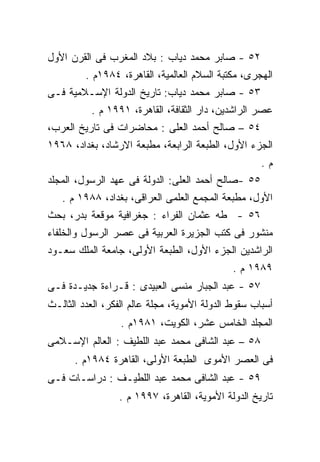 ‫٢٥ - ﺼﺎﺒﺭ ﻤﺤﻤﺩ ﺩﻴﺎﺏ : ﺒﻼﺩ ﺍﻟﻤﻐﺭﺏ ﻓﻰ ﺍﻟﻘﺭﻥ ﺍﻷﻭل‬
         ‫ﺍﻟﻬﺠﺭﻯ، ﻤﻜﺘﺒﺔ ﺍﻟﺴﻼﻡ ﺍﻟﻌﺎﻟﻤﻴﺔ، ﺍﻟﻘﺎﻫﺭﺓ، ٤٨٩١ﻡ .‬
‫٣٥ - ﺼﺎﺒﺭ ﻤﺤﻤﺩ ﺩﻴﺎﺏ: ﺘﺎﺭﻴﺦ ﺍﻟﺩﻭﻟﺔ ﺍﻹﺴـﻼﻤﻴﺔ ﻓـﻰ‬
          ‫ﻋﺼﺭ ﺍﻟﺭﺍﺸﺩﻴﻥ، ﺩﺍﺭ ﺍﻟﺜﻘﺎﻓﺔ، ﺍﻟﻘﺎﻫﺭﺓ، ١٩٩١ ﻡ .‬
‫٤٥ – ﺼﺎﻟﺢ ﺃﺤﻤﺩ ﺍﻟﻌﻠﻰ : ﻤﺤﺎﻀﺭﺍﺕ ﻓﻰ ﺘﺎﺭﻴﺦ ﺍﻟﻌﺭﺏ،‬
‫ﺍﻟﺠﺯﺀ ﺍﻷﻭل، ﺍﻟﻁﺒﻌﺔ ﺍﻟﺭﺍﺒﻌﺔ، ﻤﻁﺒﻌﺔ ﺍﻻﺭﺸﺎﺩ، ﺒﻐﺩﺍﺩ، ٨٦٩١‬
                                                     ‫ﻡ.‬
‫٥٥ -ﺼﺎﻟﺢ ﺃﺤﻤﺩ ﺍﻟﻌﻠﻰ: ﺍﻟﺩﻭﻟﺔ ﻓﻰ ﻋﻬﺩ ﺍﻟﺭﺴﻭل، ﺍﻟﻤﺠﻠﺩ‬
   ‫ﺍﻷﻭل، ﻤﻁﺒﻌﺔ ﺍﻟﻤﺠﻤﻊ ﺍﻟﻌﻠﻤﻰ ﺍﻟﻌﺭﺍﻗﻰ، ﺒﻐﺩﺍﺩ، ٨٨٩١ ﻡ .‬
‫٦٥ - ﻁﻪ ﻋﺜﻤﺎﻥ ﺍﻟﻔﺭﺍﺀ : ﺠﻐﺭﺍﻓﻴﺔ ﻤﻭﻗﻌﺔ ﺒﺩﺭ، ﺒﺤﺙ‬
‫ﻤﻨﺸﻭﺭ ﻓﻰ ﻜﺘﺏ ﺍﻟﺠﺯﻴﺭﺓ ﺍﻟﻌﺭﺒﻴﺔ ﻓﻰ ﻋﺼﺭ ﺍﻟﺭﺴﻭل ﻭﺍﻟﺨﻠﻔﺎﺀ‬
‫ﺍﻟﺭﺍﺸﺩﻴﻥ ﺍﻟﺠﺯﺀ ﺍﻷﻭل، ﺍﻟﻁﺒﻌﺔ ﺍﻷﻭﻟﻰ، ﺠﺎﻤﻌﺔ ﺍﻟﻤﻠﻙ ﺴﻌـﻭﺩ‬
                                              ‫٩٨٩١ ﻡ .‬
‫٧٥ - ﻋﺒﺩ ﺍﻟﺠﺒﺎﺭ ﻤﻨﺴﻰ ﺍﻟﻌﺒﻴﺩﻯ : ﻗـﺭﺍﺀﺓ ﺠﺩﻴـﺩﺓ ﻓـﻰ‬
‫ﺃﺴﺒﺎﺏ ﺴﻘﻭﻁ ﺍﻟﺩﻭﻟﺔ ﺍﻷﻤﻭﻴﺔ، ﻤﺠﻠﺔ ﻋﺎﻟﻡ ﺍﻟﻔﻜﺭ، ﺍﻟﻌﺩﺩ ﺍﻟﺜﺎﻟـﺙ‬
                  ‫ﺍﻟﻤﺠﻠﺩ ﺍﻟﺨﺎﻤﺱ ﻋﺸﺭ، ﺍﻟﻜﻭﻴﺕ، ١٨٩١ﻡ .‬
‫٨٥ – ﻋﺒﺩ ﺍﻟﺸﺎﻓﻰ ﻤﺤﻤﺩ ﻋﺒﺩ ﺍﻟﻠﻁﻴﻑ : ﺍﻟﻌﺎﻟﻡ ﺍﻹﺴـﻼﻤﻰ‬
      ‫ﻓﻰ ﺍﻟﻌﺼﺭ ﺍﻷﻤﻭﻯ ﺍﻟﻁﺒﻌﺔ ﺍﻷﻭﻟﻰ، ﺍﻟﻘﺎﻫﺭﺓ ٤٨٩١ﻡ .‬
‫٩٥ - ﻋﺒﺩ ﺍﻟﺸﺎﻓﻰ ﻤﺤﻤﺩ ﻋﺒﺩ ﺍﻟﻠﻁﻴـﻑ : ﺩﺭﺍﺴـﺎﺕ ﻓـﻰ‬
                 ‫ﺘﺎﺭﻴﺦ ﺍﻟﺩﻭﻟﺔ ﺍﻷﻤﻭﻴﺔ، ﺍﻟﻘﺎﻫﺭﺓ، ٧٩٩١ ﻡ .‬
 