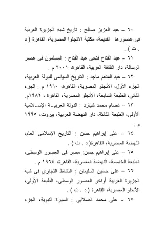 ‫٠٦ – ﻋﺒﺩ ﺍﻟﻌﺯﻴﺯ ﺼﺎﻟﺢ : ﺘﺎﺭﻴﺦ ﺸﺒﻪ ﺍﻟﺠﺯﻴﺭﺓ ﺍﻟﻌﺭﺒﻴﺔ‬
‫ﻓﻰ ﻋﺼﻭﺭﻫﺎ ﺍﻟﻘﺩﻴﻤﺔ، ﻤﻜﺘﺒﺔ ﺍﻻﻨﺠﻠﻭﺍ ﺍﻟﻤﺼﺭﻴﺔ، ﺍﻟﻘﺎﻫﺭﺓ ) ﺩ‬
                                                 ‫.ﺕ(.‬
‫١٦ - ﻋﺒﺩ ﺍﻟﻔﺘﺎﺡ ﻓﺘﺤﻰ ﻋﺒﺩ ﺍﻟﻔﺘﺎﺡ : ﺍﻟﻤﺴﻠﻤﻭﻥ ﻓﻰ ﻋﺼﺭ‬
           ‫ﺍﻟﺭﺴﺎﻟﺔ، ﺩﺍﺭ ﺍﻟﺜﻘﺎﻓﺔ ﺍﻟﻌﺭﺒﻴﺔ، ﺍﻟﻘﺎﻫﺭﺓ، ١٠٠٢ ﻡ .‬
‫٢٦ – ﻋﺒﺩ ﺍﻟﻤﻨﻌﻡ ﻤﺎﺠﺩ : ﺍﻟﺘﺎﺭﻴﺦ ﺍﻟﺴﻴﺎﺴﻰ ﻟﻠﺩﻭﻟﺔ ﺍﻟﻌﺭﺒﻴﺔ،‬
‫ﺍﻟﺠﺯﺀ ﺍﻷﻭل، ﺍﻷﻨﺠﻠﻭ ﺍﻟﻤﺼﺭﻴﺔ، ﺍﻟﻘﺎﻫﺭﺓ، ٠٦٩١ ﻡ . ﺍﻟﺠﺯﺀ‬
‫ﺍﻟﺜﺎﻨﻰ، ﺍﻟﻁﺒﻌﺔ ﺍﻟﺴﺎﺒﻌﺔ، ﺍﻷﻨﺠﻠﻭ ﺍﻟﻤﺼﺭﻴﺔ، ﺍﻟﻘﺎﻫﺭﺓ ، ٢٨٩١ﻡ.‬
‫٣٦ – ﻋﺼﺎﻡ ﻤﺤﻤﺩ ﺸﺒﺎﺭﺩ : ﺍﻟﺩﻭﻟﺔ ﺍﻟﻌﺭﺒﻴـﺔ ﺍﻹﺴـﻼﻤﻴﺔ‬
‫ﺍﻷﻭﻟﻰ، ﺍﻟﻁﺒﻌﺔ ﺍﻟﺜﺎﻟﺜﺔ، ﺩﺍﺭ ﺍﻟﻨﻬﻀﺔ ﺍﻟﻌﺭﺒﻴﺔ، ﺒﻴﺭﻭﺕ، ٥٩٩١‬
                                                         ‫ﻡ.‬
‫٤٦ - ﻋﻠﻰ ﺇﺒﺭﺍﻫﻴﻡ ﺤﺴﻥ : ﺍﻟﺘﺎﺭﻴﺦ ﺍﻹﺴﻼﻤﻰ ﺍﻟﻌﺎﻡ،‬
                     ‫ﺍﻟﻨﻬﻀﺔ ﺍﻟﻤﺼﺭﻴﺔ، ﺍﻟﻘﺎﻫﺭﺓ) ﺩ . ﺕ ( .‬
‫٥٦ – ﻋﻠﻰ ﺇﺒﺭﺍﻫﻴﻡ ﺤﺴﻥ: ﻤﺼﺭ ﻓﻰ ﺍﻟﻌﺼﻭﺭ ﺍﻟﻭﺴﻁﻰ،‬
    ‫ﺍﻟﻁﺒﻌﺔ ﺍﻟﺨﺎﻤﺴﺔ، ﺍﻟﻨﻬﻀﺔ ﺍﻟﻤﺼﺭﻴﺔ، ﺍﻟﻘﺎﻫﺭﺓ، ٤٦٩١ ﻡ .‬
‫٦٦ – ﻋﻠﻰ ﺤﺴﻴﻥ ﺍﻟﺴﻠﻴﻤﺎﻥ : ﺍﻟﻨﺸﺎﻁ ﺍﻟﺘﺠﺎﺭﻯ ﻓﻰ ﺸﺒﻪ‬
‫ﺍﻟﺠﺯﻴﺭﺓ ﺍﻟﻌﺭﺒﻴﺔ ﺃﻭﺍﺨﺭ ﺍﻟﻌﺼﻭﺭ ﺍﻟﻭﺴﻁﻰ، ﺍﻟﻁﺒﻌﺔ ﺍﻷﻭﻟﻰ،‬
                    ‫ﺍﻷﻨﺠﻠﻭ ﺍﻟﻤﺼﺭﻴﺔ، ﺍﻟﻘﺎﻫﺭﺓ ) ﺩ . ﺕ ( .‬
‫٧٦ - ﻋﻠﻰ ﻤﺤﻤﺩ ﺍﻟﺼﻼﺒﻰ : ﺍﻟﺴﻴﺭﺓ ﺍﻟﻨﺒﻭﻴﺔ، ﺍﻟﺠﺯﺀ‬
 