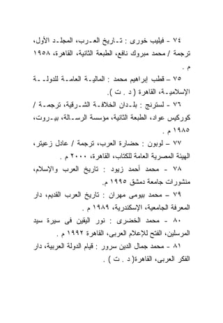 ‫٤٧ - ﻓﻴﻠﻴﺏ ﺨﻭﺭﻯ : ﺘـﺎﺭﻴﺦ ﺍﻟﻌـﺭﺏ، ﺍﻟﻤﺠﻠـﺩ ﺍﻷﻭل،‬
‫ﺘﺭﺠﻤﺔ / ﻤﺤﻤﺩ ﻤﺒﺭﻭﻙ ﻨﺎﻓﻊ، ﺍﻟﻁﺒﻌﺔ ﺍﻟﺜﺎﻨﻴﺔ، ﺍﻟﻘﺎﻫﺭﺓ، ٨٥٩١‬
                                                       ‫ﻡ.‬
‫٥٧ – ﻗﻁﺏ ﺇﺒﺭﺍﻫﻴﻡ ﻤﺤﻤﺩ : ﺍﻟﻤﺎﻟﻴـﺔ ﺍﻟﻌﺎﻤـﺔ ﻟﻠﺩﻭﻟــﺔ‬
                          ‫ﺍﻹﺴﻼﻤﻴـﺔ، ﺍﻟﻘﺎﻫﺭﺓ ) ﺩ . ﺕ (.‬
‫٦٧ - ﻟﺴﺘﺭﻨﺞ : ﺒﻠـﺩﺍﻥ ﺍﻟﺨﻼﻓـﺔ ﺍﻟﺸـﺭﻗﻴﺔ، ﺘﺭﺠﻤـﺔ /‬
‫ﻜﻭﺭﻜﻴﺱ ﻋﻭﺍﺩ، ﺍﻟﻁﺒﻌﺔ ﺍﻟﺜﺎﻨﻴﺔ، ﻤﺅﺴﺴﺔ ﺍﻟﺭﺴـﺎﻟﺔ، ﺒﻴـﺭﻭﺕ،‬
                                              ‫٥٨٩١ ﻡ .‬
‫٧٧ – ﻟﻭﺒﻭﻥ : ﺤﻀﺎﺭﺓ ﺍﻟﻌﺭﺏ، ﺘﺭﺠﻤﺔ / ﻋﺎﺩل ﺯﻋﻴﺘﺭ،‬
         ‫ﺍﻟﻬﻴﺌﺔ ﺍﻟﻤﺼﺭﻴﺔ ﺍﻟﻌﺎﻤﺔ ﻟﻠﻜﺘﺎﺏ، ﺍﻟﻘﺎﻫﺭﺓ، ٠٠٠٢ ﻡ .‬
‫٨٧ - ﻤﺤﻤﺩ ﺃﺤﻤﺩ ﺯﻴﻭﺩ : ﺘﺎﺭﻴﺦ ﺍﻟﻌﺭﺏ ﻭﺍﻹﺴﻼﻡ،‬
                        ‫ﻤﻨﺸﻭﺭﺍﺕ ﺠﺎﻤﻌﺔ ﺩﻤﺸﻕ ٥٩٩١ ﻡ.‬
‫٩٧ – ﻤﺤﻤﺩ ﺒﻴﻭﻤﻰ ﻤﻬﺭﺍﻥ : ﺘﺎﺭﻴﺦ ﺍﻟﻌﺭﺏ ﺍﻟﻘﺩﻴﻡ، ﺩﺍﺭ‬
                 ‫ﺍﻟﻤﻌﺭﻓﺔ ﺍﻟﺠﺎﻤﻌﻴﺔ، ﺍﻹﺴﻜﻨﺩﺭﻴﺔ، ٩٨٩١ ﻡ .‬
‫٠٨ - ﻤﺤﻤﺩ ﺍﻟﺨﻀﺭﻯ : ﻨﻭﺭ ﺍﻟﻴﻘﻴﻥ ﻓﻰ ﺴﻴﺭﺓ ﺴﻴﺩ‬
        ‫ﺍﻟﻤﺭﺴﻠﻴﻥ، ﺍﻟﻔﺘﺢ ﻟﻺﻋﻼﻡ ﺍﻟﻌﺭﺒﻰ، ﺍﻟﻘﺎﻫﺭﺓ ٢٩٩١ ﻡ .‬
‫١٨ - ﻤﺤﻤﺩ ﺠﻤﺎل ﺍﻟﺩﻴﻥ ﺴﺭﻭﺭ : ﻗﻴﺎﻡ ﺍﻟﺩﻭﻟﺔ ﺍﻟﻌﺭﺒﻴﺔ، ﺩﺍﺭ‬
                        ‫ﺍﻟﻔﻜﺭ ﺍﻟﻌﺭﺒﻰ، ﺍﻟﻘﺎﻫﺭﺓ) ﺩ . ﺕ ( .‬
 