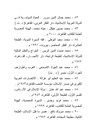 ‫٢٨ - ﻤﺤﻤﺩ ﺠﻤﺎل ﺍﻟﺩﻴﻥ ﺴﺭﻭﺭ : ﺍﻟﺤﻴﺎﺓ ﺍﻟﺴﻴﺎﺴـﻴﺔ ﻓـﻰ‬
‫ﺍﻟﺩﻭﻟﺔ ﺍﻟﻌﺭﺒﻴﺔ ﺍﻹﺴﻼﻤﻴﺔ، ﺩﺍﺭ ﺍﻟﻔﻜﺭ ﺍﻟﻌﺭﺒﻰ، ﺍﻟﻘﺎﻫﺭﺓ) ﺩ. ﺕ (‬
‫٣٨ - ﻤﺤﻤﺩ ﺤﺴﻴﻥ ﻫﻴﻜل : ﺤﻴﺎﺓ ﻤﺤﻤﺩ، ﺍﻟﻬﻴﺌﺔ ﺍﻟﻤﺼﺭﻴﺔ‬
                         ‫ﺍﻟﻌﺎﻤﺔ ﻟﻠﻜﺘﺎﺏ ﺍﻟﻘﺎﻫﺭﺓ، ٠٠٠٢ ﻡ .‬
‫٤٨ - ﻤﺤﻤﺩ ﺴﻌﻴﺩ ﺍﻟﺒﻭﻁﻰ : ﻓﻘﻪ ﺍﻟﺴﻴﺭﺓ ﺍﻟﻨﺒﻭﻴﺔ، ﺍﻟﻁﺒﻌﺔ‬
          ‫ﺍﻟﻌﺎﺸﺭﺓ، ﺩﺍﺭ ﺍﻟﻔﻜﺭ ﺍﻟﻤﻌﺎﺼﺭ، ﺒﻴﺭﻭﺕ، ١٩٩١ ﻡ .‬
‫٥٨ - ﻤﺤﻤﺩ ﻀﻴﺎﺀ ﺍﻟﺩﻴﻥ ﺍﻟﺭﻴﺱ : ﺍﻟﺨﺭﺍﺝ ﻭﺍﻟﻨﻅﻡ ﺍﻟﻤﺎﻟﻴﺔ‬
‫ﻟﻠﺩﻭﻟﺔ ﺍﻹﺴﻼﻤﻴﺔ، ﺍﻟﻁﺒﻌﺔ ﺍﻟﺭﺍﺒﻌﺔ، ﺩﺍﺭ ﺍﻷﻨﺼـﺎﺭ، ﺍﻟﻘـﺎﻫﺭﺓ،‬
                                              ‫٢٧٩١ ﻡ .‬
‫٦٨ – ﻤﺤﻤﺩ ﻋﺒﺩ ﺍﻟﺠﻭﺍﺩ ﺍﻻﺼﻤﻌﻰ : ﺍﻟﻌﺭﺏ ﻭﺍﻁﻭﺍﺭﻫﻡ،‬
                            ‫ﺍﻟﺠﺯﺀ ﺍﻷﻭل، ﻤﺼﺭ ) ﺩ . ﺕ(‬
‫٧٨ - ﻤﺤﻤﺩ ﻋﺒﺩ ﺍﻟﺤﻠﻴﻡ ﺃﺒﻭ ﻏﺯﺍﻟﺔ : ﺍﻷﻨﺘﺼﺎﺭﺍﺕ ﺍﻟﻌﺭﺒﻴﺔ‬
‫ﺍﻟﻜﺒﺭﻯ ﻓﻰ ﺼﺩﺭ ﺍﻹﺴﻼﻡ، ﻤﺅﺴﺴﺔ ﺍﻟﺸﻌﺏ،ﺍﻟﻘﺎﻫﺭﺓ،٣٨٩١ﻡ .‬
‫٨٨ - ﻤﺤﻤﺩ ﻋﺒﺩ ﺍﷲ ﻋﻨﺎﻥ : ﺩﻭﻟﺔ ﺍﻹﺴﻼﻡ ﻓﻰ ﺍﻷﻨـﺩﻟﺱ،‬
            ‫ﺍﻟﻘﺴﻡ ﺍﻷﻭل، ﺍﻟﻁﺒﻌﺔ ﺍﻷﻭﻟﻰ، ﺍﻟﻘﺎﻫﺭﺓ، ٣٤٩١ﻡ .‬
‫٩٨ - ﻤﺤﻤﺩ ﻓﺭﻴﺩ ﻭﺠﺩﻯ : ﺍﻟﺴﻴﺭﺓ ﺍﻟﻤﺤﻤﺩﻴﺔ، ﺍﻟﻬﻴﺌﺔ‬
               ‫ﺍﻟﻤﺼﺭﻴﺔ ﺍﻟﻌﺎﻤﺔ ﻟﻠﻜﺘﺎﺏ، ﺍﻟﻘﺎﻫﺭﺓ، ٩٩٩١ ﻡ .‬
‫٠٩ – ﻤﺤﻤﺩ ﻤﺒﺭﻭﻙ ﻨﺎﻓﻊ : ﻋﺼﺭ ﻤﺎ ﻗﺒل ﺍﻹﺴﻼﻡ، ﺍﻟﻁﺒﻌﺔ‬
                ‫ﺍﻟﺜﺎﻨﻴﺔ، ﻤﻁﺒﻌﺔ ﺍﻟﺴﻌﺎﺩﺓ، ﺍﻟﻘﺎﻫﺭﺓ، ٢٥٩١ ﻡ .‬
 