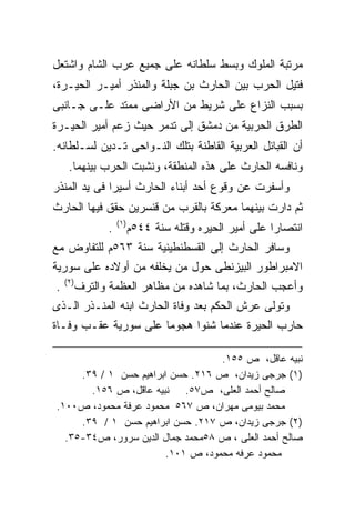 ‫ﻤﺭﺘﺒﺔ ﺍﻟﻤﻠﻭﻙ ﻭﺒﺴﻁ ﺴﻠﻁﺎﻨﻪ ﻋﻠﻰ ﺠﻤﻴﻊ ﻋﺭﺏ ﺍﻟﺸﺎﻡ ﻭﺍﺸﺘﻌل‬
‫ﻓﺘﻴل ﺍﻟﺤﺭﺏ ﺒﻴﻥ ﺍﻟﺤﺎﺭﺙ ﺒﻥ ﺠﺒﻠﺔ ﻭﺍﻟﻤﻨﺫﺭ ﺃﻤﻴـﺭ ﺍﻟﺤﻴـﺭﺓ،‬
‫ﺒﺴﺒﺏ ﺍﻟﻨﺯﺍﻉ ﻋﻠﻰ ﺸﺭﻴﻁ ﻤﻥ ﺍﻷﺭﺍﻀﻰ ﻤﻤﺘﺩ ﻋﻠـﻰ ﺠـﺎﻨﺒﻰ‬
‫ﺍﻟﻁﺭﻕ ﺍﻟﺤﺭﺒﻴﺔ ﻤﻥ ﺩﻤﺸﻕ ﺇﻟﻰ ﺘﺩﻤﺭ ﺤﻴﺙ ﺯﻋﻡ ﺃﻤﻴﺭ ﺍﻟﺤﻴـﺭﺓ‬
‫ﺃﻥ ﺍﻟﻘﺒﺎﺌل ﺍﻟﻌﺭﺒﻴﺔ ﺍﻟﻘﺎﻁﻨﺔ ﺒﺘﻠﻙ ﺍﻟﻨـﻭﺍﺤﻰ ﺘـﺩﻴﻥ ﻟﺴـﻠﻁﺎﻨﻪ.‬
     ‫ﻭﻨﺎﻓﺴﻪ ﺍﻟﺤﺎﺭﺙ ﻋﻠﻰ ﻫﺫﻩ ﺍﻟﻤﻨﻁﻘﺔ، ﻭﻨﺸﺒﺕ ﺍﻟﺤﺭﺏ ﺒﻴﻨﻬﻤﺎ.‬
‫ﻭﺃﺴﻔﺭﺕ ﻋﻥ ﻭﻗﻭﻉ ﺃﺤﺩ ﺃﺒﻨﺎﺀ ﺍﻟﺤﺎﺭﺙ ﺃﺴﻴﺭﺍ ﻓﻰ ﻴﺩ ﺍﻟﻤﻨﺫﺭ‬
‫ﺜﻡ ﺩﺍﺭﺕ ﺒﻴﻨﻬﻤﺎ ﻤﻌﺭﻜﺔ ﺒﺎﻟﻘﺭﺏ ﻤﻥ ﻗﻨﺴﺭﻴﻥ ﺤﻘﻕ ﻓﻴﻬﺎ ﺍﻟﺤﺎﺭﺙ‬
                    ‫)١(‬
                ‫.‬         ‫ﺍﻨﺘﺼﺎﺭﺍ ﻋﻠﻰ ﺃﻤﻴﺭ ﺍﻟﺤﻴﺭﻩ ﻭﻗﺘﻠﻪ ﺴﻨﺔ ٤٤٥ﻡ‬
                                                         ‫ﹰ‬
‫ﻭﺴﺎﻓﺭ ﺍﻟﺤﺎﺭﺙ ﺇﻟﻰ ﺍﻟﻘﺴﻁﻨﻁﻴﻨﻴﺔ ﺴﻨﺔ ٣٦٥ﻡ ﻟﻠﺘﻔﺎﻭﺽ ﻤﻊ‬
‫ﺍﻻﻤﺒﺭﺍﻁﻭﺭ ﺍﻟﺒﻴﺯﻨﻁﻰ ﺤﻭل ﻤﻥ ﻴﺨﻠﻔﻪ ﻤﻥ ﺃﻭﻻﺩﻩ ﻋﻠﻰ ﺴﻭﺭﻴﺔ‬
    ‫)٢(‬
‫.‬         ‫ﻭﺃﻋﺠﺏ ﺍﻟﺤﺎﺭﺙ، ﺒﻤﺎ ﺸﺎﻫﺩﻩ ﻤﻥ ﻤﻅﺎﻫﺭ ﺍﻟﻌﻅﻤﺔ ﻭﺍﻟﺘﺭﻑ‬
‫ﻭﺘﻭﻟﻰ ﻋﺭﺵ ﺍﻟﺤﻜﻡ ﺒﻌﺩ ﻭﻓﺎﺓ ﺍﻟﺤﺎﺭﺙ ﺍﺒﻨﻪ ﺍﻟﻤﻨـﺫﺭ ﺍﻟـﺫﻯ‬
‫ﺤﺎﺭﺏ ﺍﻟﺤﻴﺭﺓ ﻋﻨﺩﻤﺎ ﺸﻨﻭﺍ ﻫﺠﻭﻤﺎ ﻋﻠﻰ ﺴﻭﺭﻴﺔ ﻋﻘـﺏ ﻭﻓـﺎﺓ‬
                     ‫ﹰ‬

                                   ‫ﻨﺒﻴﻪ ﻋﺎﻗل، ﺹ ٥٥١.‬
     ‫)١( ﺠﺭﺠﻰ ﺯﻴﺩﺍﻥ، ﺹ ٦١٢. ﺤﺴﻥ ﺍﺒﺭﺍﻫﻴﻡ ﺤﺴﻥ ١ / ٩٣.‬
       ‫ﺼﺎﻟﺢ ﺃﺤﻤﺩ ﺍﻟﻌﻠﻰ، ﺹ٧٥. ﻨﺒﻴﻪ ﻋﺎﻗل، ﺹ ٦٥١.‬
‫ﻤﺤﻤﺩ ﺒﻴﻭﻤﻰ ﻤﻬﺭﺍﻥ، ﺹ ٧٦٥ ﻤﺤﻤﻭﺩ ﻋﺭﻓﺔ ﻤﺤﻤﻭﺩ، ﺹ٠٠١.‬
     ‫)٢( ﺠﺭﺠﻰ ﺯﻴﺩﺍﻥ، ﺹ ٧١٢. ﺤﺴﻥ ﺍﺒﺭﺍﻫﻴﻡ ﺤﺴﻥ ١ / ٩٣.‬
  ‫ﺼﺎﻟﺢ ﺃﺤﻤﺩ ﺍﻟﻌﻠﻰ ، ﺹ ٨٥ﻤﺤﻤﺩ ﺠﻤﺎل ﺍﻟﺩﻴﻥ ﺴﺭﻭﺭ، ﺹ٤٣-٥٣.‬
                        ‫ﻤﺤﻤﻭﺩ ﻋﺭﻓﻪ ﻤﺤﻤﻭﺩ، ﺹ ١٠١.‬
 