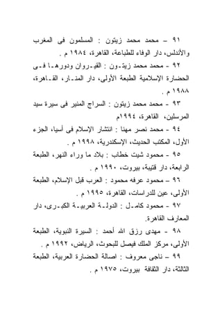 ‫١٩ – ﻤﺤﻤﺩ ﻤﺤﻤﺩ ﺯﻴﺘﻭﻥ : ﺍﻟﻤﺴﻠﻤﻭﻥ ﻓﻰ ﺍﻟﻤﻐﺭﺏ‬
        ‫ﻭﺍﻷﻨﺩﻟﺱ، ﺩﺍﺭ ﺍﻟﻭﻓﺎﺀ ﻟﻠﻁﺒﺎﻋﺔ، ﺍﻟﻘﺎﻫﺭﺓ، ٤٨٩١ ﻡ .‬
‫٢٩ - ﻤﺤﻤﺩ ﻤﺤﻤﺩ ﺯﻴﺘـﻭﻥ : ﺍﻟﻘﻴـﺭﻭﺍﻥ ﻭﺩﻭﺭﻫـﺎ ﻓـﻰ‬
‫ﺍﻟﺤﻀﺎﺭﺓ ﺍﻹﺴﻼﻤﻴﺔ ﺍﻟﻁﺒﻌﺔ ﺍﻷﻭﻟﻰ، ﺩﺍﺭ ﺍﻟﻤﻨـﺎﺭ، ﺍﻟﻘـﺎﻫﺭﺓ،‬
                                            ‫٨٨٩١ ﻡ .‬
‫٣٩ - ﻤﺤﻤﺩ ﻤﺤﻤﺩ ﺯﻴﺘﻭﻥ : ﺍﻟﺴﺭﺍﺝ ﺍﻟﻤﻨﻴﺭ ﻓﻰ ﺴﻴﺭﺓ ﺴﻴﺩ‬
                            ‫ﺍﻟﻤﺭﺴﻠﻴﻥ، ﺍﻟﻘﺎﻫﺭﺓ، ٤٩٩١ﻡ‬
‫٤٩ - ﻤﺤﻤﺩ ﻨﺼﺭ ﻤﻬﻨﺎ : ﺍﻨﺘﺸﺎﺭ ﺍﻹﺴﻼﻡ ﻓﻰ ﺃﺴﻴﺎ، ﺍﻟﺠﺯﺀ‬
           ‫ﺍﻷﻭل، ﺍﻟﻤﻜﺘﺏ ﺍﻟﺤﺩﻴﺙ، ﺍﻹﺴﻜﻨﺩﺭﻴﺔ، ٨٩٩١ ﻡ .‬
‫٥٩ - ﻤﺤﻤﻭﺩ ﺸﻴﺕ ﺨﻁﺎﺏ : ﺒﻼﺩ ﻤﺎ ﻭﺭﺍﺀ ﺍﻟﻨﻬﺭ، ﺍﻟﻁﺒﻌﺔ‬
                  ‫ﺍﻟﺭﺍﺒﻌﺔ، ﺩﺍﺭ ﻗﺘﻴﺒﺔ، ﺒﻴﺭﻭﺕ، ٠٩٩١ ﻡ .‬
‫٦٩ – ﻤﺤﻤﻭﺩ ﻋﺭﻓﻪ ﻤﺤﻤﻭﺩ : ﺍﻟﻌﺭﺏ ﻗﺒل ﺍﻹﺴﻼﻡ، ﺍﻟﻁﺒﻌﺔ‬
              ‫ﺍﻷﻭﻟﻰ، ﻋﻴﻥ ﻟﻠﺩﺭﺍﺴﺎﺕ، ﺍﻟﻘﺎﻫﺭﺓ، ٥٩٩١ ﻡ .‬
‫٧٩ - ﻤﺤﻤﻭﺩ ﻜﺎﻤـل : ﺍﻟﺩﻭﻟـﺔ ﺍﻟﻌﺭﺒﻴـﺔ ﺍﻟﻜﺒـﺭﻯ، ﺩﺍﺭ‬
                                      ‫ﺍﻟﻤﻌﺎﺭﻑ ﺍﻟﻘﺎﻫﺭﺓ.‬
‫٨٩ - ﻤﻬﺩﻯ ﺭﺯﻕ ﺍﷲ ﺃﺤﻤﺩ : ﺍﻟﺴﻴﺭﺓ ﺍﻟﻨﺒﻭﻴﺔ، ﺍﻟﻁﺒﻌﺔ‬
  ‫ﺍﻷﻭﻟﻰ، ﻤﺭﻜﺯ ﺍﻟﻤﻠﻙ ﻓﻴﺼل ﻟﻠﺒﺤﻭﺙ، ﺍﻟﺭﻴﺎﺽ، ٢٩٩١ ﻡ .‬
‫٩٩ – ﻨﺎﺠﻰ ﻤﻌﺭﻭﻑ : ﺍﺼﺎﻟﺔ ﺍﻟﺤﻀﺎﺭﺓ ﺍﻟﻌﺭﺒﻴﺔ، ﺍﻟﻁﺒﻌﺔ‬
                  ‫ﺍﻟﺜﺎﻟﺜﺔ، ﺩﺍﺭ ﺍﻟﺜﻘﺎﻓﺔ ﺒﻴﺭﻭﺕ، ٥٧٩١ ﻡ .‬
 