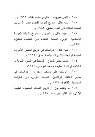 ‫٠٠١ - ﻨﺎﺠﻰ ﻤﻌﺭﻭﻑ : ﻤﺩﺍﺭﺱ ﻤﻜﺔ، ﺒﻐﺩﺍﺩ، ٦٦٩١ ﻡ .‬
‫١٠١ – ﻨﺒﻴﻪ ﻋﺎﻗل : ﺘﺎﺭﻴﺦ ﺍﻟﻌﺭﺏ ﺍﻟﻘﺩﻴﻡ ﻭﻋﺼﺭ ﺍﻟﺭﺴﻭل،‬
              ‫ﺍﻟﻁﺒﻌﺔ ﺍﻟﺜﺎﻟﺜﺔ، ﺩﺍﺭ ﺍﻟﻘﺎﺀ، ﺩﻤﺸﻕ، ٣٨٩١ ﻡ .‬
‫٢٠١ - ﻨﺒﻴﻪ ﻋﺎﻗل ﻭ ﺁﺨﺭﻭﻥ : ﺘﺎﺭﻴﺦ ﺍﻟﺩﻭﻟﺔ ﺍﻟﻌﺭﺒﻴﺔ‬
‫ﺍﻹﺴﻼﻤﻴﺔ ﺍﻷﻭﻟﻰ، ﺍﻟﻁﺒﻌﺔ ﺍﻟﺜﺎﻟﺜﺔ، ﺩﺍﺭ ﺍﻟﻜﺘﺎﺏ، ﺩﻤﺸﻕ،‬
                                             ‫١٩٩١ﻡ .‬
‫٣٠١ - ﻨﺒﻴﻪ ﻋﺎﻗل : ﺩﺭﺍﺴﺎﺕ ﻓﻰ ﺘﺎﺭﻴﺦ ﺍﻟﻌﺼﺭ ﺍﻷﻤﻭﻯ،‬
       ‫ﺍﻟﻁﺒﻌﺔ ﺍﻟﺭﺍﺒﻌﺔ، ﻤﻨﺸﻭﺭﺍﺕ ﺠﺎﻤﻌﺔ ﺩﻤﺸﻕ، ٢٩٩١ ﻡ .‬
‫٤٠١ - ﻫﺎﺸﻡ ﻴﺤﻴﻰ ﺍﻟﻤﻼﺡ : ﺍﻟﻭﺴﻴﻁ ﻓﻰ ﺍﻟﺴﻴﺭﺓ ﺍﻟﻨﺒﻭﻴﺔ ﻭ‬
        ‫ﺍﻟﺨﻼﻓﺔ ﺍﻟﺭﺍﺸﺩﺓ ﻤﻁﺒﻌﺔ ﺠﺎﻤﻌﺔ ﺍﻟﻤﻭﺼل، ١٩٩١ﻡ .‬
‫٥٠١ – ﻴﻭﺴﻑ ﻋﻠﻰ ﻴﻭﺴﻑ ﻭﺁﺨﺭﻭﻥ : ﺩﺭﺍﺴﺎﺕ ﻓﻰ‬
‫ﻋﺼﺭ ﺍﻟﺨﻠﻔﺎﺀ ﺍﻟﺭﺍﺸﺩﻴﻥ، ﺍﻟﻁﺒﻌﺔ ﺍﻷﻭﻟﻰ، ﺩﺍﺭ ﺍﻟﻁﺒﺎﻋﺔ‬
                          ‫ﺍﻟﻤﺤﻤﺩﻴﺔ، ﺍﻟﻘﺎﻫﺭﺓ، ٨٧٩١ ﻡ .‬
‫٦٠١ – ﻭﻟﻔﻨﺴـﻭﻥ : ﺘﺎﺭﻴﺦ ﺍﻟﻠﻐﺎﺕ ﺍﻟﺴﺎﻤﻴﺔ، ﺍﻟﻁﺒﻌﺔ‬
                   ‫ﺍﻷﻭﻟﻰ، ﺩﺍﺭ ﺍﻟﻘﻠﻡ، ﺒﻴﺭﻭﺕ، ٠٨٩١ ﻡ .‬
 