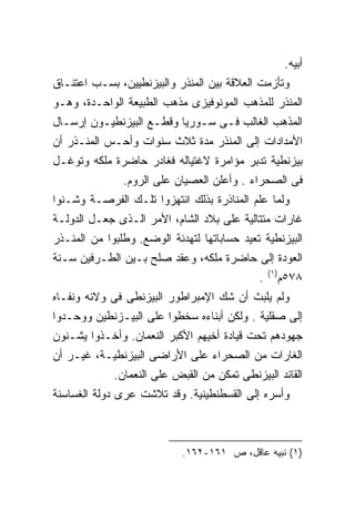 ‫ﺃﺒﻴﻪ.‬
‫ﻭﺘﺄﺯﻤﺕ ﺍﻟﻌﻼﻗﺔ ﺒﻴﻥ ﺍﻟﻤﻨﺫﺭ ﻭﺍﻟﺒﻴﺯﻨﻁﻴﻴﻥ، ﺒﺴـﺏ ﺍﻋﺘﻨـﺎﻕ‬
‫ﺍﻟﻤﻨﺫﺭ ﻟﻠﻤﺫﻫﺏ ﺍﻟﻤﻭﻨﻭﻓﻴﺯﻯ ﻤﺫﻫﺏ ﺍﻟﻁﺒﻴﻌﺔ ﺍﻟﻭﺍﺤـﺩﺓ، ﻭﻫـﻭ‬
‫ﺍﻟﻤﺫﻫﺏ ﺍﻟﻐﺎﻟﺏ ﻓـﻰ ﺴـﻭﺭﻴﺎ ﻭﻗﻁـﻊ ﺍﻟﺒﻴﺯﻨﻁﻴـﻭﻥ ﺇﺭﺴـﺎل‬
‫ﺍﻷﻤﺩﺍﺩﺍﺕ ﺇﻟﻰ ﺍﻟﻤﻨﺫﺭ ﻤﺩﺓ ﺜﻼﺙ ﺴﻨﻭﺍﺕ ﻭﺃﺤـﺱ ﺍﻟﻤﻨـﺫﺭ ﺃﻥ‬
‫ﺒﻴﺯﻨﻁﻴﺔ ﺘﺩﺒﺭ ﻤﺅﺍﻤﺭﺓ ﻻﻏﺘﻴﺎﻟﻪ ﻓﻐﺎﺩﺭ ﺤﺎﻀﺭﺓ ﻤﻠﻜﻪ ﻭﺘﻭﻏـل‬
               ‫ﻓﻰ ﺍﻟﺼﺤﺭﺍﺀ . ﻭﺃﻋﻠﻥ ﺍﻟﻌﺼﻴﺎﻥ ﻋﻠﻰ ﺍﻟﺭﻭﻡ.‬
‫ﻭﻟﻤﺎ ﻋﻠﻡ ﺍﻟﻤﻨﺎﺫﺭﺓ ﺒﺫﻟﻙ ﺍﻨﺘﻬﺯﻭﺍ ﺘﻠـﻙ ﺍﻟﻔﺭﺼـﺔ ﻭﺸـﻨﻭﺍ‬
‫ﻏﺎﺭﺍﺕ ﻤﺘﺘﺎﻟﻴﺔ ﻋﻠﻰ ﺒﻼﺩ ﺍﻟﺸﺎﻡ، ﺍﻷﻤﺭ ﺍﻟـﺫﻯ ﺠﻌـل ﺍﻟﺩﻭﻟـﺔ‬
‫ﺍﻟﺒﻴﺯﻨﻁﻴﺔ ﺘﻌﻴﺩ ﺤﺴﺎﺒﺎﺘﻬﺎ ﻟﺘﻬﺩﺌﺔ ﺍﻟﻭﻀﻊ. ﻭﻁﻠﺒﻭﺍ ﻤﻥ ﺍﻟﻤﻨـﺫﺭ‬
‫ﺍﻟﻌﻭﺩﺓ ﺇﻟﻰ ﺤﺎﻀﺭﺓ ﻤﻠﻜﻪ، ﻭﻋﻘﺩ ﺼﻠﺢ ﺒـﻴﻥ ﺍﻟﻁـﺭﻓﻴﻥ ﺴـﻨﺔ‬
                                                 ‫)١(‬
                                             ‫.‬         ‫٨٧٥ﻡ‬
‫ﻭﻟﻡ ﻴﻠﺒﺙ ﺃﻥ ﺸﻙ ﺍﻹﻤﺒﺭﺍﻁﻭﺭ ﺍﻟﺒﻴﺯﻨﻁﻰ ﻓﻰ ﻭﻻﺌﻪ ﻭﻨﻔـﺎﻩ‬
‫ﺇﻟﻰ ﺼﻘﻠﻴﺔ . ﻭﻟﻜﻥ ﺃﺒﻨﺎﺀﻩ ﺴﺨﻁﻭﺍ ﻋﻠﻰ ﺍﻟﺒﻴـﺯﻨﻁﻴﻥ ﻭﻭﺤـﺩﻭﺍ‬
‫ﺠﻬﻭﺩﻫﻡ ﺘﺤﺕ ﻗﻴﺎﺩﺓ ﺃﺨﻴﻬﻡ ﺍﻷﻜﺒﺭ ﺍﻟﻨﻌﻤﺎﻥ. ﻭﺃﺨـﺫﻭﺍ ﻴﺸـﻨﻭﻥ‬
‫ﺍﻟﻐﺎﺭﺍﺕ ﻤﻥ ﺍﻟﺼﺤﺭﺍﺀ ﻋﻠﻰ ﺍﻷﺭﺍﻀﻰ ﺍﻟﺒﻴﺯﻨﻁﻴـﺔ، ﻏﻴـﺭ ﺃﻥ‬
             ‫ﺍﻟﻘﺎﺌﺩ ﺍﻟﺒﻴﺯﻨﻁﻰ ﺘﻤﻜﻥ ﻤﻥ ﺍﻟﻘﺒﺽ ﻋﻠﻰ ﺍﻟﻨﻌﻤﺎﻥ.‬
‫ﻭﺃﺴﺭﻩ ﺇﻟﻰ ﺍﻟﻘﺴﻁﻨﻁﻴﻨﻴﺔ. ﻭﻗﺩ ﺘﻼﺸﺕ ﻋﺭﻯ ﺩﻭﻟﺔ ﺍﻟﻐﺴﺎﺴﻨﺔ‬



                            ‫)١( ﻨﺒﻴﻪ ﻋﺎﻗل، ﺹ ١٦١-٢٦١.‬
 