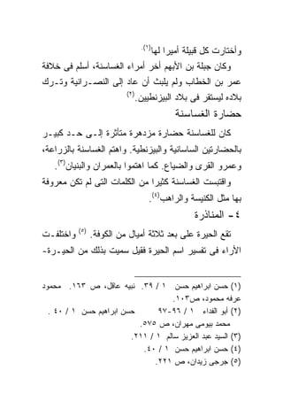 ‫)١(.‬
                                         ‫ﻭﺃﺨﺘﺎﺭﺕ ﻜل ﻗﺒﻴﻠﺔ ﺃﻤﻴﺭﺍ ﻟﻬﺎ‬
                                             ‫ﹰ‬
‫ﻭﻜﺎﻥ ﺠﺒﻠﺔ ﺒﻥ ﺍﻷﺒﻬﻡ ﺃﺨﺭ ﺃﻤﺭﺍﺀ ﺍﻟﻐﺴﺎﺴﻨﺔ، ﺃﺴﻠﻡ ﻓﻰ ﺨﻼﻓﺔ‬
‫ﻋﻤﺭ ﺒﻥ ﺍﻟﺨﻁﺎﺏ ﻭﻟﻡ ﻴﻠﺒﺙ ﺃﻥ ﻋﺎﺩ ﺇﻟﻰ ﺍﻟﻨﺼـﺭﺍﻨﻴﺔ ﻭﺘـﺭﻙ‬
                           ‫)٢(‬
                                 ‫ﺒﻼﺩﻩ ﻟﻴﺴﺘﻘﺭ ﻓﻰ ﺒﻼﺩ ﺍﻟﺒﻴﺯﻨﻁﻴﻴﻥ.‬
                                               ‫ﺤﻀﺎﺭﺓ ﺍﻟﻐﺴﺎﺴﻨﺔ‬
‫ﻜﺎﻥ ﻟﻠﻐﺴﺎﺴﻨﺔ ﺤﻀﺎﺭﺓ ﻤﺯﺩﻫﺭﺓ ﻤﺘﺄﺜﺭﺓ ﺇﻟـﻰ ﺤـﺩ ﻜﺒﻴـﺭ‬
‫ﺒﺎﻟﺤﻀﺎﺭﺘﻴﻥ ﺍﻟﺴﺎﺴﺎﻨﻴﺔ ﻭﺍﻟﺒﻴﺯﻨﻁﻴﺔ. ﻭﺍﻫﺘﻡ ﺍﻟﻐﺴﺎﺴﻨﺔ ﺒﺎﻟﺯﺭﺍﻋﺔ،‬
   ‫ﻭﻋﻤﺭﻭ ﺍﻟﻘﺭﻯ ﻭﺍﻟﻀﻴﺎﻉ. ﻜﻤﺎ ﺍﻫﺘﻤﻭﺍ ﺒﺎﻟﻌﻤﺭﺍﻥ ﻭﺍﻟﺒﻨﻴﺎﻥ)٣(.‬
‫ﻭﺍﻗﺘﺒﺴﺕ ﺍﻟﻐﺴﺎﺴﻨﺔ ﻜﺜﻴﺭﺍ ﻤﻥ ﺍﻟﻜﻠﻤﺎﺕ ﺍﻟﺘﻰ ﻟﻡ ﺘﻜﻥ ﻤﻌﺭﻭﻓﺔ‬
                              ‫ﹰ‬
                                     ‫ﺒﻬﺎ ﻤﺜل ﺍﻟﻜﻨﻴﺴﺔ ﻭﺍﻟﺭﺍﻫﺏ)٤(.‬
                                                     ‫٤- ﺍﻟﻤﻨﺎﺫﺭﺓ‬
           ‫)٥(‬
‫ﻭﺍﺨﺘﻠﻔـﺕ‬         ‫ﺘﻘﻊ ﺍﻟﺤﻴﺭﺓ ﻋﻠﻰ ﺒﻌﺩ ﺜﻼﺜﺔ ﺃﻤﻴﺎل ﻤﻥ ﺍﻟﻜﻭﻓﺔ.‬
‫ﺍﻷﺭﺍﺀ ﻓﻰ ﺘﻔﺴﻴﺭ ﺍﺴﻡ ﺍﻟﺤﻴﺭﺓ ﻓﻘﻴل ﺴﻤﻴﺕ ﺒﺫﻟﻙ ﻤﻥ ﺍﻟﺤﻴـﺭﺓ-‬


‫)١( ﺤﺴﻥ ﺍﺒﺭﺍﻫﻴﻡ ﺤﺴﻥ ١ / ٩٣. ﻨﺒﻴﻪ ﻋﺎﻗل، ﺹ ٣٦١. ﻤﺤﻤﻭﺩ‬
                                     ‫ﻋﺭﻓﻪ ﻤﺤﻤﻭﺩ، ﺹ٣٠١.‬
  ‫ﺤﺴﻥ ﺍﺒﺭﺍﻫﻴﻡ ﺤﺴﻥ ١ / ٠٤ .‬       ‫)٢( ﺃﺒﻭ ﺍﻟﻔﺩﺍﺀ ١ / ٦٩-٧٩‬
                           ‫ﻤﺤﻤﺩ ﺒﻴﻭﻤﻰ ﻤﻬﺭﺍﻥ، ﺹ ٥٧٥.‬
                         ‫)٣( ﺍﻟﺴﻴﺩ ﻋﺒﺩ ﺍﻟﻌﺯﻴﺯ ﺴﺎﻟﻡ ١ / ١١٢.‬
                            ‫)٤( ﺤﺴﻥ ﺍﺒﺭﺍﻫﻴﻡ ﺤﺴﻥ ١ / ٠٤.‬
                                ‫)٥( ﺠﺭﺠﻰ ﺯﻴﺩﺍﻥ، ﺹ ١٢٢.‬
 