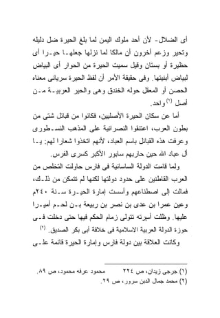 ‫ﺃﻯ ﺍﻟﻀﻼل- ﻷﻥ ﺃﺤﺩ ﻤﻠﻭﻙ ﺍﻟﻴﻤﻥ ﻟﻤﺎ ﺒﻠﻎ ﺍﻟﺤﻴﺭﺓ ﻀل ﺩﻟﻴﻠﻪ‬
‫ﻭﺘﺤﻴﺭ ﻭﺯﻋﻡ ﺃﺨﺭﻭﻥ ﺃﻥ ﻤﺎﻟﻜﺎ ﻟﻤﺎ ﻨﺯﻟﻬﺎ ﺠﻌﻠﻬـﺎ ﺤﻴـﺭﺍ ﺃﻯ‬
   ‫ﹰ‬                      ‫ﹰ‬
‫ﺤﻅﻴﺭﺓ ﺃﻭ ﺒﺴﺘﺎﻥ ﻭﻗﻴل ﺴﻤﻴﺕ ﺍﻟﺤﻴﺭﺓ ﻤﻥ ﺍﻟﺤﻭﺍﺭ ﺃﻯ ﺍﻟﺒﻴﺎﺽ‬
‫ﻟﺒﻴﺎﺽ ﺃﺒﻨﻴﺘﻬﺎ. ﻭﻓﻰ ﺤﻘﻴﻘﺔ ﺍﻷﻤﺭ ﺃﻥ ﻟﻔﻅ ﺍﻟﺤﻴﺭﺓ ﺴﺭﻴﺎﻨﻰ ﻤﻌﻨﺎﻩ‬
‫ﺍﻟﺤﺼﻥ ﺃﻭ ﺍﻟﻤﻌﻘل ﺤﻭﻟﻪ ﺍﻟﺨﻨﺩﻕ ﻭﻫﻰ ﻭﺍﻟﺤﻴﺭ ﺍﻟﻌﺭﺒﻴـﺔ ﻤـﻥ‬
                                             ‫ﺃﺼل )١( ﻭﺍﺤﺩ.‬
‫ﺃﻤﺎ ﻋﻥ ﺴﻜﺎﻥ ﺍﻟﺤﻴﺭﺓ ﺍﻷﺼﻠﻴﻴﻥ، ﻓﻜﺎﻨﻭﺍ ﻤﻥ ﻗﺒﺎﺌل ﺸﺘﻰ ﻤﻥ‬
‫ﺒﻁﻭﻥ ﺍﻟﻌﺭﺏ، ﺍﻋﺘﻨﻘﻭﺍ ﺍﻟﻨﺼﺭﺍﻨﻴﺔ ﻋﻠﻰ ﺍﻟﻤﺫﻫﺏ ﺍﻟﻨﺴـﻁﻭﺭﻯ‬
‫ﻭﻋﺭﻓﺕ ﻫﺫﻩ ﺍﻟﻘﺒﺎﺌل ﺒﺎﺴﻡ ﺍﻟﻌﺒﺎﺩ، ﻷﻨﻬﻡ ﺍﺘﺨﺫﻭﺍ ﺸﻌﺎﺭﺍ ﻟﻬﻡ: ﻴـﺎ‬
         ‫ﹰ‬
        ‫ﺃل ﻋﺒﺎﺩ ﺍﷲ ﺤﻴﻥ ﺤﺎﺭﺒﻬﻡ ﺴﺎﺒﻭﺭ ﺍﻷﻜﺒﺭ ﻜﺴﺭﻯ ﺍﻟﻔﺭﺱ.‬
‫ﻭﻟﻤﺎ ﻗﺎﻤﺕ ﺍﻟﺩﻭﻟﺔ ﺍﻟﺴﺎﺴﺎﻨﻴﺔ ﻓﻰ ﻓﺎﺭﺱ ﺤﺎﻭﻟﺕ ﺍﻟﺘﺨﻠﺹ ﻤﻥ‬
‫ﺍﻟﻌﺭﺏ ﺍﻟﻘﺎﻁﻨﻴﻥ ﻋﻠﻰ ﺤﺩﻭﺩ ﺩﻭﻟﺘﻬﺎ ﻟﻜﻨﻬﺎ ﻟﻡ ﺘﺘﻤﻜﻥ ﻤﻥ ﺫﻟـﻙ،‬
‫ﻓﻤﺎﻟﺕ ﺇﻟﻰ ﺍﺼﻁﻨﺎﻋﻬﻡ ﻭﺃﺴﺴﺕ ﺇﻤﺎﺭﺓ ﺍﻟﺤﻴـﺭﺓ ﺴـﻨﺔ ٠٤٢ﻡ‬
‫ﻭﻋﻴﻥ ﻋﻤﺭﺍ ﺒﻥ ﻋﺩﻯ ﺒﻥ ﻨﺼﺭ ﺒﻥ ﺭﺒﻴﻌﺔ ﺒـﻥ ﻟﺤـﻡ ﺃﻤﻴـﺭﺍ‬
‫ﹰ‬                                      ‫ﹰ‬
‫ﻋﻠﻴﻬﺎ. ﻭﻅﻠﺕ ﺃ ٍﺭﺘﻪ ﺘﺘﻭﻟﻰ ﺯﻤﺎﻡ ﺍﻟﺤﻜﻡ ﻓﻴﻬﺎ ﺤﺘﻰ ﺩﺨﻠﺕ ﻓـﻰ‬
                                      ‫ﺴ‬
  ‫)٢(‬
        ‫ﺤﻭﺯﺓ ﺍﻟﺩﻭﻟﺔ ﺍﻟﻌﺭﺒﻴﺔ ﺍﻻﺴﻼﻤﻴﺔ ﻓﻰ ﺨﻼﻓﺔ ﺃﺒﻰ ﺒﻜﺭ ﺍﻟﺼﺩﻴﻕ.‬
‫ﻭﻜﺎﻨﺕ ﺍﻟﻌﻼﻗﺔ ﺒﻴﻥ ﺩﻭﻟﺔ ﻓﺎﺭﺱ ﻭﺇﻤﺎﺭﺓ ﺍﻟﺤﻴﺭﺓ ﻗﺎﺌﻤﺔ ﻋﻠـﻰ‬


 ‫ﻤﺤﻤﻭﺩ ﻋﺭﻓﻪ ﻤﺤﻤﻭﺩ، ﺹ ٩٨.‬      ‫)١( ﺠﺭﺠﻰ ﺯﻴﺩﺍﻥ، ﺹ ٤٢٢‬
                       ‫)٢( ﻤﺤﻤﺩ ﺠﻤﺎل ﺍﻟﺩﺒﻥ ﺴﺭﻭﺭ، ﺹ ٩٢.‬
 