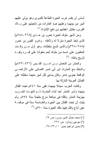 ‫ﺃﺴﺎﺱ ﺃﻥ ﻴﻘﺩﻡ ﻋﺭﺏ ﺍﻟﺤﻴﺭﺓ ﺍﻟﻁﺎﻋﺔ ﻟﻜﺴﺭﻯ ﻭﻫﻭ ﻴﻭﻟﻰ ﻋﻠﻴﻬﻡ‬
‫ﺃﻤﻴﺭ ﻤﻥ ﺒﻴﻨﻬﻡ؛ ﻭﻋﻠﻴﻬﻡ ﺼﺩ ﺍﻟﻐﺎﺭﺍﺕ ﻤﻥ ﻨﺎﺤﻴﺘﻬﻡ ﻋﻠﻰ ﺒـﻼﺩ‬
                    ‫)١(‬
                          ‫ﺍﻟﻔﺭﺱ، ﻤﻘﺎﺒل ﺍﻋﻔﺎﺌﻬﻡ ﻤﻥ ﺩﻓﻊ ﺍﻹﺘﺎﻭﺍﺓ.‬
‫ﻭﻤﻥ ﺃﺸﻬﺭ ﻤﻠﻭﻙ ﺍﻟﺤﻴﺭﺓ ﻋﻤﺭﻭ ﺒﻥ ﻋـﺩﻯ )٨٦٢-٨٨٢ﻡ(‬
‫ﺍﻟﺫﻯ ﺍﺘﺨﺫ ﺍﻟﺤﻴﺭﺓ ﻤﻨﺯﻻ ﻟﻪ ﻭﻷﻫﻠﻪ . ﻭﺍﻤﺭﺅ ﺍﻟﻘﻴﺱ ﺒﻥ ﻋﻤﺭﻭ‬
                               ‫ﹰ‬
‫)٨٨٢-٨٢٣ﻡ( ﻭﺍﻟﺫﻯ ﺍﺘﺴﻊ ﺴﻠﻁﺎﻨﻪ، ﻭﻫﻭ ﺃﻭل ﻤـﻥ ﻭﻗـﻑ‬
‫ﺍﻟﻤﻨﻘﺒﻭﻥ ﻋﻠﻰ ﺍﺴﻤﻪ ﻤﻥ ﻤﻠﻭﻙ ﻟﺤﻡ ﻤﻨﻘﻭﺸﺎ ﻋﻠﻰ ﻗﺒـﺭﻩ ﻭﻓﻴـﻪ‬
                ‫ﹰ‬
                                               ‫)٢(‬
                                                     ‫ﺘﺎﺭﻴﺦ ﻭﻓﺎﺘﻪ.‬
‫ﻭﺍﻟﻤﻨﺫﺭ ﺒﻥ ﺍﻟﻨﻌﻤﺎﻥ ﺒـﻥ ﺍﻤـﺭﺅ ﺍﻟﻘـﻴﺱ )١٣٤-٣٧٤ﻡ(‬
‫ﻭﺍﺸﺘﺒﻙ ﻤﻊ ﺍﻟﺤﺎﺭﺙ ﺍﺒﻥ ﺃﺒﻰ ﺸﻤﺭ ﺍﻟﻐﺴﺎﻨﻰ ﻋﻠﻰ ﺍﻷﺭﺍﻀـﻰ‬
‫ﺍﻟﻭﺍﻗﻌﺔ ﺠﻨﻭﺒﻰ ﺘﺩﻤﺭ ﻭﻜﺎﻥ ﻴﺩﻋﻰ ﻜل ﺃﻤﻴﺭ ﻤﻨﻬﻤﺎ ﺴﻠﻁﺘﻪ ﻋﻠﻰ‬
                                    ‫ﺍﻟﻘﺒﺎﺌل ﺍﻟﻌﺭﺒﻴﺔ ﺍﻟﻨﺎﺯﻟﺔ ﺒﻬﺎ .‬
‫ﻭﻜﺎﻨﺕ ﺍﻟﺤﺭﺏ ﺴﺠﺎﻻ ﺒﻴﻨﻬﻤﺎ، ﻓﻔﻰ ﺴﻨﺔ ١٤٥ﻡ ﺘﺠﺩﺩ ﺍﻟﻘﺘﺎل‬
                                 ‫ﹰ‬
‫ﺒﻴﻨﻬﻤﺎ ﻭﺃﺴﺭ ﺍﻟﻤﻨﺫﺭ ﺃﺤﺩ ﺃﺒﻨﺎﺀ ﺍﻟﺤﺎﺭﺙ ﺜـﻡ ﺍﻨﺘﻬـﺕ ﺍﻟﺤـﺭﺏ‬
‫ﺒﻬﺯﻴﻤﺔ ﺍﻟﻤﻨﺫﺭ ﻭﻗﺘﻠﻪ ﻓﻰ ﻤﻭﻗﻌﺔ ﻤﺭﺝ ﺤﻠﻴﻤﺔ ﺴﻨﺔ ٤٥٥ﻡ. ﻭﻟﻡ‬
‫ﻴﻠﺒﺙ ﺃﻥ ﺘﺠﺩﺩ ﺍﻟﻘﺘﺎل ﺒﻴﻥ ﺍﻟﺤﻴﺭﺓ ﻭﺍﻟﻐﺴﺎﺴﻨﺔ ﺴﻨﺔ ﻓﻰ ﻤﻭﻗﻌـﺔ‬
            ‫)٣(‬
                  ‫ﻋﻴﻥ ﺃﺒﺎﻉ ﻭﻗﺘل ﻓﻴﻬﺎ ﻤﻠﻙ ﺍﻟﺤﻴﺭﺓ ﺴﻨﺔ ٠٧٥ﻡ.‬

                              ‫)١( ﻤﺤﻤﺩ ﺠﻤﺎل ﺍﻟﺩﻴﻥ ﺴﺭﻭﺭ، ﺹ ٩٢.‬
                                   ‫)٢( ﺠﺭﺠﻰ ﺯﻴﺩﺍﻥ، ﺹ ٦٢٢.‬
                             ‫)٣( ﺤﺴﻥ ﺍﺒﺭﺍﻫﻴﻡ ﺤﺴﻥ ١ / ٣٣-٥٣ .‬
 