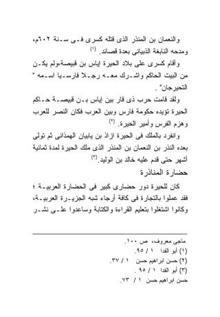 ‫ﻭﺍﻟﻨﻌﻤﺎﻥ ﺒﻥ ﺍﻟﻤﻨﺫﺭ ﺍﻟﺫﻯ ﻗﺘﻠﻪ ﻜﺴﺭﻯ ﻓـﻰ ﺴـﻨﺔ ٢٠٦ﻡ،‬
                     ‫)١(‬
                            ‫ﻭﻤﺩﺤﻪ ﺍﻟﻨﺎﺒﻐﺔ ﺍﻟﺫﺒﻴﺎﻨﻰ ﺒﻌﺩﺓ ﻗﺼﺎﺌﺩ.‬
‫ﻭﺃﻗﺎﻡ ﻜﺴﺭﻯ ﻋﻠﻰ ﺒﻼﺩ ﺍﻟﺤﻴﺭﺓ ﺇﻴﺎﺱ ﺒﻥ ﻗﺒﻴﺼﺔ،ﻭﻟﻡ ﻴﻜـﻥ‬
‫ﻤﻥ ﺍﻟﺒﻴﺕ ﺍﻟﺤﺎﻜﻡ ﻭﺍﺸـﺭﻙ ﻤﻌـﻪ ﺭﺠـﻼ ﻓﺎﺭﺴـﻴﺎ ﺍﺴـﻤﻪ "‬
        ‫ﹰ‬       ‫ﹰ‬
                                                  ‫ﺍﻟﺘﺤﻴﺭﺠﺎﻥ" .‬
‫ﻭﻟﻘﺩ ﻗﺎﻤﺕ ﺤﺭﺏ ﺫﻯ ﻗﺎﺭ ﺒﻴﻥ ﺇﻴﺎﺱ ﺒـﻥ ﻗﺒﻴﺼـﺔ ﺤـﺎﻜﻡ‬
‫ﺍﻟﺤﻴﺭﺓ ﺘﺅﻴﺩﻩ ﺤﻜﻭﻤﺔ ﻓﺎﺭﺱ ﻭﺒﻴﻥ ﺍﻟﻌﺭﺏ ﻓﻜﺎﻥ ﺍﻟﻨﺼﺭ ﻟﻠﻌﺭﺏ‬
                                ‫)٢(‬
                                      ‫ﻭﻫﺯﻡ ﺍﻟﻔﺭﺱ ﻭﺃﻤﻴﺭ ﺍﻟﺤﻴﺭﺓ.‬
‫ﻭﺍﻨﻔﺭﺩ ﺒﺎﻟﻤﻠﻙ ﻓﻰ ﺍﻟﺤﻴﺭﺓ ﺍﺯﺍﺫ ﺒﻥ ﻴﺎﺒﻴﺎﻥ ﺍﻟﻬﻤﺫﺍﻨﻰ ﺜﻡ ﺘﻭﻟﻰ‬
‫ﺒﻌﺩﻩ ﺍﻟﻨﺫﺭ ﺒﻥ ﺍﻟﻨﻌﻤﺎﻥ ﺒﻥ ﺍﻟﻤﻨﺫﺭ ﺍﻟﺫﻯ ﻤﻠﻙ ﺍﻟﺤﻴﺭﺓ ﻟﻤﺩﺓ ﺜﻤﺎﻨﻴﺔ‬
                      ‫)٣(‬
                            ‫ﺃﺸﻬﺭ ﺤﺘﻰ ﻗﺩﻡ ﻋﻠﻴﻪ ﺨﺎﻟﺩ ﺒﻥ ﺍﻟﻭﻟﻴﺩ.‬
                                             ‫ﺤﻀﺎﺭﺓ ﺍﻟﻤﻨﺎﺫﺭﺓ‬
‫ﻜﺎﻥ ﻟﻠﺤﻴﺭﺓ ﺩﻭﺭ ﺤﻀﺎﺭﻯ ﻜﺒﻴﺭ ﻓﻰ ﺍﻟﺤﻀﺎﺭﺓ ﺍﻟﻌﺭﺒﻴـﺔ ؛‬
‫ﻓﻘﺩ ﻋﻤﻠﻭﺍ ﺒﺎﻟﺘﺠﺎﺭﺓ ﻓﻰ ﻜﺎﻓﺔ ﺃﺭﺠﺎﺀ ﺸﺒﻪ ﺍﻟﺠﺯﻴـﺭﺓ ﺍﻟﻌﺭﺒﻴـﺔ،‬
‫ﻭﻜﺎﻨﻭﺍ ﺍﺸﺘﻐﻠﻭﺍ ﺒﺘﻌﻠﻴﻡ ﺍﻟﻘﺭﺍﺀﺓ ﻭﺍﻟﻜﺘﺎﺒﺔ ﻭﺴﺎﻋﺩﻭﺍ ﻋﻠـﻰ ﻨﺸـﺭ‬


                                     ‫ﻤﺎﺠﻰ ﻤﻌﺭﻭﻑ، ﺹ ٠٠١.‬
                                        ‫)١( ﺃﺒﻭ ﺍﻟﻔﺩﺍ ١ / ٥٩.‬
                                ‫)٢( ﺤﺴﻥ ﺍﺒﺭﺍﻫﻴﻡ ﺤﺴﻥ ١ / ٧٣.‬
                                        ‫)٣( ﺃﺒﻭ ﺍﻟﻔﺩﺍ ١ / ٥٩ .‬
                                   ‫ﺤﺴﻥ ﺍﺒﺭﺍﻫﻴﻡ ﺤﺴﻥ ١ / ٣٧.‬
 