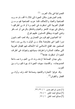 ‫)١(‬
                              ‫ﺍﻟﻨﺼﺭﺍﻨﻴﺔ ﻓﻰ ﺒﻼﺩ ﺍﻟﻌﺭﺏ.‬
‫ﻴﻘﺴﻡ ﺍﻟﻤﺅﺭﺨﻭﻥ ﺴﻜﺎﻥ ﺍﻟﺤﻴﺭﺓ ﺇﻟﻰ ﺜﻼﺜـﺔ ﺃﻗﺴـﺎﻡ ﻋـﺭﺏ‬
‫ﺍﻟﻀﺎﺤﻴﺔ ﻭﺍﻟﻌﺒﺎﺩ ﻭﺍﻷﺤﻼﻑ ﻓﺄﻤﺎ ﻋﺭﺏ ﺍﻟﻀﺎﺤﻴﺔ ﻓﻬـﻡ ﻤـﻥ‬
‫ﺍﻟﻘﺒﺎﺌل ﺍﻟﻌﺭﺒﻴﺔ ﺍﻟﺘﻰ ﺍﺴﺘﻘﺭﺕ ﻓﻰ ﺍﻟﺤﻴـﺭﺓ ﺃﻭ ﻓـﻰ ﺃﻁﺭﺍﻗﻬـﺎ‬
‫ﻭﺘﺴﻜﻥ ﻓﻰ ﺒﻴﻭﺕ ﺍﻟﺸﻌﺭ ﻭﺍﻟﺨﻴﺎﻡ ﻭﺘﺸﺘﻐل ﺒﺎﻟﺭﻋﻰ ﺃﻭ ﺘﺴـﺘﻔﺭ‬
              ‫ﻭﺘﺒﻨﻰ ﺍﻟﺒﻴﻭﺕ ﻭﻴﻁﻠﻕ ﺍﻟﻨﺴﺎﺒﻭﻥ ﻋﻠﻴﻬﻡ ﺘﻨﻭﺥ.‬
‫ﺃﻤﺎ ﺍﻟﻌﺒﺎﺩﻴﻭﻥ ﻓﻬﻡ ﻗﻭﻡ ﻤﻥ ﺍﻟﻨﺼﺎﺭﻯ. ﻭﻗﺩ ﻟﻌﺏ ﺍﻟﻌﺒـﺎﺩﻴﻭﻥ‬
‫ﺩﻭﺭﺍ ﻜﺒﻴﺭﺍ ﻓﻰ ﻤﻔﺎﻭﻀﺔ ﺨﺎﻟﺩ ﺒـﻥ ﺍﻟﻭﻟﻴـﺩ ﻭﻓـﻰ ﻤﺴـﺎﻋﺩﺓ‬
                                        ‫ﹰ‬     ‫ﹰ‬
‫ﺍﻟﻤﺴﻠﻤﻴﻥ ﻋﻨﺩ ﺍﻟﻔﺘﺢ ﺍﻻﺴﻼﻤﻰ ﺃﻤﺎ ﺍﻷﺤﻼﻑ ﻓﻬﻡ ﺍﻟﻘﺒﺎﺌل ﺍﻟﻌﺭﺒﻴﺔ‬
‫ﺍﻟﺘﻰ ﺤﺎﻟﻔﺕ ﺍﻟﻤﻨﺎﺫﺭﺓ ﻭﺍﻋﺘﺭﻓﺕ ﺒﺴﻴﺎﺩﺘﻬﻡ ﻭﺘﺠﻭﻟﺕ ﻓﻰ ﺃﻁﺭﺍﻑ‬
                                  ‫)٢(‬
                                        ‫ﺍﻟﺤﻴﺭﺓ ﺃﻭ ﺍﺴﺘﻘﺭﺕ ﻋﻨﺩﻫﺎ‬
‫ﻭﻓﻰ ﻤﻴﺩﺍﻥ ﺍﻟﺼﻨﺎﻋﺔ ﺍﺯﺩﻫـﺭﺕ ﻓـﻰ ﺍﻟﺤﻴـﺭﺓ ﺼـﻨﺎﻋﺔ‬
‫ﺍﻟﻤﻨﺴﻭﺠﺎﺕ، ﻭﺍﻜﺘﺴﺒﺕ ﺴﻴﻭﻑ ﺍﻟﺤﻴﺭﺓ ﺸـﻬﺭﺓ ﻜﺒﻴـﺭﺓ ﺒـﻴﻥ‬
                                                             ‫ﺍﻟﻌﺭﺏ.‬
‫ﻭﻗﺩ ﻋﺭﻓﻭﺍ ﺍﻟﻨﺠﺎﺭﺓ ﻭﺍﻟﺘﻨﺠﻴﺩ ﻭﺼﻨﺎﻋﺔ ﺍﻟﺨـﺯﻑ ﻭﺃﻭﺍﻨـﻰ‬
                                                ‫)٣(‬
                                            ‫.‬         ‫ﺍﻟﻔﺨﺎﺭ ﻭﺍﻟﻨﻘﻭﺵ‬



                        ‫)١( ﺤﺴﻥ ﺍﺒﺭﺍﻫﻴﻡ ﺤﺴﻥ ١ / ٢٣-٣٣.‬
                            ‫)٢( ﺼﺎﻟﺢ ﺃﺤﻤﺩ ﺍﻟﻌﻠﻰ ١ / ٤٧.‬
                            ‫)٣( ﺼﺎﻟﺢ ﺃﺤﻤﺩ ﺍﻟﻌﻠﻰ ١ / ٧٧.‬
 