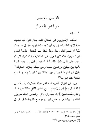 ‫ﺍﻟﻔﺼل ﺍﻟﺨﺎﻤﺱ‬
                    ‫ﺤﻭﺍﻀﺭ ﺍﻟﺤﺠﺎﺯ‬
                                                       ‫١- ﻤﻜﺔ‬
‫ﺍﺨﺘﻠﻑ ﺍﻹﺨﺒﺎﺭﻴﻭﻥ ﻓﻰ ﺍﺸﺘﻘﺎﻕ ﻜﻠﻤﺔ ﻤﻜﺔ. ﻓﻘﻴل ﺃﻨﻬﺎ ﺴﻤﻴﺕ‬
‫ﻤﻜﺔ ﻷﻨﻬﺎ ﺘﻤﻙ ﺍﻟﺠﺒﺎﺭﻴﻥ، ﺃﻯ ﺘﺫﻫﺏ ﻨﺨﻭﺘﻬﻡ، ﻭﻗﻴـل ﺴـﻤﻴﺕ‬
‫ﻤﻜﺔ ﻻﺯﺩﺤﺎﻡ ﺍﻟﻨﺎﺱ ﺒﻬﺎ. ﻭﻗﻴل ﻤﻜﺔ ﺍﺴﻡ ﺍﻟﻤﺩﻴﻨﺔ ﻭﺒﻜـﺔ ﺍﺴـﻡ‬
‫ﺍﻟﺒﻴﺕ، ﻭﻗﻴل ﻤﻜﺔ ﻷﻥ ﺍﻟﻌﺭﺏ ﻓﻰ ﺍﻟﺠﺎﻫﻠﻴﺔ ﻜﺎﻨﺕ ﺘﻘﻭل ﻻﻴـﺘﻡ‬
‫ﺤﺠﻨﺎ ﺤﺘﻰ ﻨﺄﺘﻰ ﻤﻜﺎﻥ ﺍﻟﻜﻌﺒﺔ ﻓﻨﻤﻙ ﻓﻴﻪ، ﻭﻗﻴل ﺴـﻤﻴﺕ ﻤﻜـﺔ‬
‫)١(‬
      ‫ﻷﻨﻬﺎ ﺒﻴﻥ ﺠﺒﻠﻴﻥ ﻤﺭﺘﻔﻌﻴﻥ ﻋﻠﻴﻬﺎ ﻭﻫﻰ ﻫﺒﻁﺔ ﺒﻤﻨﺯﻟﺔ ﺍﻟﻤﻜﻭﻙ‬
‫ﻭﻗﻴل ﺃﻥ ﺍﺴﻡ ﻤﻜﺔ ﺒﺎﺒﻠﻰ ﻤﻥ " ﻤﻜﺎ" ﺃﻯ " ﺍﻟﺒﻴﺕ" ﻭﻫـﻭ ﺍﺴـﻡ‬
                                          ‫)٢(‬
                                      ‫.‬         ‫ﺍﻟﻜﻌﺒﺔ ﻋﻨﺩ ﺍﻟﻌﺭﺏ‬
‫ﻭﺭﺩ ﻓﻰ ﺍﻟﻘﺭﺁﻥ ﺍﻟﻜﺭﻴﻡ ﺍﺴﻡ ﺁﺨﺭ ﻟﻤﻜﺔ. ﻓﺫﻜﺭﺕ ﺒﻜـﺔ ﻓـﻰ‬
 ‫ﻗﻭﻟﺔ ﺘﻌﺎﻟﻰ: ‪ ‬ﺇﻥ ﺃﻭل ﺒﻴﺕ ﻭﻀﻊ ِﻠ ﱠﺎﺱ ﻟﻠ ِﻱ ِ ‪‬ﻜﺔ ﻤ ‪‬ﺎ ‪‬ﻜـﺎ‬
 ‫ِ ‪  ِ  ٍ   َ  َ ‬ﻟ ﻨ ِ ﹶﱠﺫ ﺒﺒ ﱠ ﹶ ‪‬ﺒ ﺭ ﹰ‬
‫ﻭﻫ ‪‬ﻯ ﻟﻠ ‪‬ـﺎﻟ ِﻴﻥ ‪]‬ﺁل ﻋﻤـﺭﺍﻥ ٦٩[. ﻭﻓﺴـﺭ ﺍﻹﺨﺒـﺎﺭﻴﻭﻥ‬
                                  ‫‪ ‬ﺩ ﱢ ﹾﻌ ﹶﻤ ‪‬‬
‫ﺍﻟﻤﻘﺼﻭﺩ ﺒﺒﻜﺔ ﻫﻰ ﻤﻭﻀﻊ ﺍﻟﺒﻴﺕ ﻭﻤﻭﻀﻊ ﺍﻟﻘﺭﻴﺔ ﻤﻜﺔ. ﻭﻗﻴـل‬


‫ﺍﻟﺴﻴﺩ ﻋﺒﺩ ﺍﻟﻌﺯﻴﺯ‬     ‫)١( ﻴﺎﻗﻭﺕ ٥ / ﺹ١٨١-٢٨١ )ﻤﺎﺩﺓ ﻤﻜﺔ( .‬
                                            ‫ﺴﺎﻟﻡ ، ﺹ ٤٩٢.‬
                                    ‫)٢( ﺠﺭﺠﻰ ﺯﻴﺩﺍﻥ، ﺹ ٥٧٢.‬
 