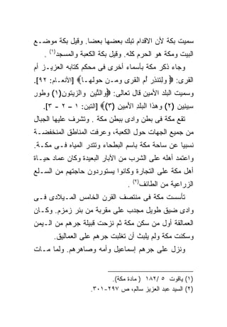 ‫ﺴﻤﻴﺕ ﺒﻜﺔ ﻷﻥ ﺍﻻﻗﺩﺍﻡ ﺘﺒﻙ ﺒﻌﻀﻬﺎ ﺒﻌﻀﺎ. ﻭﻗﻴل ﺒﻜﺔ ﻤﻭﻀـﻊ‬
                ‫ﹰ‬
       ‫)١(‬
   ‫.‬         ‫ﺍﻟﺒﻴﺕ ﻭﻤﻜﺔ ﻫﻭ ﺍﻟﺤﺭﻡ ﻜﻠﻪ. ﻭﻗﻴل ﺒﻜﺔ ﺍﻟﻜﻌﺒﺔ ﻭﺍﻟﻤﺴﺠﺩ‬
‫ﻭﺠﺎﺀ ﺫﻜﺭ ﻤﻜﺔ ﺒﺄﺴﻤﺎﺀ ﺃﺨﺭﻯ ﻓﻰ ﻤﺤﻜﻡ ﻜﺘﺎﺒﻪ ﺍﻟﻌﺯﻴـﺯ ﺃﻡ‬
‫ﻭﻟ ﹸﻨﺫﺭ ﺃ ‪ ‬ﺍﻟﻘ ‪‬ﻯ ﻭ ‪‬ـﻥ ‪‬ﻭﻟ ‪‬ـﺎ‪] ‬ﺍﻷﻨﻌـﺎﻡ: ٢٩[.‬
                  ‫‪ِ ‬ﺘ ِ ‪ُ ‬ﻡ ﹸﺭ ‪‬ﻤ ‪ ‬ﺤ ‪ ‬ﹶﻬ‬             ‫ﺍﻟﻘﺭﻯ: ‪‬‬
‫ﻭﺴﻤﻴﺕ ﺍﻟﺒﻠﺩ ﺍﻷﻤﻴﻥ ﻗﺎل ﺘﻌﺎﻟﻰ: ‪‬ﻭﺍﻟ ﱢﻴﻥ ﻭﺍﻟ ‪‬ﻴﺘﻭﻥ)١( ﻭ ﹸﻭﺭ‬
‫‪‬ﻁ ِ‬     ‫‪ ‬ﺘ ِ ‪ ‬ﺯ ‪‬ﹸ ِ‬
   ‫ِﻴ ِﻴﻥ )٢( ﻭﻫ ﹶﺍ ﺍﻟ ‪‬ﻠ ِ ﺍﻷ ِﻴﻥ )٣(‪] ‬ﺍﻟﺘﻴﻥ: ١ – ٢ - ٣[.‬
                            ‫‪  ‬ﺫ ﺒ ﹶﺩ َ ﻤ ِ‬         ‫ﺴﻨ ‪‬‬
‫ﺘﻘﻊ ﻤﻜﺔ ﻓﻰ ﺒﻁﻥ ﻭﺍﺩﻯ ﺒﺒﻁﻥ ﻤﻜﺔ . ﻭﺘﺸﺭﻑ ﻋﻠﻴﻬﺎ ﺍﻟﺠﺒﺎل‬
‫ﻤﻥ ﺠﻤﻴﻊ ﺍﻟﺠﻬﺎﺕ ﺤﻭل ﺍﻟﻜﻌﺒﺔ، ﻭﻋﺭﻓﺕ ﺍﻟﻤﻨﺎﻁﻕ ﺍﻟﻤﻨﺨﻔﻀـﺔ‬
‫ﻨﺴﺒﻴﺎ ﻋﻥ ﺴﺎﺤﺔ ﻤﻜﺔ ﺒﺎﺴﻡ ﺍﻟﺒﻁﺤﺎﺀ ﻭﺘﺘﺩﺭ ﺍﻟﻤﻴﺎﻩ ﻓـﻰ ﻤﻜـﺔ.‬
                                                ‫ﹰ‬
‫ﻭﺍﻋﺘﻤﺩ ﺃﻫﻠﻪ ﻋﻠﻰ ﺍﻟﺸﺭﺏ ﻤﻥ ﺍﻵﺒﺎﺭ ﺍﻟﺒﻌﻴﺩﺓ ﻭﻜﺎﻥ ﻋﻤﺎﺩ ﺤﻴـﺎﺓ‬
‫ﺃﻫل ﻤﻜﺔ ﻋﻠﻰ ﺍﻟﺘﺠﺎﺭﺓ ﻭﻜﺎﻨﻭﺍ ﻴﺴﺘﻭﺭﺩﻭﻥ ﺤﺎﺠﺘﻬﻡ ﻤﻥ ﺍﻟﺴـﻠﻊ‬
                                          ‫)٢(‬
                                      ‫.‬         ‫ﺍﻟﺯﺭﺍﻋﻴﺔ ﻤﻥ ﺍﻟﻁﺎﺌﻑ‬
‫ﺘﺄﺴﺴﺕ ﻤﻜﺔ ﻓﻰ ﻤﻨﺘﺼﻑ ﺍﻟﻘﺭﻥ ﺍﻟﺨﺎﻤﺱ ﺍﻟﻤـﻴﻼﺩﻯ ﻓـﻰ‬
‫ﻭﺍﺩﻯ ﻀﻴﻕ ﻁﻭﻴل ﻤﺠﺩﺏ ﻋﻠﻰ ﻤﻘﺭﺒﺔ ﻤﻥ ﺒﺌﺭ ﺯﻤﺯﻡ. ﻭﻜـﺎﻥ‬
‫ﺍﻟﻌﻤﺎﻟﻘﺔ ﺃﻭل ﻤﻥ ﺴﻜﻥ ﻤﻜﺔ ﺜﻡ ﻨﺯﺤﺕ ﻗﺒﻴﻠﺔ ﺠﺭﻫﻡ ﻤﻥ ﺍﻟـﻴﻤﻥ‬
         ‫ﻭﺴﻜﻨﺕ ﻤﻜﺔ ﻭﻟﻡ ﻴﻠﺒﺙ ﺃﻥ ﺘﻐﻠﺒﺕ ﺠﺭﻫﻡ ﻋﻠﻰ ﺍﻟﻌﻤﺎﻟﻴﻕ.‬
‫ﻭﻨﺯل ﻋﻠﻰ ﺠﺭﻫﻡ ﺇﺴﻤﺎﻋﻴل ﻭﺃﻤﻪ ﻭﺼﺎﻫﺭﻫﻡ. ﻭﻟﻤﺎ ﻤـﺎﺕ‬


                               ‫)١( ﻴﺎﻗﻭﺕ ٥ /٢٨١ ) ﻤﺎﺩﺓ ﻤﻜﺔ(.‬
                         ‫)٢( ﺍﻟﺴﻴﺩ ﻋﺒﺩ ﺍﻟﻌﺯﻴﺯ ﺴﺎﻟﻡ، ﺹ ٧٩٢-١٠٣.‬
 