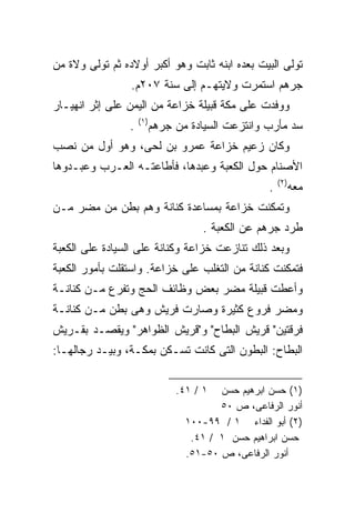 ‫ﺘﻭﻟﻰ ﺍﻟﺒﻴﺕ ﺒﻌﺩﻩ ﺍﺒﻨﻪ ﺜﺎﺒﺕ ﻭﻫﻭ ﺃﻜﺒﺭ ﺃﻭﻻﺩﻩ ﺜﻡ ﺘﻭﻟﻰ ﻭﻻﺓ ﻤﻥ‬
                 ‫ﺠﺭﻫﻡ ﺍﺴﺘﻤﺭﺕ ﻭﻻﻴﺘﻬـﻡ ﺇﻟﻰ ﺴﻨﺔ ٧٠٢ﻡ.‬
‫ﻭﻭﻓﺩﺕ ﻋﻠﻰ ﻤﻜﺔ ﻗﺒﻴﻠﺔ ﺨﺯﺍﻋﺔ ﻤﻥ ﺍﻟﻴﻤﻥ ﻋﻠﻰ ﺇﺜﺭ ﺍﻨﻬﻴـﺎﺭ‬
                     ‫)١(‬
                 ‫.‬         ‫ﺴﺩ ﻤﺄﺭﺏ ﻭﺍﻨﺘﺯﻋﺕ ﺍﻟﺴﻴﺎﺩﺓ ﻤﻥ ﺠﺭﻫﻡ‬
‫ﻭﻜﺎﻥ ﺯﻋﻴﻡ ﺨﺯﺍﻋﺔ ﻋﻤﺭﻭ ﺒﻥ ﻟﺤﻰ، ﻭﻫﻭ ﺃﻭل ﻤﻥ ﻨﺼﺏ‬
‫ﺍﻷﺼﻨﺎﻡ ﺤﻭل ﺍﻟﻜﻌﺒﺔ ﻭﻋﺒﺩﻫﺎ، ﻓﺄﻁﺎﻋﺘـﻪ ﺍﻟﻌـﺭﺏ ﻭﻋﺒـﺩﻭﻫﺎ‬
                                                       ‫)٢(‬
                                                   ‫.‬         ‫ﻤﻌﻪ‬
‫ﻭﺘﻤﻜﻨﺕ ﺨﺯﺍﻋﺔ ﺒﻤﺴﺎﻋﺩﺓ ﻜﻨﺎﻨﺔ ﻭﻫﻡ ﺒﻁﻥ ﻤﻥ ﻤﻀﺭ ﻤـﻥ‬
                                      ‫ﻁﺭﺩ ﺠﺭﻫﻡ ﻋﻥ ﺍﻟﻜﻌﺒﺔ .‬
‫ﻭﺒﻌﺩ ﺫﻟﻙ ﺘﻨﺎﺯﻋﺕ ﺨﺯﺍﻋﺔ ﻭﻜﻨﺎﻨﺔ ﻋﻠﻰ ﺍﻟﺴﻴﺎﺩﺓ ﻋﻠﻰ ﺍﻟﻜﻌﺒﺔ‬
‫ﻓﺘﻤﻜﻨﺕ ﻜﻨﺎﻨﺔ ﻤﻥ ﺍﻟﺘﻐﻠﺏ ﻋﻠﻰ ﺨﺯﺍﻋﺔ. ﻭﺍﺴﺘﻘﻠﺕ ﺒﺄﻤﻭﺭ ﺍﻟﻜﻌﺒﺔ‬
‫ﻭﺃﻋﻁﺕ ﻗﺒﻴﻠﺔ ﻤﻀﺭ ﺒﻌﺽ ﻭﻅﺎﺌﻑ ﺍﻟﺤﺞ ﻭﺘﻔﺭﻉ ﻤـﻥ ﻜﻨﺎﻨـﺔ‬
‫ﻭﻤﻀﺭ ﻓﺭﻭﻉ ﻜﺜﻴﺭﺓ ﻭﺼﺎﺭﺕ ﻓﺭﻴﺵ ﻭﻫﻰ ﺒﻁﻥ ﻤـﻥ ﻜﻨﺎﻨـﺔ‬
‫ﻓﺭﻗﺘﻴﻥ" ﻗﺭﻴﺵ ﺍﻟﺒﻁﺎﺡ" ﻭ"ﻗﺭﻴﺵ ﺍﻟﻅﻭﺍﻫﺭ" ﻭﻴﻘﺼـﺩ ﺒﻘـﺭﻴﺵ‬
‫ﺍﻟﺒﻁﺎﺡ: ﺍﻟﺒﻁﻭﻥ ﺍﻟﺘﻰ ﻜﺎﻨﺕ ﺘﺴـﻜﻥ ﺒﻤﻜـﺔ، ﻭﺒﻴـﺩ ﺭﺠﺎﻟﻬـﺎ:‬


                                ‫١ / ١٤.‬  ‫)١( ﺤﺴﻥ ﺍﺒﺭﻫﻴﻡ ﺤﺴﻥ‬
                                         ‫ﺃﻨﻭﺭ ﺍﻟﺭﻓﺎﻋﻰ، ﺹ ٠٥‬
                                  ‫)٢( ﺃﺒﻭ ﺍﻟﻔﺩﺍﺀ ١ / ٩٩-٠٠١‬
                                   ‫ﺤﺴﻥ ﺍﺒﺭﺍﻫﻴﻡ ﺤﺴﻥ ١ / ١٤.‬
                                  ‫ﺃﻨﻭﺭ ﺍﻟﺭﻓﺎﻋﻰ، ﺹ ٠٥-١٥.‬
 