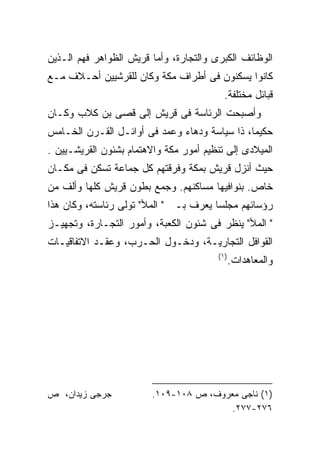 ‫ﺍﻟﻭﻅﺎﺌﻑ ﺍﻟﻜﺒﺭﻯ ﻭﺍﻟﺘﺠﺎﺭﺓ، ﻭﺃﻤﺎ ﻗﺭﻴﺵ ﺍﻟﻅﻭﺍﻫﺭ ﻓﻬﻡ ﺍﻟـﺫﻴﻥ‬
‫ﻜﺎﻨﻭﺍ ﻴﺴﻜﻨﻭﻥ ﻓﻰ ﺃﻁﺭﺍﻑ ﻤﻜﺔ ﻭﻜﺎﻥ ﻟﻠﻘﺭﺸﻴﻴﻥ ﺃﺤـﻼﻑ ﻤـﻊ‬
                                          ‫ﻗﺒﺎﺌل ﻤﺨﺘﻠﻔﺔ.‬
‫ﻭﺃﺼﺒﺤﺕ ﺍﻟﺭﺌﺎﺴﺔ ﻓﻰ ﻗﺭﻴﺵ ﺇﻟﻰ ﻗﺼﻰ ﺒﻥ ﻜﻼﺏ ﻭﻜـﺎﻥ‬
‫ﺤﻜﻴﻤﹰ، ﺫﺍ ﺴﻴﺎﺴﺔ ﻭﺩﻫﺎﺀ ﻭﻋﻤﺩ ﻓﻰ ﺃﻭﺍﺌـل ﺍﻟﻘـﺭﻥ ﺍﻟﺨـﺎﻤﺱ‬
                                              ‫ﺎ‬
‫ﺍﻟﻤﻴﻼﺩﻯ ﺇﻟﻰ ﺘﻨﻅﻴﻡ ﺃﻤﻭﺭ ﻤﻜﺔ ﻭﺍﻻﻫﺘﻤﺎﻡ ﺒﺸﺌﻭﻥ ﺍﻟﻘﺭﻴﺸـﻴﻴﻥ .‬
‫ﺤﻴﺙ ﺃﻨﺯل ﻗﺭﻴﺵ ﺒﻤﻜﺔ ﻭﻓﺭﻗﺘﻬﻡ ﻜل ﺠﻤﺎﻋﺔ ﺘﺴﻜﻥ ﻓﻰ ﻤﻜـﺎﻥ‬
‫ﺨﺎﺹ. ﺒﻨﻭﺍﻓﻴﻬﺎ ﻤﺴﺎﻜﻨﻬﻡ. ﻭﺠﻤﻊ ﺒﻁﻭﻥ ﻗﺭﻴﺵ ﻜﻠﻬﺎ ﻭﺃﻟﻑ ﻤﻥ‬
‫ﺭﺅﺴﺎﺌﻬﻡ ﻤﺠﻠﺴﺎ ﻴﻌﺭﻑ ﺒـ " ﺍﻟﻤﻸ" ﺘﻭﻟﻰ ﺭﺌﺎﺴﺘﻪ، ﻭﻜﺎﻥ ﻫﺫﺍ‬
                                      ‫ﹰ‬
‫" ﺍﻟﻤﻸ" ﻴﻨﻅﺭ ﻓﻰ ﺸﺌﻭﻥ ﺍﻟﻜﻌﺒﺔ، ﻭﺃﻤﻭﺭ ﺍﻟﺘﺠـﺎﺭﺓ، ﻭﺘﺠﻬﻴـﺯ‬
‫ﺍﻟﻘﻭﺍﻓل ﺍﻟﺘﺠﺎﺭﻴـﺔ، ﻭﺩﺨـﻭل ﺍﻟﺤـﺭﺏ، ﻭﻋﻘـﺩ ﺍﻻﺘﻔﺎﻗﻴـﺎﺕ‬
                                        ‫)١(‬
                                              ‫ﻭﺍﻟﻤﻌﺎﻫﺩﺍﺕ.‬




‫ﺠﺭﺠﻰ ﺯﻴﺩﺍﻥ، ﺹ‬            ‫)١( ﻨﺎﺠﻰ ﻤﻌﺭﻭﻑ، ﺹ ٨٠١-٩٠١.‬
                                         ‫٦٧٢-٧٧٢.‬
 