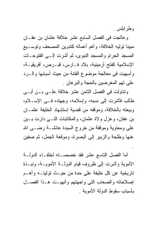 ‫ﻭﻁﺭﺍﺒﻠﺱ .‬
‫ﻭﻋﺎﻟﺠﺕ ﻓﻰ ﺍﻟﻔﺼل ﺍﻟﺴﺎﺒﻊ ﻋﺸﺭ ﺨﻼﻓﺔ ﻋﺜﻤﺎﻥ ﺒﻥ ﻋﻔـﺎﻥ‬
‫ﻤﺒﻴﻨﺎ ﺘﻭﻟﻴﻪ ﺍﻟﺨﻼﻓﺔ، ﻭﺃﻫﻡ ﺃﻋﻤﺎﻟﻪ ﻜﺘﺩﻭﻴﻥ ﺍﻟﻤﺼﺤﻑ ﻭﺘﻭﺴـﻴﻊ‬
‫ﺍﻟﻤﺴﺠﺩ ﺍﻟﺤﺭﺍﻡ ﻭﺍﻟﻤﺴﺠﺩ ﺍﻟﻨﺒﻭﻯ، ﺜﻡ ﺃﺸﺭﺕ ﺇﻟـﻰ ﺍﻟﻔﺘﻭﺤـﺎﺕ‬
‫ﺍﻹﺴﻼﻤﻴﺔ ﻜﻔﺘﺢ ﺃﺭﻤﻴﻨﻴﺔ، ﺒﻼﺩ ﻓـﺎﺭﺱ، ﻗﺒـﺭﺹ، ﺃﻓﺭﻴﻘﻴـﺔ،‬
‫ﻭﺃﺴﻬﺒﺕ ﻓﻰ ﻤﻌﺎﻟﺠﺔ ﻤﻭﻀﻭﻉ ﺍﻟﻔﺘﻨﺔ ﻤﻥ ﺤﻴﺙ ﺃﺴﺒﺎﺒﻬﺎ ﻭﺍﻟـﺭﺩ‬
                  ‫ﻋﻠﻰ ﺘﻬﻡ ﺍﻟﻤﻐﺭﻀﻴﻥ ﺒﺎﻟﺤﺠﺔ ﻭﺍﻟﺒﺭﻫﺎﻥ .‬
‫ﻭﺘﻨﺎﻭﻟﺕ ﻓﻰ ﺍﻟﻔﺼل ﺍﻟﺜﺎﻤﻥ ﻋﺸﺭ ﺨﻼﻓﺔ ﻋﻠـﻰ ﺒـﻥ ﺃﺒـﻰ‬
‫ﻁﺎﻟﺏ ﻓﺄﺸﺭﺕ ﺇﻟﻰ ﻨﺴﺒﻪ، ﻭﺇﺴﻼﻤﻪ، ﻭﺠﻬﺎﺩﻩ ﻓـﻰ ﺍﻹﺴـﻼﻡ،‬
‫ﻭﺒﻴﻌﺘﻪ ﺒﺎﻟﺨﻼﻓﺔ، ﻭﻤﻭﻗﻔﻪ ﻤﻥ ﻗﻀﻴﺔ ﺇﺴﺘﺸﻬﺎﺩ ﺍﻟﺨﻠﻴﻔﺔ ﻋﺜﻤـﺎﻥ‬
‫ﺒﻥ ﻋﻔﺎﻥ، ﻭﻋﺯل ﻭﻻﺓ ﻋﺜﻤﺎﻥ، ﻭﺍﻟﻤﻜﺎﺘﺒﺎﺕ ﺍﻟﺘـﻰ ﺩﺍﺭﺕ ﺒـﻴﻥ‬
‫ﻋﻠﻰ ﻭﻤﻌﺎﻭﻴﺔ ﻭﻤﻭﻗﻔﺔ ﻤﻥ ﺨﺭﻭﺝ ﺍﻟﺴﻴﺩﺓ ﻋﺎﺌﺸـﺔ ﺭﻀـﻰ ﺍﷲ‬
‫ﻋﻨﻬﺎ ﻭﻁﻠﺤﺔ ﻭﺍﻟﺯﺒﻴﺭ ﺇﻟﻰ ﺍﻟﺒﺼﺭﺓ، ﻭﻤﻭﻗﻌﺔ ﺍﻟﺠﻤل، ﺜﻡ ﺼﻔﻴﻥ‬
                                                    ‫.‬
‫ﺃﻤﺎ ﺍﻟﻔﺼل ﺍﻟﺘﺎﺴﻊ ﻋﺸﺭ ﻓﻘﺩ ﺨﺼﺼـﺘﻪ ﻟﺨﻠﻔـﺎﺀ ﺍﻟﺩﻭﻟـﺔ‬
‫ﺍﻷﻤﻭﻴﺔ ﻭﺃﺸﺭﺕ ﺇﻟﻰ ﻅﺭﻭﻑ ﻗﻴﺎﻡ ﺍﻟﺩﻭﻟـﺔ ﺍﻷﻤﻭﻴـﺔ، ﻭﻨﺒـﺫﺓ‬
‫ﺘﺎﺭﻴﺨﻴﺔ ﻋﻥ ﻜل ﺨﻠﻴﻔﺔ ﻋﻠﻰ ﺤﺩﺓ ﻤﻥ ﺤﻴـﺙ ﺘﻭﻟﻴﺘـﻪ ﻭﺃﻫـﻡ‬
‫ﺇﺼﻼﺤﺎﺘﻪ ﻭﺍﻟﺼﻌﺎﺏ ﺍﻟﺘﻰ ﻭﺍﺠﻬﺘﻬﻡ ﻭﺃﻨﻬﻴـﺕ ﻫـﺫﺍ ﺍﻟﻔﺼـل‬
                          ‫ﺒﺄﺴﺒﺎﺏ ﺴﻘﻭﻁ ﺍﻟﺩﻭﻟﺔ ﺍﻷﻤﻭﻴﺔ .‬
 