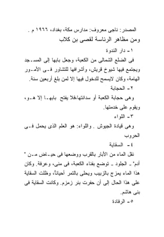 ‫ﺍﻟﻤﺼﺩﺭ: ﻨﺎﺠﻰ ﻤﻌﺭﻭﻑ: ﻤﺩﺍﺭﺱ ﻤﻜﺔ، ﺒﻐﺩﺍﺩ، ٦٦٩١ ﻡ .‬
                ‫ﻭﻤﻥ ﻤﻅﺎﻫﺭ ﺍﻟﺭﺌﺎﺴﺔ ﻟﻘﺼﻰ ﺒﻥ ﻜﻼﺏ‬
                                       ‫١- ﺩﺍﺭ ﺍﻟﻨﺩﻭﺓ‬
‫ﻓﻰ ﺍﻟﻀﻠﻊ ﺍﻟﺸﻤﺎﻟﻰ ﻤﻥ ﺍﻟﻜﻌﺒﺔ، ﻭﺠﻌل ﺒﺎﺒﻬﺎ ﺇﻟﻰ ﺍﻟﻤﺴـﺠﺩ‬
‫ﻭﻴﺠﺘﻤﻊ ﻓﻴﻬﺎ ﺸﻴﻭﺥ ﻗﺭﻴﺵ، ﻭﺃﺸﺭﺍﻓﻬﺎ ﻟﻠﺘﺸﺎﻭﺭ ﻓـﻰ ﺍﻷﻤـﻭﺭ‬
  ‫ﺍﻟﻬﺎﻤﺔ، ﻭﻜﺎﻥ ﻻﻴﺴﻤﺢ ﻟﻠﺩﺨﻭل ﻓﻴﻬﺎ ﺇﻻ ﻟﻤﻥ ﺒﻠﻎ ﺃﺭﺒﻌﻴﻥ ﺴﻨﺔ.‬
                                         ‫٢- ﺍﻟﺤﺠﺎﺒﺔ‬
‫ﻭﻫﻰ ﺤﺠﺎﺒﺔ ﺍﻟﻜﻌﺒﺔ ﺃﻭ ﺴﺩﺍﻨﺘﻬﺎ،ﻓﻼ ﻴﻔﺘﺢ ﺒﺎﺒﻬـﺎ ﺇﻻ ﻫـﻭ،‬
                                      ‫ﻭﻴﻘﻭﻡ ﻋﻠﻰ ﺨﺩﻤﺘﻬﺎ.‬
                                             ‫٣- ﺍﻟﻠﻭﺍﺀ‬
‫ﻭﻫﻰ ﻗﻴﺎﺩﺓ ﺍﻟﺠﻴﻭﺵ . ﻭﺍﻟﻠﻭﺍﺀ: ﻫﻭ ﺍﻟﻌﻠﻡ ﺍﻟﺫﻯ ﻴﺤﻤل ﻓـﻰ‬
                                                 ‫ﺍﻟﺤﺭﻭﺏ‬
                                         ‫٤- ﺍﻟﺴﻘﺎﻴﺔ‬
‫ﻨﻘل ﺍﻟﻤﺎﺀ ﻤﻥ ﺍﻷﺒﺎﺭ ﺒﺎﻟﻘﺭﺏ ﻭﻭﻀﻌﻬﺎ ﻓﻰ ﺤﻴـﺎﺽ ﻤـﻥ "‬
                      ‫‪‬‬
‫ﺘﻭﻀﻊ ﺒﻔﻨﺎﺀ ﺍﻟﻜﻌﺒﺔ، ﻓﻰ ﻤﻨﻰ، ﻭﻋﺭﻓﺔ. ﻭﻜﺎﻥ‬   ‫–‬   ‫ﺍﻟﺠﻠﻭﺩ‬   ‫–‬   ‫ﺃﺩﻡ"‬
‫ﻫﺫﺍ ﺍﻟﻤﺎﺀ ﻴﻤﺯﺝ ﺒﺎﻟﺯﺒﻴﺏ ﻭﻴﺤﻠﻰ ﺒﺎﻟﺘﻤﺭ ﺃﺤﻴﺎﻨً، ﻭﻅﻠﺕ ﺍﻟﺴﻘﺎﻴﺔ‬
              ‫ﺄ‬
‫ﻋﻠﻰ ﻫﺫﺍ ﺍﻟﺤﺎل ﺇﻟﻰ ﺃﻥ ﺤﻔﺭﺕ ﺒﺌﺭ ﺯﻤﺯﻡ. ﻭﻜﺎﻨﺕ ﺍﻟﺴﻘﺎﻴﺔ ﻓﻰ‬
                                               ‫ﺒﻨﻰ ﻫﺎﺸﻡ.‬
                                          ‫٥- ﺍﻟﺭﻓﺎﺩﺓ‬
 