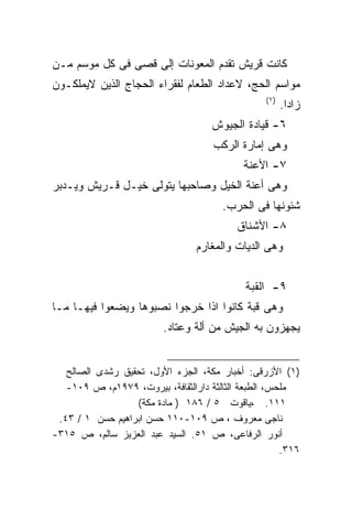 ‫ﻜﺎﻨﺕ ﻗﺭﻴﺵ ﺘﻘﺩﻡ ﺍﻟﻤﻌﻭﻨﺎﺕ ﺇﻟﻰ ﻗﺼﻰ ﻓﻰ ﻜل ﻤﻭﺴﻡ ﻤـﻥ‬
‫ﻤﻭﺍﺴﻡ ﺍﻟﺤﺞ، ﻻﻋﺩﺍﺩ ﺍﻟﻁﻌﺎﻡ ﻟﻔﻘﺭﺍﺀ ﺍﻟﺤﺠﺎﺝ ﺍﻟﺫﻴﻥ ﻻﻴﻤﻠﻜـﻭﻥ‬
                                                  ‫)١(‬
                                                        ‫ﺯﺍﺩﺍ.‬
                                                         ‫ﹰ‬
                                     ‫٦- ﻗﻴﺎﺩﺓ ﺍﻟﺠﻴﻭﺵ‬
                                     ‫ﻭﻫﻰ ﺇﻤﺎﺭﺓ ﺍﻟﺭﻜﺏ‬
                                            ‫٧- ﺍﻷﻋﻨﺔ‬
‫ﻭﻫﻰ ﺃﻋﻨﺔ ﺍﻟﺨﻴل ﻭﺼﺎﺤﺒﻬﺎ ﻴﺘﻭﻟﻰ ﺨﻴـل ﻗـﺭﻴﺵ ﻭﻴـﺩﺒﺭ‬
                                       ‫ﺸﺌﻭﻨﻬﺎ ﻓﻰ ﺍﻟﺤﺭﺏ.‬
                                           ‫٨- ﺍﻷﺸﻨﺎﻕ‬
                                 ‫ﻭﻫﻰ ﺍﻟﺩﻴﺎﺕ ﻭﺍﻟﻤﻐﺎﺭﻡ‬


                                             ‫٩- ﺍﻟﻘﺒﺔ‬
‫ﻭﻫﻰ ﻗﺒﺔ ﻜﺎﻨﻭﺍ ﺍﺫﺍ ﺨﺭﺠﻭﺍ ﻨﺼﺒﻭﻫﺎ ﻭﻴﻀﻌﻭﺍ ﻓﻴﻬـﺎ ﻤـﺎ‬
                          ‫ﻴﺠﻬﺯﻭﻥ ﺒﻪ ﺍﻟﺠﻴﺵ ﻤﻥ ﺃﻟﺔ ﻭﻋﺘﺎﺩ.‬


   ‫)١( ﺍﻷﺯﺭﻗﻰ: ﺃﺨﺒﺎﺭ ﻤﻜﺔ، ﺍﻟﺠﺯﺀ ﺍﻷﻭل، ﺘﺤﻘﻴﻕ ﺭﺸﺩﻯ ﺍﻟﺼﺎﻟﺢ‬
   ‫ﻤﻠﺤﺱ، ﺍﻟﻁﺒﻌﺔ ﺍﻟﺜﺎﻟﺜﺔ ﺩﺍﺭﺍﻟﺜﻘﺎﻓﺔ، ﺒﻴﺭﻭﺕ، ٩٧٩١ﻡ، ﺹ ٩٠١-‬
                  ‫١١١. ،ﻴﺎﻗﻭﺕ ٥ / ٦٨١ ) ﻤﺎﺩﺓ ﻤﻜﺔ(‬
 ‫ﻨﺎﺠﻰ ﻤﻌﺭﻭﻑ ، ﺹ ٩٠١-٠١١ ﺤﺴﻥ ﺍﺒﺭﺍﻫﻴﻡ ﺤﺴﻥ ١ / ٣٤.‬
‫ﺃﻨﻭﺭ ﺍﻟﺭﻓﺎﻋﻰ، ﺹ ١٥. ﺍﻟﺴﻴﺩ ﻋﺒﺩ ﺍﻟﻌﺯﻴﺯ ﺴﺎﻟﻡ، ﺹ ٥١٣-‬
                                                      ‫٦١٣.‬
 