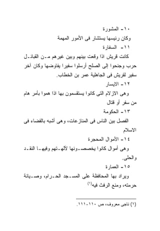 ‫٠١- ﺍﻟﻤﺸﻭﺭﺓ‬
                ‫ﻭﻜﺎﻥ ﺭﺌﻴﺴﻬﺎ ﻴﺴﺘﺸﺎﺭ ﻓﻰ ﺍﻷﻤﻭﺭ ﺍﻟﻤﻬﻤﺔ‬
                                          ‫١١- ﺍﻟﺴﻔﺎﺭﺓ‬
‫ﻜﺎﻨﺕ ﻗﺭﻴﺵ ﺍﺫﺍ ﻭﻗﻌﺕ ﺒﻴﻨﻬﻡ ﻭﺒﻴﻥ ﻏﻴﺭﻫﻡ ﻤـﻥ ﺍﻟﻘﺒﺎﺌـل‬
‫ﺤﺭﺏ ﻭﺠﻨﺤﻭﺍ ﺇﻟﻰ ﺍﻟﺼﻠﺢ ﺃﺭﺴﻠﻭﺍ ﺴﻔﻴﺭﺍ ﻴﻔﺎﻭﻀﻬﺎ ﻭﻜﺎﻥ ﺁﺨﺭ‬
                 ‫ﹰ‬
               ‫ﺴﻔﻴﺭ ﻟﻘﺭﻴﺵ ﻓﻰ ﺍﻟﺠﺎﻫﻠﻴﺔ ﻋﻤﺭ ﺒﻥ ﺍﻟﺨﻁﺎﺏ.‬
                                           ‫٢١- ﺍﻻﻴﺴﺎﺭ‬
‫ﻭﻫﻰ ﺍﻻﺯﻻﻡ ﺍﻟﺘﻰ ﻜﺎﻨﻭﺍ ﻴﺴﺘﻘﺴﻤﻭﻥ ﺒﻬﺎ ﺍﺫﺍ ﻫﻤﻭﺍ ﺒﺄﻤﺭ ﻫﺎﻡ‬
                                            ‫ﻤﻥ ﺴﻔﺭ ﺃﻭ ﻗﺘﺎل‬
                                          ‫٣١- ﺍﻟﺤﻜﻭﻤﺔ‬
‫ﺍﻟﻔﺼل ﺒﻴﻥ ﺍﻟﻨﺎﺱ ﻓﻰ ﺍﻟﻤﻨﺎﺯﻋﺎﺕ، ﻭﻫﻰ ﺃﺸﺒﻪ ﺒﺎﻟﻘﻀﺎﺀ ﻓﻰ‬
                                                   ‫ﺍﻻﺴﻼﻡ‬
                               ‫٤١- ﺍﻷﻤﻭﺍل ﺍﻟﻤﺤﺠﺭﺓ‬
‫ﻭﻫﻰ ﺃﻤﻭﺍل ﻜﺎﻨﻭﺍ ﻴﺨﺼﺼـﻭﻨﻬﺎ ﻵﻟﻬـﺘﻬﻡ ﻭﻓﻴﻬـﺎ ﺍﻟﻨﻘـﺩ‬
                                                   ‫ﻭﺍﻟﺤﻠﻰ.‬
                                           ‫٥١- ﺍﻟﻌﻤﺎﺭﺓ‬
‫ﻭﻴﺭﺍﺩ ﺒﻬﺎ ﺍﻟﻤﺤﺎﻓﻅﺔ ﻋﻠﻰ ﺍﻟﻤﺴـﺠﺩ ﺍﻟﺤـﺭﺍﻡ، ﻭﺼـﻴﺎﻨﺔ‬
                               ‫)١(‬
                                     ‫ﺤﺭﻤﺘﻪ، ﻭﻤﻨﻊ ﺍﻟﺭﻓﺙ ﻓﻴﻪ‬


                         ‫)١( ﻨﺎﺠﻰ ﻤﻌﺭﻭﻑ، ﺹ ٠١١-١١١.‬
 