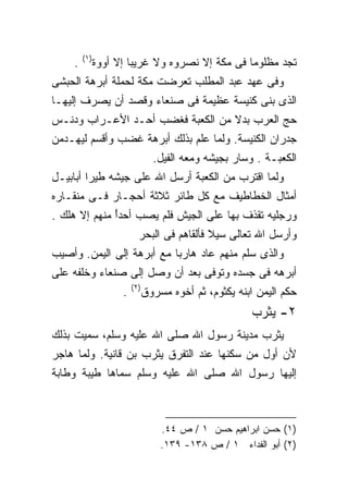 ‫)١(‬
    ‫.‬         ‫ﺘﺠﺩ ﻤﻅﻠﻭﻤﺎ ﻓﻰ ﻤﻜﺔ ﺇﻻ ﻨﺼﺭﻭﻩ ﻭﻻ ﻏﺭﻴﺒﺎ ﺇﻻ ﺃﻭﻭﺓ‬
                      ‫ﹰ‬                        ‫ﹰ‬
‫ﻭﻓﻰ ﻋﻬﺩ ﻋﺒﺩ ﺍﻟﻤﻁﻠﺏ ﺘﻌﺭﻀﺕ ﻤﻜﺔ ﻟﺤﻤﻠﺔ ﺃﺒﺭﻫﺔ ﺍﻟﺤﺒﺸﻰ‬
‫ﺍﻟﺫﻯ ﺒﻨﻰ ﻜﻨﻴﺴﺔ ﻋﻅﻴﻤﺔ ﻓﻰ ﺼﻨﻌﺎﺀ ﻭﻗﺼﺩ ﺃﻥ ﻴﺼﺭﻑ ﺇﻟﻴﻬـﺎ‬
‫ﺤﺞ ﺍﻟﻌﺭﺏ ﺒﺩﻻ ﻤﻥ ﺍﻟﻜﻌﺒﺔ ﻓﻐﻀﺏ ﺃﺤـﺩ ﺍﻷﻋـﺭﺍﺏ ﻭﺩﻨـﺱ‬
                                  ‫ﹰ‬
‫ﺠﺩﺭﺍﻥ ﺍﻟﻜﻨﻴﺴﺔ. ﻭﻟﻤﺎ ﻋﻠﻡ ﺒﺫﻟﻙ ﺃﺒﺭﻫﺔ ﻏﻀﺏ ﻭﺃﻗﺴﻡ ﻟﻴﻬـﺩﻤﻥ‬
                                ‫ﺍﻟﻜﻌﺒـﺔ . ﻭﺴﺎﺭ ﺒﺠﻴﺸﻪ ﻭﻤﻌﻪ ﺍﻟﻔﻴل.‬
‫ﻭﻟﻤﺎ ﺍﻗﺘﺭﺏ ﻤﻥ ﺍﻟﻜﻌﺒﺔ ﺃﺭﺴل ﺍﷲ ﻋﻠﻰ ﺠﻴﺸﻪ ﻁﻴﺭﺍ ﺃﺒﺎﺒﻴـل‬
        ‫ﹰ‬
‫ﺃﻤﺜﺎل ﺍﻟﺨﻁﺎﻁﻴﻑ ﻤﻊ ﻜل ﻁﺎﺌﺭ ﺜﻼﺜﺔ ﺃﺤﺠـﺎﺭ ﻓـﻰ ﻤﻨﻘـﺎﺭﻩ‬
‫ﻭﺭﺠﻠﻴﻪ ﺘﻘﺫﻑ ﺒﻬﺎ ﻋﻠﻰ ﺍﻟﺠﻴﺵ ﻓﻠﻡ ﻴﺼﺏ ﺃﺤﺩﺃ ﻤﻨﻬﻡ ﺇﻻ ﻫﻠﻙ .‬
              ‫ً‬
                          ‫ﻭﺃﺭﺴل ﺍﷲ ﺘﻌﺎﻟﻰ ﺴﻴﻼ ﻓﺄﻟﻘﺎﻫﻡ ﻓﻰ ﺍﻟﺒﺤﺭ‬
                                           ‫ﹰ‬
‫ﻭﺍﻟﺫﻯ ﺴﻠﻡ ﻤﻨﻬﻡ ﻋﺎﺩ ﻫﺎﺭﺒﺎ ﻤﻊ ﺃﺒﺭﻫﺔ ﺇﻟﻰ ﺍﻟﻴﻤﻥ. ﻭﺃﺼﻴﺏ‬
                          ‫ﹰ‬
‫ﺃﺒﺭﻫﻪ ﻓﻰ ﺠﺴﺩﻩ ﻭﺘﻭﻓﻰ ﺒﻌﺩ ﺃﻥ ﻭﺼل ﺇﻟﻰ ﺼﻨﻌﺎﺀ ﻭﺨﻠﻔﻪ ﻋﻠﻰ‬
                        ‫)٢(‬
                    ‫.‬         ‫ﺤﻜﻡ ﺍﻟﻴﻤﻥ ﺍﺒﻨﻪ ﻴﻜﺜﻭﻡ، ﺜﻡ ﺃﺨﻭﻩ ﻤﺴﺭﻭﻕ‬
                                                      ‫٢- ﻴﺜﺭﺏ‬
‫ﻴﺜﺭﺏ ﻤﺩﻴﻨﺔ ﺭﺴﻭل ﺍﷲ ﺼﻠﻰ ﺍﷲ ﻋﻠﻴﻪ ﻭﺴﻠﻡ، ﺴﻤﻴﺕ ﺒﺫﻟﻙ‬
‫ﻷﻥ ﺃﻭل ﻤﻥ ﺴﻜﻨﻬﺎ ﻋﻨﺩ ﺍﻟﺘﻔﺭﻕ ﻴﺜﺭﺏ ﺒﻥ ﻗﺎﻨﻴﺔ. ﻭﻟﻤﺎ ﻫﺎﺠﺭ‬
‫ﺇﻟﻴﻬﺎ ﺭﺴﻭل ﺍﷲ ﺼﻠﻰ ﺍﷲ ﻋﻠﻴﻪ ﻭﺴﻠﻡ ﺴﻤﺎﻫﺎ ﻁﻴﺒﺔ ﻭﻁﺎﺒﺔ‬



                                  ‫)١( ﺤﺴﻥ ﺍﺒﺭﺍﻫﻴﻡ ﺤﺴﻥ ١ / ﺹ ٤٤.‬
                                  ‫)٢( ﺃﺒﻭ ﺍﻟﻔﺩﺍﺀ ١ / ﺹ ٨٣١- ٩٣١.‬
 