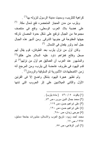 ‫)١(‬
             ‫.‬         ‫ﻜﺭﺍﻫﻴﺔ ﻟﻠﺘﺜﺭﻴﺏ، ﻭﺴﻤﻴﺕ ﻤﺩﻴﻨﺔ ﺍﻟﺭﺴﻭل ﻟﻨﺯﻭﻟﻪ ﺒﻬﺎ‬
‫)٢(‬
        ‫ﻭﻴﺜﺭﺏ ﻤﻥ ﻤﺩﻥ ﺍﻟﺤﺠﺎﺯ ﺍﻟﻤﺘﺤﻀﺭﻩ ﺘﻘﻊ ﺸﻤﺎل ﻤﻜﺔ.‬
‫ﻋﻠﻰ ﻫﻀﺒﺔ ﺒﻼﺩ ﺍﻟﻌﺭﺏ ﺍﻟﻭﺴﻁﻰ، ﻭﺘﻘﻊ ﻓﻰ ﻤﻨﺘﺼﻑ‬
‫ﻤﺠﻤﻭﻋﺔ ﻤﻥ ﺍﻟﺠﺒﺎل ﺘﺭﺘﻔﻊ ﻋﻠﻰ ﺸﻜل ﺤﺩﻭﺓ ﺍﻟﺤﺼﺎﻥ ﺘﺎﺭﻜﻪ‬
‫ﺠﻬﺘﻬﺎ ﺍﻟﻤﻔﺘﻭﺤﺔ ﻓﻰ ﺠﻨﻭﺒﻬﺎ ﺍﻟﺸﺭﻗﻰ. ﻭﻤﻥ ﺃﺸﻬﺭ ﻫﺫﻩ ﺍﻟﺠﺒﺎل‬
                                   ‫)٣(‬
                                         ‫ﺠﺒل ﺃﺤﺩ ﻭﺜﻭﺭ ﻴﻘﻌﺎﻥ ﻓﻰ ﺍﻟﺸﻤﺎل.‬
‫ﻭﻜﺎﻥ ﺃﻭل ﻤﻥ ﻨﺯل ﻴﺜﺭﺏ ﺒﻌﺩ ﺍﻟﻁﻭﻓﺎﻥ، ﻗﻭﻡ ﻴﻘﺎل ﻟﻬﻡ‬
‫) ٤(‬
       ‫ﺼﻌل ﻭﻓﺎﻟﺢ ﻓﻐﺯﺍﻫﻡ ﺩﺍﻭﺩ ﻋﻠﻴﻪ ﺍﻟﺴﻼﻡ ﺤﺘﻰ ﻫﻠﻜﻭﺍ‬
       ‫)٥(‬
‫ﺜﻡ‬           ‫ﻭﺍﻟﻤﺸﻬﻭﺭ ﻋﻨﺩ ﺍﻟﻌﺭﺏ ﺃﻥ ﺍﻟﻌﻤﺎﻟﻴﻕ ﻫﻡ ﺃﻭل ﻤﻥ ﻨﺯﻟﻬﻡ‬
‫ﻗﺩﻡ ﺍﻟﻴﻬﻭﺩ ﻓﻰ ﻅﺭﻭﻑ ﻏﺎﻤﻀﺔ ﺇﻟﻰ ﻴﺜﺭﺏ، ﻭﻤﻥ ﺍﻟﻤﺭﺠﺢ ﺃﻨﻪ‬
                 ‫)٦(‬
             ‫.‬         ‫ﺯﻤﻥ ﺍﻻﻀﻁﻬﺎﺩﺍﺕ ﺍﻷﺸﻭﺭﻴﺔ ﺜﻡ ﺍﻟﺴﻠﻭﻗﻴﺔ ﻭﺍﻟﺭﻭﻤﺎﻥ‬
‫ﻭﻟﻡ ﺘﻅﻬﺭ ﻫﺠﺭﺓ ﺍﻟﻴﻬﻭﺩ ﺒﺸﻜل ﻭﺍﻀﺢ ﺇﻻ ﻓﻰ ﺍﻟﻘﺭﻨﻴﻥ‬
‫ﺍﻷﻭل ﻭﺍﻟﺜﺎﻨﻰ ﺍﻟﻤﻴﻼﺩﻴﻴﻥ ﻋﻠﻰ ﺇﺜﺭ ﺍﻟﺤﺭﻭﺏ ﺍﻟﺘﻰ ﺸﻨﻬﺎ‬


                       ‫)١( ﻴﺎﻗﻭﺕ ٥ / ٠٣٤ ) ﻤﺎﺩﺓ ﻴﺜﺭﺏ( .‬
                        ‫)٢( ﻤﺤﻤﺩ ﺠﻤﺎل ﺍﻟﺩﻴﻥ ﺴﺭﻭﺭ، ﺹ ٣٤.‬
                           ‫)٣( ﻋﻠﻰ ﺍﺒﺭﺍﻫﻴﻡ ﺤﺴﻥ، ﺹ ٩١١.‬
                           ‫)٤( ﻋﻠﻰ ﺍﺒﺭﺍﻫﻴﻡ ﺤﺴﻥ، ﺹ ٠٢١.‬
                                ‫)٥( ﺠﺭﺠﻰ ﺯﻴﺩﺍﻥ، ﺹ ٠٨٢.‬
‫ﻤﺤﻤﺩ ﺃﺤﻤﺩ ﺯﻴﻭﺩ: ﺘﺎﺭﻴﺦ ﺍﻟﻌﺭﺏ ﻭﺍﻻﺴﻼﻡ، ﻤﻨﺸﻭﺭﺍﺕ ﺠﺎﻤﻌﺔ ﺩﻤﺸﻕ،‬
                                         ‫٥٩٩١، ﺹ ٧١.‬
                                  ‫)٦( ﺃﻨﻭﺭ ﺍﻟﺭﻓﺎﻋﻰ، ﺹ ٥٥.‬
 