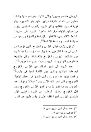 ‫ﺍﻟﺭﻭﻤﺎﻥ ﻀﺩﻫﻡ ﺒﺴﻭﺭﻴﺎ ﻭﺍﻟﺘﻰ ﺍﻨﺘﻬﺕ ﺒﻁﺭﺩﻫﻡ ﻤﻨﻬﺎ ﻭﺘﺸﺘﺕ‬
‫ﺸﻤﻠﻬﻡ ﻓﻰ ﺃﻨﺤﺎﺀ ﻤﺘﻔﺭﻗﺔ ﻓﻬﺎﺠﺭ ﻤﻨﻬﻡ ﺒﻨﻭ ﺍﻟﻨﻀﻴﺭ، ﻭﺒﻨﻭ‬
‫ﻗﺭﻴﻅﺔ، ﻭﺒﻨﻭ ﻗﻴﻨﻘﺎﻉ، ﻭﺘﺄﺜﺭ ﺍﻟﻴﻬﻭﺩ ﺒﺎﻟﻌﺭﺏ ﺍﻟﻤﻘﻴﻤﻴﻥ ﺒﻴﺜﺭﺏ‬
‫ﻓﻰ ﺤﻴﺎﺘﻬﻡ ﺍﻻﺠﺘﻤﺎﻋﻴﺔ. ﻜﻤﺎ ﺍﺴﺘﺤﻭﺫ ﺍﻟﻴﻬﻭﺩ ﻋﻠﻰ ﻤﺠﺭﻴﺎﺕ‬
‫ﺍﻟﻨﺸﺎﻁ ﺍﻻﻗﺘﺼﺎﺩﻯ؛ ﻓﺎﺸﺘﻐﻠﻭﺍ ﺒﺎﻟﺯﺭﺍﻋﺔ ﻭﺍﻟﺘﺠﺎﺭﺓ ﻭﺒﺭﻋﻭﺍ ﻓﻰ‬
                        ‫ﺼﻴﺎﻏﺔ ﺍﻟﺫﻫﺏ ﻭﺼﻨﺎﻋﺔ ﺍﻷﺴﻠﺤﺔ)١(.‬
‫ﺜﻡ ﻨﺯل ﻴﺜﺭﺏ ﻗﺒﺎﺌل ﺍﻷﻭﺱ ﻭﺍﻟﺨﺯﺭﺝ ﺍﻟﺫﻴﻥ ﻨﺯﺤﻭﺍ ﻤﻥ‬
‫ﺍﻟﻴﻤﻥ ﻓﻰ ﺠﻤﻠﺔ ﺍﻟﻨﺎﺯﺤﻴﻥ ﺒﻌﺩ ﺇﻨﻬﻴﺎﺭ ﺴﺩ ﻤﺄﺭﺏ، ﻭﺍﺴﺘﺒﺩ ﺍﻟﻴﻬﻭﺩ‬
‫ﺒﻬﻡ ﻓﺎﺴﺘﻨﺠﺩ ﺍﻷﻭﺱ ﻭﺍﻟﺨﺯﺭﺝ ﺒﺎﻟﻐﺴﺎﺴﻨﺔ، ﻭﻗﻴل ﺒﺎﻟﺘﺒﺎﻴﻌﺔ‬
  ‫ﻓﺄﻋﺎﻨﻭﻫﻡ ﻭﻗﺘﻠﻭﺍ ﺭﺅﺴﺎﺀ ﺍﻟﻴﻬﻭﺩ ﻭﺠﺭﺕ ﺒﻴﻨﻬﻡ ﻋﺩﺓ ﺤﺭﻭﺏ)٢(.‬
‫ﻭﻋﻤﺩ ﺍﻟﻴﻬﻭﺩ ﺇﻟﻰ ﺘﺩﺒﻴﺭ ﺍﻟﻤﻜﺎﺌﺩ ﺒﻴﻥ ﺍﻷﻭﺱ ﻭﺍﻟﺨﺯﺭﺝ‬
‫)٣(‬
      ‫ﻟﻴﻀﻌﻔﻭﺍ ﺸﻭﻜﺘﻬﻡ ﻭﺘﻜﻭﻥ ﺒﻬﻡ ﺍﻟﻜﻠﻤﺔ ﺍﻟﻌﻠﻴﺎ ﻓﻰ ﻴﺜﺭﺏ‬
‫ﻭﻭﻗﻌﺕ ﺒﻴﻨﻬﻡ ﻋﺩﺓ ﺤﺭﻭﺏ، ﻭﻜﺎﻥ ﺍﻟﻨﺼﺭ ﻓﻰ ﻤﻌﻅﻡ ﺍﻷﺤﻴﺎﻥ‬
‫ﻟﻠﺨﺯﺭﺝ، ﻭﻜﺎﻥ ﺁﺨﺭ ﺘﻠﻙ ﺍﻷﻴﺎﻡ ﻴﻭﻡ " ﺒﻌﺎﺙ" ﻭﻋﺭﻓﺕ ﻫﺫﻩ‬
‫ﺍﻟﺤﺭﻭﺏ ﺒﺤﺭﺏ ﻓﺠﺎﺭ ﻴﺜﺭﺏ ﺃﻭ ﻓﺠﺎﺭ ﺍﻷﻭﺱ ﻭﺍﻟﺨﺯﺭﺝ ﺒﺴﺒﺏ‬
‫ﻗﺘل ﺍﻟﺨﺯﺭﺝ ﻟﻐﻠﻤﺎﻥ ﺍﻟﺭﻫﺎﺌﻥ ﻤﻥ ﺍﻟﻴﻬﻭﺩ ﻭﺍﻨﺘﻬﻰ ﺍﻷﻤﺭ‬
‫ﺒﺎﻨﺘﺼﺎﺭ ﺍﻷﻭﺱ ﻭﺃﺨﻴﺭﺍ ﺍﺘﻔﻘﻭﺍ ﻋﻠﻰ ﺃﻥ ﻴﻘﻭﻡ ﻋﻠﻴﻬﻡ ﻋﺒﺩ ﺍﷲ ﺒﻥ‬
                                   ‫ﹰ‬


                         ‫)١( ﻤﺤﻤﺩ ﺠﻤﺎل ﺍﻟﺩﻴﻥ ﺴﺭﻭﺭ، ﺹ ٤٤.‬
                                ‫)٢( ﺠﺭﺠﻰ ﺯﻴﺩﺍﻥ، ﺹ ٤٤.‬
                         ‫)٣( ﻤﺤﻤﺩ ﺠﻤﺎل ﺍﻟﺩﻴﻥ ﺴﺭﻭﺭ، ﺹ ٥٤.‬
 