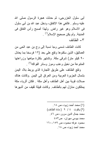 ‫ﺃﺒﻰ ﺴﻠﻭل ﺍﻟﺨﺯﺭﺠﻰ، ﺜﻡ ﺤﺩﺜﺕ ﻫﺠﺭﺓ ﺍﻟﺭﺴﻭل ﺼﻠﻰ ﺍﷲ‬
‫ﻋﻠﻴﻪ ﻭﺴﻠﻡ . ﻓﺎﻟﻐﻰ ﻫﺫﺍ ﺍﻻﺘﻔﺎﻕ، ﻭﺩﺨل ﻋﺒﺩ ﺍﷲ ﺒﻥ ﺃﺒﻰ ﺴﻠﻭل‬
‫ﻓﻰ ﺍﻻﺴﻼﻡ ﻭﻫﻭ ﻏﻴﺭ ﺭﺍﺽ. ﻭﻟﻬﺫﺍ ﺃﺼﺒﺢ ﺭﺃﺱ ﺍﻟﻨﻔﺎﻕ ﻓﻰ‬
                          ‫ٍ‬
                               ‫)١(‬
                           ‫.‬         ‫ﺍﻟﻤﺩﻴﻨﺔ. ﻭﻟﻡ ﻴﻜﻥ ﺼﺤﻴﺢ ﺍﻹﺴﻼﻡ‬
                                                    ‫٣- ﺍﻟﻁﺎﺌﻑ‬
‫ﻜﺎﻨﺕ ﺍﻟﻁﺎﺌﻑ ﺘﺴﻤﻰ ﻭﺠﺎ ﻨﺴﺒﺔ ﺇﻟﻰ ﻭﺝ ﺒﻥ ﻋﺒﺩ ﺍﻟﺤﻰ ﻤﻥ‬
‫ﺍﻟﻌﻤﺎﻟﻴﻕ، ﺍﻟﺫﻴﻥ ﺴﻜﻨﻭﻫﺎ ﻭﺘﻘﻊ ﻋﻠﻰ ﺒﻌﺩ )٢١ ﻓﺭﺴﺨﺎ ﺒﻤﺎ ﻴﻌﺎﺩل‬
‫٠٩ ﻜﻴﻠﻭ ﻤﺘﺭ( ﺸﺭﻗﻰ ﻤﻜﺔ. ﻭﺘﺸﺘﻬﺭ ﺒﻜﺜﺭﺓ ﻤﻴﺎﻫﻬﺎ ﻭﺯﺭﺍﻋﺘﻬﺎ‬
             ‫)٢(‬
         ‫.‬         ‫ﺍﻟﻤﺘﻨﻭﻋﺔ ﻤﻥ ﻨﺨﻴل ﻭﻋﻨﺏ ﻭﻤﻭﺯ ﻭﺴﺎﺌﺭ ﺍﻟﻔﻭﺍﻜﻪ‬
‫ﻭﺘﻘﻊ ﺍﻟﻁﺎﺌﻑ ﻋﻠﻰ ﻁﺭﻴﻕ ﺍﻟﺘﺠﺎﺭﺓ ﺍﻟﺫﻯ ﻴﺭﺒﻁ ﺒﻼﺩ ﺍﻟﻴﻤﻥ‬
‫ﺒﺸﻤﺎل ﺍﻟﺠﺯﻴﺭﺓ ﺍﻟﻌﺭﺒﻴﺔ ﻭﻤﻥ ﺍﻟﻌﺭﺍﻕ ﺇﻟﻰ ﺍﻟﻴﻤﻥ .ﻭﻜﺎﻨﺕ ﻫﻨﺎﻙ‬
‫ﺼﻼﺕ ﻗﻭﻴﺔ ﺒﻴﻥ ﺃﻫل ﺍﻟﻁﺎﺌﻑ ﻭﺃﻫل ﻤﻜﺔ . ﻓﻜﺎﻥ ﺃﺜﺭﻴﺎﺀ ﻤﻜﺔ‬
‫ﻴﻤﺘﻠﻜﻭﻥ ﻤﻨﺎﺯل ﻟﻬﻡ ﺒﺎﻟﻁﺎﺌﻑ. ﻭﻜﺎﻨﺕ ﻗﺒﻴﻠﺔ ﺜﻘﻴﻑ ﻤﻥ ﺃﺸﻬﺭﻫﺎ‬



                                     ‫)١( ﻤﺤﻤﺩ ﺃﺤﻤﺩ ﺯﻴﻭﺩ، ﺹ ٨١.‬
                                ‫)٢( ﻴﺎﻗﻭﺕ ٤ / ٩ ) ﻤﺎﺩﺓ ﺍﻟﻁﺎﺌﻑ(‬
                                  ‫ﻤﺤﻤﺩ ﺠﻤﺎل ﺍﻟﺩﻴﻥ ﺴﺭﻭﺭ، ﺹ ٦٤.‬
                                      ‫ﻤﺤﻤﺩ ﺒﻴﻭﻤﻰ ﻤﻬﺭﺍﻥ، ﺹ٣٨٤‬
                                ‫ﻤﺤﻤﻭﺩ ﻋﺭﻓﻪ ﻤﺤﻤﻭﺩ، ﺹ ٩٥١-٠٦١‬
                                          ‫ﻤﺤﻤﺩ ﺃﺤﻤﺩ ﺯﻴﻭﺩ، ﺹ ٨١.‬
 