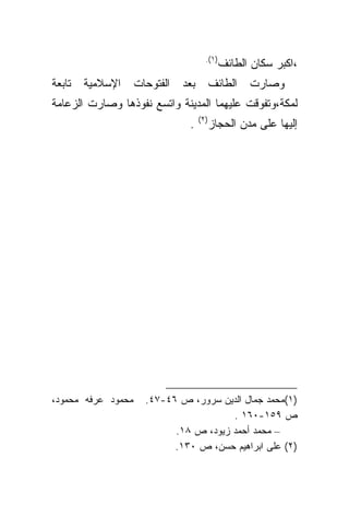 ‫)١(.‬
                                              ‫،ﺍﻜﺒﺭ ﺴﻜﺎﻥ ﺍﻟﻁﺎﺌﻑ‬
‫ﺘﺎﺒﻌﺔ‬   ‫ﺍﻹﺴﻼﻤﻴﺔ‬     ‫ﺍﻟﻔﺘﻭﺤﺎﺕ‬   ‫ﺒﻌﺩ‬         ‫ﺍﻟﻁﺎﺌﻑ‬   ‫ﻭﺼﺎﺭﺕ‬
‫ﻟﻤﻜﺔ،ﻭﺘﻔﻭﻗﺕ ﻋﻠﻴﻬﻤﺎ ﺍﻟﻤﺩﻴﻨﺔ ﻭﺍﺘﺴﻊ ﻨﻔﻭﺫﻫﺎ ﻭﺼﺎﺭﺕ ﺍﻟﺯﻋﺎﻤﺔ‬
                                     ‫)٢(‬
                                ‫.‬          ‫ﺇﻟﻴﻬﺎ ﻋﻠﻰ ﻤﺩﻥ ﺍﻟﺤﺠﺎﺯ‬




‫ﻤﺤﻤﻭﺩ ﻋﺭﻓﻪ ﻤﺤﻤﻭﺩ،‬     ‫)١(ﻤﺤﻤﺩ ﺠﻤﺎل ﺍﻟﺩﻴﻥ ﺴﺭﻭﺭ، ﺹ ٦٤-٧٤.‬
                                        ‫ﺹ ٩٥١-٠٦١ .‬
                            ‫– ﻤﺤﻤﺩ ﺃﺤﻤﺩ ﺯﻴﻭﺩ، ﺹ ٨١.‬
                            ‫)٢( ﻋﻠﻰ ﺍﺒﺭﺍﻫﻴﻡ ﺤﺴﻥ، ﺹ ٠٣١.‬
 
