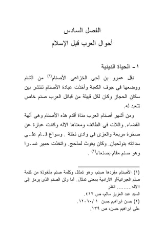 ‫ﺍﻟﻔﺼل ﺍﻟﺴﺎﺩﺱ‬
               ‫ﺃﺤﻭﺍل ﺍﻟﻌﺭﺏ ﻗﺒل ﺍﻹﺴﻼﻡ‬


                                               ‫١- ﺍﻟﺤﻴﺎﺓ ﺍﻟﺩﻴﻨﻴﺔ‬
            ‫)١(‬
‫ﻤﻥ ﺍﻟﺸﺎﻡ‬          ‫ﻨﻘل ﻋﻤﺭﻭ ﺒﻥ ﻟﺤﻰ ﺍﻟﺨﺯﺍﻋﻰ ﺍﻷﺼﻨﺎﻡ‬
‫ﻭﻭﻀﻌﻬﺎ ﻓﻰ ﺠﻭﻑ ﺍﻟﻜﻌﺒﺔ ﻭﺃﺨﺫﺕ ﻋﺒﺎﺩﺓ ﺍﻷﺼﻨﺎﻡ ﺘﻨﺘﺸﺭ ﺒﻴﻥ‬
‫ﺴﻜﺎﻥ ﺍﻟﺤﺠﺎﺯ ﻭﻜﺎﻥ ﻟﻜل ﻗﺒﻴﻠﺔ ﻤﻥ ﻗﺒﺎﺌل ﺍﻟﻌﺭﺏ ﺼﻨﻡ ﺨﺎﺹ‬
                                                         ‫ﺘﺘﻌﺒﺩ ﻟﻪ.‬
‫ﻭﻤﻥ ﺃﺸﻬﺭ ﺃﺼﻨﺎﻡ ﺍﻟﻌﺭﺏ ﻤﻨﺎﺓ ﺃﻗﺩﻡ ﻫﺫﻩ ﺍﻷﺼﻨﺎﻡ ﻭﻫﻰ ﺁﻟﻬﺔ‬
‫ﺍﻟﻘﻀﺎﺀ. ﻭﺍﻟﻼﺕ ﻓﻰ ﺍﻟﻁﺎﺌﻑ ﻭﻤﻌﻨﺎﻫﺎ ﺍﻻﻟﻪ ﻭﻜﺎﻨﺕ ﻋﺒﺎﺭﺓ ﻋﻥ‬
‫ﺼﺨﺭﺓ ﻤﺭﺒﻌﺔ ﻭﺍﻟﻌﺯﻯ ﻓﻰ ﻭﺍﺩﻯ ﻨﺨﻠﺔ . ﻭﺴﻭﺍﻉ ﻗـﺎﻡ ﻋﻠـﻰ‬
‫ﺴﺩﺍﻨﺘﻪ ﺒﻨﻭﻟﺤﻴﺎﻥ. ﻭﻜﺎﻥ ﻴﻐﻭﺙ ﻟﻤﺫﺤﺞ. ﻭﺍﺘﺨﺫﺕ ﺤﻤﻴﺭ ﻨﺴـﺭﺍ‬
‫ﹰ‬
                                       ‫)٢(‬
                                   ‫.‬         ‫ﻭﻫﻭ ﺼﻨﻡ ﻤﻘﺎﻡ ﺒﺼﻨﻌﺎﺀ‬


‫)١( ﺍﻷﺼﻨﺎﻡ ﻤﻔﺭﺩﻫﺎ ﺼﻨﻡ، ﻭﻫﻭ ﺘﻤﺜﺎل ﻭﻜﻠﻤﺔ ﺼﻨﻡ ﻤﺄﺨﻭﺫﺓ ﻤﻥ ﻜﻠﻤﺔ‬
‫ﺼﻠﻡ ﺍﻟﻌﺒﺭﺍﻨﻴﺔﺃﻭ ﺍﻵﺭﺍﻤﻴﺔ ﺒﻤﻌﻨﻰ ﺘﻤﺜﺎل. ﺃﻤﺎ ﻭﺜﻥ ﺍﻟﺼﻨﻡ ﺍﻟﺫﻯ ﻴﺭﻤﺯ ﺇﻟﻰ‬
                                              ‫ﺍﺍﻻﻟﻪ......... ﺍﻨﻅﺭ‬
                                ‫ﺍﻟﺴﻴﺩ ﻋﺒﺩ ﺍﻟﻌﺯﻴﺯ ﺴﺎﻟﻡ، ﺹ ٢١٤.‬
                            ‫)٢( ﺤﺴﻥ ﺍﺒﺭﺍﻫﻴﻡ ﺤﺴﻥ ١ /٠٦-٢٦.‬
                                    ‫ﻋﻠﻰ ﺍﺒﺭﺍﻫﻴﻡ ﺤﺴﻥ، ﺹ ٩٣١.‬
 