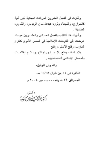 ‫ﻭﺫﻜﺭﺕ ﻓﻰ ﺍﻟﻔﺼل ﺍﻟﻌﺸﺭﻭﻥ ﺍﻟﺤﺭﻜﺎﺕ ﺍﻟﻤﻌﺎﺩﻴﺔ ﻟﺒﻨﻰ ﺃﻤﻴﺔ‬
‫ﻜﺎﻟﺨﻭﺍﺭﺝ، ﻭﺍﻟﺸﻴﻌﺔ، ﻭﺜﻭﺭﺓ ﻋﺒﺩﺍﷲ ﺒـﻥ ﺍﻟﺯﺒﻴـﺭ، ﻭﺍﻟﺜـﻭﺭﺓ‬
                                           ‫ﺍﻟﻌﺒﺎﺴﻴﺔ .‬
‫ﻭﺃﻨﻬﻴﺕ ﻫﺫﺍ ﺍﻟﻜﺘﺎﺏ ﺒﺎﻟﻔﺼل ﺍﻟﺤـﺎﺩﻯ ﻭﺍﻟﻌﺸـﺭﻭﻥ ﺤﻴـﺙ‬
‫ﻋﺭﻀﺕ ﺇﻟﻰ ﺍﻟﻔﺘﻭﺤﺎﺕ ﺍﻹﺴﻼﻤﻴﺔ ﻓﻰ ﺍﻟﻌﺼﺭ ﺍﻷﻤﻭﻯ ﻜﻔﺘﻭﺡ‬
                          ‫ﺍﻟﻤﻐﺭﺏ، ﻭﻓﺘﺢ ﺍﻷﻨﺩﻟﺱ، ﻭﻓﺘﺢ‬
‫ﺒﻼﺩ ﺍﻟﺴﻨﺩ، ﻭﻓﺘﺢ ﺒﻼﺩ ﻤـﺎ ﻭﺭﺍﺀ ﺍﻟﻨﻬـﺭ، ﺜـﻡ ﺍﺨﺘﺘﻤـﺕ‬
                       ‫ﺒﺎﻟﺤﺼﺎﺭ ﺍﻹﺴﻼﻤﻰ ﻟﻠﻘﺴﻁﻨﻁﻴﻨﻴﺔ .‬
               ‫ﻭﺍﷲ ﻭﻟﻰ ﺍﻟﺘﻭﻓﻴﻕ،‬

               ‫ﺍﻟﻘﺎﻫﺭﺓ ﻓﻰ ٦١ ﻤﻥ ﺸﻭﺍل ٥٢٤١ ﻫـ‬
         ‫ﺍﻟﻤـﻭﺍﻓﻕ ٩٢ ﻨـﻭﻓﻤــــــﺒﺭ ٤٠٠٢ ﻡ‬
 