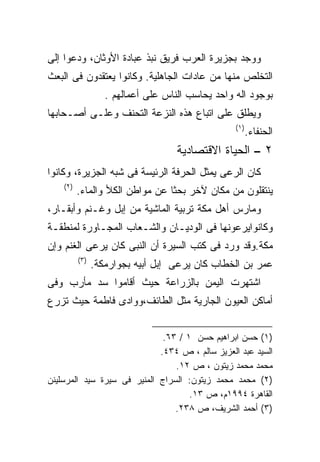 ‫ﻭﻭﺠﺩ ﺒﺠﺯﻴﺭﺓ ﺍﻟﻌﺭﺏ ﻓﺭﻴﻕ ﻨﺒﺫ ﻋﺒﺎﺩﺓ ﺍﻷﻭﺜﺎﻥ، ﻭﺩﻋﻭﺍ ﺇﻟﻰ‬
‫ﺍﻟﺘﺨﻠﺹ ﻤﻨﻬﺎ ﻤﻥ ﻋﺎﺩﺍﺕ ﺍﻟﺠﺎﻫﻠﻴﺔ. ﻭﻜﺎﻨﻭﺍ ﻴﻌﺘﻘﺩﻭﻥ ﻓﻰ ﺍﻟﺒﻌﺙ‬
                   ‫ﺒﻭﺠﻭﺩ ﺍﻟﻪ ﻭﺍﺤﺩ ﻴﺤﺎﺴﺏ ﺍﻟﻨﺎﺱ ﻋﻠﻰ ﺃﻋﻤﺎﻟﻬﻡ .‬
‫ﻭﻴﻁﻠﻕ ﻋﻠﻰ ﺍﺘﺒﺎﻉ ﻫﺫﻩ ﺍﻟﻨﺯﻋﺔ ﺍﻟﺘﺤﻨﻑ ﻭﻋﻠـﻰ ﺃﺼـﺤﺎﺒﻬﺎ‬
                                                  ‫)١(‬
                                                        ‫ﺍﻟﺤﻨﻔﺎﺀ.‬
                                    ‫٢ – ﺍﻟﺤﻴﺎﺓ ﺍﻻﻗﺘﺼﺎﺩﻴﺔ‬
‫ﻜﺎﻥ ﺍﻟﺭﻋﻰ ﻴﻤﺜل ﺍﻟﺤﺭﻓﺔ ﺍﻟﺭﺌﻴﺴﺔ ﻓﻰ ﺸﺒﻪ ﺍﻟﺠﺯﻴﺭﺓ، ﻭﻜﺎﻨﻭﺍ‬
    ‫)٢(‬
          ‫ﻴﻨﺘﻘﻠﻭﻥ ﻤﻥ ﻤﻜﺎﻥ ﻵﺨﺭ ﺒﺤﺜﺎ ﻋﻥ ﻤﻭﺍﻁﻥ ﺍﻟﻜﻸ ﻭﺍﻟﻤﺎﺀ.‬
                                ‫ﹰ‬
‫ﻭﻤﺎﺭﺱ ﺃﻫل ﻤﻜﺔ ﺘﺭﺒﻴﺔ ﺍﻟﻤﺎﺸﻴﺔ ﻤﻥ ﺇﺒل ﻭﻏـﻨﻡ ﻭﺃﺒﻘـﺎﺭ،‬
‫ﻭﻜﺎﻨﻭﺍﻴﺭﻋﻭﻨﻬﺎ ﻓﻰ ﺍﻟﻭﺩﻴـﺎﻥ ﻭﺍﻟﺸـﻌﺎﺏ ﺍﻟﻤﺠـﺎﻭﺭﺓ ﻟﻤﻨﻁﻘـﺔ‬
‫ﻤﻜﺔ.ﻭﻗﺩ ﻭﺭﺩ ﻓﻰ ﻜﺘﺏ ﺍﻟﺴﻴﺭﺓ ﺃﻥ ﺍﻟﻨﺒﻰ ﻜﺎﻥ ﻴﺭﻋﻰ ﺍﻟﻐﻨﻡ ﻭﺇﻥ‬
          ‫)٣(‬
                ‫ﻋﻤﺭ ﺒﻥ ﺍﻟﺨﻁﺎﺏ ﻜﺎﻥ ﻴﺭﻋﻰ ﺇﺒل ﺃﺒﻴﻪ ﺒﺠﻭﺍﺭﻤﻜﺔ.‬
‫ﺍﺸﺘﻬﺭﺕ ﺍﻟﻴﻤﻥ ﺒﺎﻟﺯﺭﺍﻋﺔ ﺤﻴﺙ ﺃﻗﺎﻤﻭﺍ ﺴﺩ ﻤﺄﺭﺏ ﻭﻓﻰ‬
‫ﺃﻤﺎﻜﻥ ﺍﻟﻌﻴﻭﻥ ﺍﻟﺠﺎﺭﻴﺔ ﻤﺜل ﺍﻟﻁﺎﺌﻑ،ﻭﻭﺍﺩﻯ ﻓﺎﻁﻤﺔ ﺤﻴﺙ ﺘﺯﺭﻉ‬


                              ‫)١( ﺤﺴﻥ ﺍﺒﺭﺍﻫﻴﻡ ﺤﺴﻥ ١ / ٣٦.‬
                             ‫ﺍﻟﺴﻴﺩ ﻋﺒﺩ ﺍﻟﻌﺯﻴﺯ ﺴﺎﻟﻡ ، ﺹ ٤٣٤.‬
                                 ‫ﻤﺤﻤﺩ ﻤﺤﻤﺩ ﺯﻴﺘﻭﻥ ، ﺹ ٢١.‬
‫)٢( ﻤﺤﻤﺩ ﻤﺤﻤﺩ ﺯﻴﺘﻭﻥ: ﺍﻟﺴﺭﺍﺝ ﺍﻟﻤﻨﻴﺭ ﻓﻰ ﺴﻴﺭﺓ ﺴﻴﺩ ﺍﻟﻤﺭﺴﻠﻴﻨﻥ‬
                                     ‫ﺍﻟﻘﺎﻫﺭﺓ ٤٩٩١ﻡ، ﺹ ٣١.‬
                                 ‫)٣( ﺃﺤﻤﺩ ﺍﻟﺸﺭﻴﻑ، ﺹ ٨٣٢.‬
 