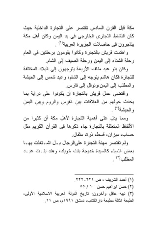 ‫ﻤﻜﺔ ﻗﺒل ﺍﻟﻘﺭﻥ ﺍﻟﺴﺎﺩﺱ ﺘﻘﺘﺼﺭ ﻋﻠﻰ ﺍﻟﺘﺠﺎﺭﺓ ﺍﻟﺩﺍﺨﻠﻴﺔ ﺤﻴﺙ‬
‫ﻜﺎﻥ ﺍﻟﻨﺸﺎﻁ ﺍﻟﺘﺠﺎﺭﻯ ﺍﻟﺨﺎﺭﺠﻰ ﻓﻰ ﻴﺩ ﺍﻟﻴﻤﻥ ﻭﻜﺎﻥ ﺃﻫل ﻤﻜﺔ‬
                 ‫ﻴﺘﺎﺠﺭﻭﻥ ﻓﻰ ﺤﺎﺼﻼﺕ ﺍﻟﺠﺯﻴﺭﺓ ﺍﻟﻌﺭﺒﻴﺔ)١( .‬
‫ﻭﺍﻫﺘﻤﺕ ﻗﺭﻴﺵ ﺒﺎﻟﺘﺠﺎﺭﺓ ﻭﻜﺎﻨﻭﺍ ﻴﻘﻭﻤﻭﻥ ﺒﺭﺤﻠﺘﻴﻥ ﻓﻰ ﺍﻟﻌﺎﻡ‬
            ‫ﺭﺤﻠﺔ ﺍﻟﺸﺘﺎﺀ ﺇﻟﻰ ﺍﻟﻴﻤﻥ ﻭﺭﺤﻠﺔ ﺍﻟﺼﻴﻑ ﺇﻟﻰ ﺍﻟﺸﺎﻡ.‬
‫ﻭﻜﺎﻥ ﺒﻨﻭ ﻋﺒﺩ ﻤﻨﺎﻑ ﺍﻷﺭﺒﻌﺔ ﻴﺘﻭﺠﻬﻭﻥ ﺇﻟﻰ ﺍﻟﺒﻼﺩ ﺍﻟﻤﺨﺘﻠﻔﺔ‬
‫ﻟﻠﺘﺠﺎﺭﺓ ﻓﻜﺎﻥ ﻫﺎﺸﻡ ﻴﺘﻭﺠﻪ ﺇﻟﻰ ﺍﻟﺸﺎﻡ، ﻭﻋﺒﺩ ﺸﻤﺱ ﺇﻟﻰ ﺍﻟﺤﺒﺸﺔ‬
                       ‫ﻭﺍﻟﻤﻁﻠﺏ ﺇﻟﻰ ﺍﻟﻴﻤﻥ،ﻭﻨﻭﻓل ﺇﻟﻰ ﻓﺎﺭﺱ.‬
‫ﻭﺍﻗﺘﻀﻰ ﻋﻤل ﻗﺭﻴﺵ ﺒﺎﻟﺘﺠﺎﺭﺓ ﺃﻥ ﻴﻜﻭﻨﻭﺍ ﻋﻠﻰ ﺩﺭﺍﻴﺔ ﺒﻤﺎ‬
‫ﻴﺤﺩﺙ ﺤﻭﻟﻬﻡ ﻤﻥ ﺍﻟﻌﻼﻗﺎﺕ ﺒﻴﻥ ﺍﻟﻔﺭﺱ ﻭﺍﻟﺭﻭﻡ ﻭﺒﻴﻥ ﺍﻟﻴﻤﻥ‬
                                             ‫ﻭﺍﻟﺤﺒﺸﺔ)٢( .‬
‫ﻭﻤﻤﺎ ﻴﺩل ﻋﻠﻰ ﺃﻫﻤﻴﺔ ﺍﻟﺘﺠﺎﺭﺓ ﻷﻫل ﻤﻜﺔ ﺃﻥ ﻜﺜﻴﺭﺍ ﻤﻥ‬
     ‫ﹰ‬
‫ﺍﻷﻟﻔﺎﻅ ﺍﻟﻤﺘﻌﻠﻘﺔ ﺒﺎﻟﺘﺠﺎﺭﺓ ﺠﺎﺀ ﺫﻜﺭﻫﺎ ﻓﻰ ﺍﻟﻘﺭﺁﻥ ﺍﻟﻜﺭﻴﻡ ﻤﺜل‬
                          ‫ﺤﺴﺎﺏ، ﻤﻴﺯﺍﻥ، ﻗﺴﻁ، ﺫﺭﺓ، ﻤﺜﻘﺎل.‬
‫ﻭﻟﻡ ﺘﻘﺘﺼﺭ ﻤﻬﻨﺔ ﺍﻟﺘﺠﺎﺭﺓ ﻋﻠﻰﺍﻟﺭﺠﺎل ﺒـل ﺍﺸـﺘﻐﻠﺕ ﺒﻬـﺎ‬
‫ﺒﻌﺽ ﺍﻟﻨﺴﺎﺀ ﻜﺎﻟﺴﻴﺩﺓ ﺨﺩﻴﺠﺔ ﺒﻨﺕ ﺨﻭﻴﻠﺩ، ﻭﻫﻨﺩ ﺒﻨـﺕ ﻋﺒـﺩ‬
                                              ‫ﺍﻟﻤﻁﻠﺏ)٣( .‬


                          ‫)١( ﺃﺤﻤﺩ ﺍﻟﺸﺭﻴﻑ ، ﺹ ١٢٢-٢٢٢.‬
                              ‫)٢( ﺤﺴﻥ ﺍﺒﺭﺍﻫﻴﻡ ﺤﺴﻥ ١ / ٥٥‬
‫)٣( ﻨﺒﻴﻪ ﻋﺎﻗل ﻭﺁﺨﺭﻭﻥ: ﺘﺎﺭﻴﺦ ﺍﻟﺩﻭﻟﺔ ﺍﻟﻌﺭﺒﻴﺔ ﺍﻻﺴﻼﻤﻴﺔ ﺍﻷﻭﻟﻰ،‬
           ‫ﺍﻟﻁﺒﻌﺔ ﺍﻟﺜﺎﻟﺔ ﻤﻁﺒﻌﺔ ﺩﺍﺭﺍﻟﻜﺘﺎﺏ، ﺩﻤﺸﻕ ١٩٩١ﻡ، ﺹ ١١.‬
 