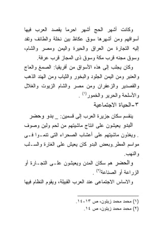 ‫ﻭﻜﺎﻨﺕ ﺃﺸﻬﺭ ﺍﻟﺤﺞ ﺃﺸﻬﺭ ﺍﺤﺭﻤﺎ ﻴﻘﺼﺩ ﺍﻟﻌﺭﺏ ﻓﻴﻬﺎ‬
‫ﺃﺴﻭﺍﻗﻬﻡ ﻭﻤﻥ ﺃﺸﻬﺭﻫﺎ ﺴﻭﻕ ﻋﻜﺎﻅ ﺒﻴﻥ ﻨﺨﻠﺔ ﻭﺍﻟﻁﺎﺌﻑ ﻭﺘﻔﺩ‬
‫ﺇﻟﻴﻪ ﺍﻟﺘﺠﺎﺭﺓ ﻤﻥ ﺍﻟﻌﺭﺍﻕ ﻭﺍﻟﺤﻴﺭﺓ ﻭﺍﻟﻴﻤﻥ ﻭﻤﺼﺭ ﻭﺍﻟﺸﺎﻡ،‬
      ‫ﻭﺴﻭﻕ ﻤﺠﻨﻪ ﻗﺭﺏ ﻤﻜﺔ ﻭﺴﻭﻕ ﺫﻯ ﺍﻟﻤﺠﺎﺯ ﻗﺭﺏ ﻋﺭﻓﺔ.‬
‫ﻭﻜﺎﻥ ﻴﺠﻠﺏ ﺇﻟﻰ ﻫﺫﻩ ﺍﻷﺴﻭﺍﻕ ﻤﻥ ﺃﻓﺭﻴﻘﻴﺎ: ﺍﻟﺼﻤﻎ ﻭﺍﻟﻌﺎﺝ‬
‫ﻭﺍﻟﻌﻨﺒﺭ ﻭﻤﻥ ﺍﻟﻴﻤﻥ ﺍﻟﺠﻠﻭﺩ ﻭﺍﻟﺒﺨﻭﺭ ﻭﺍﻟﺜﻴﺎﺏ ﻭﻤﻥ ﺍﻟﻬﻨﺩ ﺍﻟﺫﻫﺏ‬
‫ﻭﺍﻟﻘﺼﺩﻴﺭ ﻭﺍﻟﺯﻋﻔﺭﺍﻥ ﻭﻤﻥ ﻤﺼﺭ ﻭﺍﻟﺸﺎﻡ ﺍﻟﺯﻴﻭﺕ ﻭﺍﻟﻐﻼل‬
                              ‫)١(‬
                          ‫.‬         ‫ﻭﺍﻷﺴﻠﺤﺔ ﻭﺍﻟﺤﺭﻴﺭ ﻭﺍﻟﺨﻤﻭﺭ‬
                                       ‫٣-ﺍﻟﺤﻴﺎﺓ ﺍﻻﺠﺘﻤﺎﻋﻴﺔ‬
 ‫ﻴﻨﻘﺴﻡ ﺴﻜﺎﻥ ﺠﺯﻴﺭﺓ ﺍﻟﻌﺭﺏ ﺇﻟﻰ ﻗﺴﻤﻴﻥ: _ ﺒﺩﻭ ﻭﺤﻀﺭ‬
‫ﺍﻟﺒﺩﻭ ﻴﻌﻴﺸﻭﻥ ﻋﻠﻰ ﺍﻨﺘﺎﺝ ﻤﺎﺸﻴﺘﻬﻡ ﻤﻥ ﻟﺤﻡ ﻭﻟﺒﻥ ﻭﺼﻭﻑ‬
‫. ﻭﻴﻐﺫﻭﻥ ﻤﺎﺸﻴﺘﻬﻡ ﻋﻠﻰ ﺃﻋﺸﺎﺏ ﺍﻟﺼﺤﺭﺍﺀ ﺍﻟﺘﻰ ﺘﻨﻤـﻭﺍ ﻓـﻰ‬
‫ﻤﻭﺍﺴﻡ ﺍﻟﻤﻁﺭ.ﻭﺒﻌﺽ ﺍﻟﺒﺩﻭ ﻜﺎﻥ ﻴﻌﻴﺵ ﻋﻠﻰ ﺍﻟﻐﺎﺭﺓ ﻭﺍﻟﺴـﻠﺏ‬
                                                          ‫ﻭﺍﻟﻨﻬﺏ.‬
‫ﻭﺍﻟﺤﻀﺭ ﻫﻡ ﺴﻜﺎﻥ ﺍﻟﻤﺩﻥ ﻭﻴﻌﻴﺸﻭﻥ ﻋﻠـﻰ ﺍﻟﺘﺠـﺎﺭﺓ ﺃﻭ‬
                                          ‫)٢(‬
                                      ‫.‬         ‫ﺍﻟﺯﺭﺍﻋﺔ ﺃﻭ ﺍﻟﺼﻨﺎﻋﺔ‬
‫ﻭﺍﻻﺴﺎﺱ ﺍﻻﺠﺘﻤﺎﻋﻰ ﻋﻨﺩ ﺍﻟﻌﺭﺏ ﺍﻟﻘﺒﻴﻠﺔ، ﻭﻴﻘﻭﻡ ﺍﻟﻨﻅﺎﻡ ﻓﻴﻬﺎ‬


                         ‫)١( ﻤﺤﻤﺩ ﻤﺤﻤﺩ ﺯﻴﺘﻭﻥ، ﺹ ٣١-٤١.‬
                            ‫)٢( ﻤﺤﻤﺩ ﻤﺤﻤﺩ ﺯﻴﺘﻭﻥ، ﺹ ٤١.‬
 