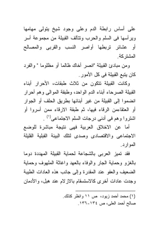 ‫ﻋﻠﻰ ﺃﺴﺎﺱ ﺭﺍﺒﻁﺔ ﺍﻟﺩﻡ ﻭﻋﻠﻰ ﻭﺠﻭﺩ ﺸﻴﺦ ﻴﺘﻭﻟﻰ ﻤﻬﺎﻤﻬﺎ‬
‫ﻭﻴﺭﺃﺴﻬﺎ ﻓﻰ ﺍﻟﺴﻠﻡ ﻭﺍﻟﺤﺭﺏ ﻭﺘﺘﺂﻟﻑ ﺍﻟﻘﺒﻴﻠﺔ ﻤﻥ ﻤﺠﻤﻭﻋﺔ ﺃﺴﺭ‬
‫ﺃﻭ ﻋﺸﺎﺌﺭ ﺘﺭﺒﻁﻬﺎ ﺃﻭﺍﺼﺭ ﺍﻟﻨﺴﺏ ﻭﺍﻟﻘﺭﺒﻰ ﻭﺍﻟﻤﺼﺎﻟﺢ‬
                                                   ‫ﺍﻟﻤﺸﺘﺭﻜﺔ.‬
‫ﻭﻤﻥ ﻤﺒﺎﺩﺉ ﺍﻟﻘﺒﻴﻠﺔ "ﺍﻨﺼﺭ ﺃﺨﺎﻙ ﻅﺎﻟﻤﺎ ﺃﻭ ﻤﻅﻠﻭﻤﺎ " ﻭﺍﻟﻔﺭﺩ‬
         ‫ﹰ‬         ‫ﹰ‬
                                ‫ﻜﺎﻥ ﻴﺘﺒﻊ ﺍﻟﻘﺒﻴﻠﺔ ﻓﻰ ﻜل ﺍﻷﻤﻭﺭ.‬
‫ﻭﻜﺎﻨﺕ ﺍﻟﻘﺒﻴﻠﺔ ﺘﺘﻜﻭﻥ ﻤﻥ ﺜﻼﺙ ﻁﺒﻘﺎﺕ، ﺍﻷﺤﺭﺍﺭ ﺃﺒﻨﺎﺀ‬
‫ﺍﻟﻘﺒﻴﻠﺔ ﺍﻟﺼﺭﺤﺎﺀ ﺃﺒﻨﺎﺀ ﺍﻟﺩﻡ ﺍﻟﻭﺍﺤﺩ، ﻭﻁﺒﻘﺔ ﺍﻟﻤﻭﺍﻟﻰ ﻭﻫﻡ ﺃﺤﺭﺍﺭ‬
‫ﺍﻨﻀﻤﻭﺍ ﺇﻟﻰ ﺍﻟﻘﺒﻴﻠﺔ ﻤﻥ ﻏﻴﺭ ﺃﺒﻨﺎﺌﻬﺎ ﺒﻁﺭﻴﻕ ﺍﻟﺤﻠﻑ ﺃﻭ ﺍﻟﺠﻭﺍﺭ‬
‫ﺃﻭ ﺍﻟﻌﺘﻘﺎﺀﻤﻥ ﺍﻟﺭﻗﺎﺀ ﻓﻴﻬﺎ، ﺜﻡ ﻁﺒﻘﺔ ﺍﻻﺭﻗﺎﺀ ﻤﻤﻥ ﺃﺴﺭﻭﺍ ﺃﻭ‬
              ‫)١(‬
          ‫.‬         ‫ﺍﺸﺘﺭﻭﺍ ﻭﻫﻡ ﻓﻰ ﺃﺩﻨﻰ ﺩﺭﺠﺎﺕ ﺍﻟﺴﻠﻡ ﺍﻻﺠﺘﻤﺎﻋﻰ‬
‫ﺃﻤﺎ ﻋﻥ ﺍﻻﺨﻼﻕ ﺍﻟﻌﺭﺒﻴﺔ ﻓﻬﻰ ﻨﺘﻴﺠﺔ ﻤﺒﺎﺸﺭﺓ ﻟﻠﻭﻀﻊ‬
‫ﺍﻻﺠﺘﻤﺎﻋﻰ ﻭﺍﻻﻗﺘﺼﺎﺩﻯ ﻭﺼﺩﻯ ﻟﺘﻠﻙ ﺍﻟﺒﻴﺌﺔ ﺍﻟﻘﺒﻠﻴﺔ ﺍﻟﻘﻠﻴﻠﺔ‬
                                                     ‫ﺍﻟﻤﻭﺍﺭﺩ.‬
‫ﻓﻘﺩ ﺘﻤﻴﺯ ﺍﻟﻌﺭﺒﻰ ﺒﺎﻟﺸﺠﺎﻋﺔ ﻟﺤﻤﺎﻴﺔ ﺍﻟﻘﺒﻴﻠﺔ ﺍﻟﻤﻬﺩﺩﺓ ﺩﻭﻤﺎ‬
‫ﹰ‬
‫ﺒﺎﻟﻐﺯﻭ ﻭﺤﻤﺎﻴﺔ ﺍﻟﺠﺎﺭ ﻭﺍﻟﻭﻓﺎﺀ ﺒﺎﻟﻌﻬﺩ ﻭﺍﻏﺎﺜﺔ ﺍﻟﻤﻠﻬﻭﻑ ﻭﺤﻤﺎﻴﺔ‬
‫ﺍﻟﻀﻌﻴﻑ ﻭﺍﻟﻌﻔﻭ ﻋﻨﺩ ﺍﻟﻤﻘﺩﺭﺓ ﻭﺇﻟﻰ ﺠﺎﻨﺏ ﻫﺫﻩ ﺍﻟﻌﺎﺩﺍﺕ ﺍﻟﻁﻴﺒﺔ‬
‫ﻭﺠﺩﺕ ﻋﺎﺩﺍﺕ ﺃﺨﺭﻯ ﻜﺎﻻﺴﺘﺴﻘﺎﻡ ﺒﺎﻻﺯﻻﻡ ﻋﻨﺩ ﻫﺒل، ﻭﺍﻷﺩﻤﺎﻥ‬

                         ‫)١( ﻤﺤﻤﺩ ﺃﺤﻤﺩ ﺯﻴﻭﺩ، ﺹ ١١ ﻭﺍﻨﻅﺭ ﻜﺫﻟﻙ.‬
                                 ‫ﺼﺎﻟﺢ ﺃﺤﻤﺩ ﺍﻟﻌﻠﻰ، ﺹ ٤٣١-٦٣١.‬
 