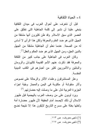 ‫٤- ﺍﻟﺤﻴﺎﺓ ﺍﻟﺜﻘﺎﻓﻴﺔ‬
‫ﻗﺒل ﺃﻥ ﻨﺘﻌﺭﻑ ﻋﻠﻰ ﺃﺤﻭﺍل ﺍﻟﻌﺭﺏ ﻓﻰ ﻤﻴﺩﺍﻥ ﺍﻟﺜﻘﺎﻓﻴﺔ‬
‫ﻴﻨﺒﻐﻰ ﻋﻠﻴﻨﺎ ﺃﻥ ﻨﺸﻴﺭ ﺇﻟﻰ ﻜﻠﻤﺔ ﺍﻟﺠﺎﻫﻠﻴﺔ ﺍﻟﺘﻰ ﺘﻁﻠﻕ ﻋﻠﻰ‬
‫ﺍﻟﻌﺼﺭ ﺍﻟﺫﻯ ﺴﺒﻕ ﺍﻻﺴﻼﻡ. ﻭﻗﺩ ﻅﻥ ﻜﺜﻴﺭﻭﻥ ﺃﻨﻬﺎ ﻤﺸﺘﻘﺔ ﻤﻥ‬
‫ﺍﻟﺠﻬل ﺍﻟﺫﻯ ﻫﻭ ﻀﺩ ﺍﻟﻌﻠﻡ ﻭﺍﻟﻤﻌﺭﻓﺔ ﻭﻟﻜﻥ ﻫﺫﺍ ﺍﻟﺭﺃﻯ ﻻ ﺃﺴﺎﺱ‬
‫ﻟﻪ ﻤﻥ ﺍﻟﺼﺤﺔ. ﻋﻨﺩﻤﺎ ﻨﻌﻠﻡ ﺃﻥ ﺍﻟﺠﺎﻫﻠﻴﺔ ﻤﺸﺘﻘﺔ ﻤﻥ ﺍﻟﺠﻬل‬
    ‫ﺒﺎﻟﺩﻴﻥ ﺍﻟﺤﻕ، ﻭﻤﻥ ﺍﻟﺠﻬل ﺍﻟﺫﻯ ﻫﻭ ﻀﺩ ﺍﻟﺤﻜﻡ ﻭﺍﻟﻌﻘل)١(.‬
‫ﻭﻜﺎﻥ ﺍﻟﻌﺭﺏ ﻓﻰ ﺍﻟﺠﺎﻫﻠﻴﺔ ﻋﻠﻰ ﺠﺎﻨﺏ ﻜﺒﻴﺭ ﻤﻥ ﺍﻟﺜﻘﺎﻓﺔ‬
‫ﻭﺍﻟﻤﻌﺭﻓﺔ ﻓﻘﺩ ﺫﻜﺭﺕ ﻋﻨﻬﻡ ﺍﻷﻤﻡ ﺍﻟﻘﺩﻴﻤﺔ ﻜﺎﻟﻴﻭﻨﺎﻥ ﻭﺍﻟﺭﻭﻤﺎﻥ‬
‫ﻭﺍﻟﺒﺎﺒﻠﻴﻥ ﻭﺍﻷﺸﻭﺭﻴﻴﻥ ﻜﺜﻴﺭ ﻤﻥ ﺃﺨﺒﺎﺭﻫﻡ ﻓﻰ ﺍﻟﻜﺘﺏ ﺍﻟﺩﻴﻨﻴﺔ‬
                                                ‫ﺍﻟﻤﻘﺩﺴﺔ.‬
‫ﻭﻋﺜﺭ ﺍﻟﻤﺴﺘﺸﺭﻗﻭﻥ ﻭﻋﻠﻤﺎﺀ ﺍﻷﺜﺎﺭ ﻭﺍﻟﺭﺤﺎﻟﺔ ﻋﻠﻰ ﻨﺼﻭﺹ‬
‫ﻭﺃﺜﺎﺭ ﻤﻨﻘﻭﺸﺔ ﺃﻭ ﻤﻜﺘﻭﺒﺔ ﻓﻰ ﺍﻟﻴﻤﻥ ﻭﺍﻟﺤﺠﺎﺯ ﻭﺒﻘﻴﺔ ﺍﺠﺯﺍﺀ‬
     ‫)٢(‬
           ‫ﺍﻟﺠﺯﻴﺭﺓ ﺍﻟﻌﺭﺒﻴﺔ ﺘﺩل ﻋﻠﻰ ﻤﺎ ﻭﺼﻠﺕ ﺇﻟﻴﻪ ﺤﻀﺎﺭﺘﻬﻡ.‬
‫ﻭﻴﺭﺩ ﻟﻭﺒﻭﻥ ﻋﻠﻰ ﻤﻥ ﻭﺼﻑ ﺍﻟﻌﺭﺏ ﺒﺎﻟﻬﺠﻤﻴﺔ ﻗﺒل ﻅﻬﻭﺭ‬
‫ﺍﻻﺴﻼﻡ ﺃﻥ ﺫﻟﻙ ﻻﻴﺼﻤﺩ ﺃﻤﺎﻡ ﺍﻟﺤﻘﻴﻘﺔ ﻷﻥ ﻅﻬﻭﺭ ﺤﻀﺎﺭﺓ ﺃﻤﺔ‬
‫ﻭﻟﻐﺘﻬﺎ ﺒﻐﺘﺔ ﻋﻠﻰ ﻤﺴﺭﺡ ﺍﻟﺘﺎﺭﻴﺦ ﻻﻴﻜﻭﻥ ﻫﺫﺍ ﺇﻻ ﻨﺘﻴﺠﺔ ﻨﻀﺞ‬


                                ‫)١( ﻨﺎﺠﻰ ﻤﻌﺭﻭﻑ، ﺹ ٣١١.‬
                                ‫)٢( ﻨﺎﺠﻰ ﻤﻌﺭﻭﻑ، ﺹ ٧١١.‬
 