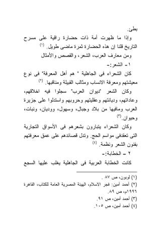 ‫ﺒﻁﺊ.‬
‫ﻭﺇﺫﺍ ﻤﺎ ﻅﻬﺭﺕ ﺃﻤﺔ ﺫﺍﺕ ﺤﻀﺎﺭﺓ ﺭﺍﻗﻴﺔ ﻋﻠﻰ ﻤﺴﺭﺡ‬
        ‫)١(‬
              ‫ﺍﻟﺘﺎﺭﻴﺦ ﻗﻠﻨﺎ ﺇﻥ ﻫﺫﻩ ﺍﻟﺤﻀﺎﺭﺓ ﺜﻤﺭﺓ ﻤﺎﻀﻰ ﻁﻭﻴل.‬
         ‫ﻭﻤﻥ ﻤﻌﺎﺭﻑ ﺍﻟﻌﺭﺏ، ﺍﻟﺸﻌﺭ، ﻭﺍﻟﻘﺼﺹ ﻭﺍﻷﻤﺜﺎل‬
                                               ‫١- ﺍﻟﺸﻌﺭ:-‬
‫ﻜﺎﻥ ﺍﻟﺸﻌﺭﺍﺀ ﻓﻰ ﺍﻟﺠﺎﻫﻠﻴﺔ " ﻫﻡ ﺃﻫل ﺍﻟﻤﻌﺭﻓﺔ" ﻓﻰ ﻨﻭﻉ‬
        ‫)٢(‬
              ‫ﻤﻌﻴﺸﺘﻬﻡ ﻭﻤﻌﺭﻓﺔ ﺍﻻﻨﺴﺎﺏ ﻭﻤﺜﺎﻟﺏ ﺍﻟﻘﺒﻴﻠﺔ ﻭﻤﻨﺎﻗﺒﻬﺎ.‬
‫ﻭﻜﺎﻥ ﺍﻟﺸﻌﺭ "ﺩﻴﻭﺍﻥ ﺍﻟﻌﺭﺏ" ﺴﺠﻠﻭﺍ ﻓﻴﻪ ﺍﺨﻼﻗﻬﻡ،‬
‫ﻭﻋﺎﺩﺍﺘﻬﻡ، ﻭﺩﻴﺎﻨﺘﻬﻡ ﻭﻋﻘﻠﻴﺘﻬﻡ ﻭﺤﺭﻭﺒﻬﻡ ﻭﺍﺴﺘﺩﻟﻭﺍ ﻋﻠﻰ ﺠﺯﻴﺭﺓ‬
‫ﺍﻟﻌﺭﺏ ﻭﻤﺎﻓﻴﻬﺎ ﻤﻥ ﺒﻼﺩ ﻭﺠﺒﺎل، ﻭﺴﻬﻭل، ﻭﻭﺩﻴﺎﻥ، ﻭﻨﺒﺎﺕ،‬
                                                    ‫)٣(‬
                                                          ‫ﻭﺤﻴﻭﺍﻥ.‬
‫ﻭﻜﺎﻥ ﺍﻟﺸﻌﺭﺍﺀ ﻴﺘﺒﺎﺭﻭﻥ ﺒﺸﻌﺭﻫﻡ ﻓﻰ ﺍﻷﺴﻭﺍﻕ ﺍﻟﺘﺠﺎﺭﻴﺔ‬
‫ﺍﻟﺘﻰ ﺘﻌﻘﺩﻓﻰ ﻤﻭﺍﺴﻡ ﺍﻟﺤﺞ. ﻭﺘﺩل ﻗﺼﺎﺌﺩﻫﻡ ﻋﻠﻰ ﻋﻤﻕ ﻤﻌﺭﻓﺘﻬﻡ‬
                                      ‫)٤(‬
                                            ‫ﺒﻔﻨﻭﻥ ﺍﻟﺸﻌﺭ ﻭﻨﻅﻤﺔ.‬
                                             ‫٢ – ﺍﻟﺨﻁﺎﺒﺔ:-‬
‫ﻜﺎﻨﺕ ﺍﻟﺨﻁﺎﺒﺔ ﺍﻟﻌﺭﺒﻴﺔ ﻓﻰ ﺍﻟﺠﺎﻫﻠﻴﺔ ﻴﻐﻠﺏ ﻋﻠﻴﻬﺎ ﺍﻟﺴﺠﻊ‬

                                            ‫)١( ﻟﻭﺒﻭﻥ، ﺹ ٧٨ .‬
‫)٢( ﺃﺤﻤﺩ ﺃﻤﻴﻥ: ﻓﺠﺭ ﺍﻻﺴﻼﻡ، ﺍﻟﻬﻴﺌﺔ ﺍﻟﻤﺼﺭﻴﺔ ﺍﻟﻌﺎﻤﺔ ﻟﻠﻜﺘﺎﺏ، ﺍﻟﻘﺎﻫﺭﺓ‬
                                               ‫٦٩٩١ﻡ، ﺹ ٩٨.‬
                                          ‫)٣( ﺃﺤﻤﺩ ﺃﻤﻴﻥ، ﺹ ١٩.‬
                                         ‫)٤( ﺃﺤﻤﺩ ﺃﻤﻴﻥ، ﺹ ٥٠١.‬
 