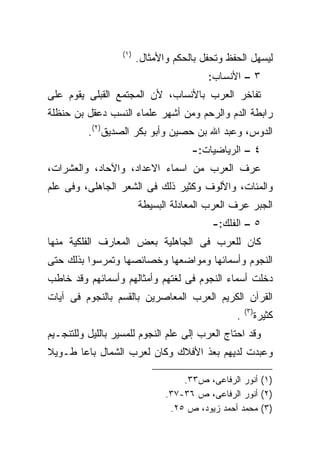 ‫)١(‬
                         ‫ﻟﻴﺴﻬل ﺍﻟﺤﻔﻅ ﻭﺘﺤﻔل ﺒﺎﻟﺤﻜﻡ ﻭﺍﻷﻤﺜﺎل.‬
                                          ‫٣ – ﺍﻷﻨﺴﺎﺏ:‬
‫ﺘﻔﺎﺨﺭ ﺍﻟﻌﺭﺏ ﺒﺎﻷﻨﺴﺎﺏ، ﻷﻥ ﺍﻟﻤﺠﺘﻤﻊ ﺍﻟﻘﺒﻠﻰ ﻴﻘﻭﻡ ﻋﻠﻰ‬
‫ﺭﺍﺒﻁﺔ ﺍﻟﺩﻡ ﻭﺍﻟﺭﺤﻡ ﻭﻤﻥ ﺃﺸﻬﺭ ﻋﻠﻤﺎﺀ ﺍﻟﻨﺴﺏ ﺩﻋﻘل ﺒﻥ ﺤﻨﻅﻠﺔ‬
          ‫ﺍﻟﺩﻭﺱ، ﻭﻋﺒﺩ ﺍﷲ ﺒﻥ ﺤﺼﻴﻥ ﻭﺃﺒﻭ ﺒﻜﺭ ﺍﻟﺼﺩﻴﻕ)٢(.‬
                                      ‫٤ – ﺍﻟﺭﻴﺎﻀﻴﺎﺕ:-‬
‫ﻋﺭﻑ ﺍﻟﻌﺭﺏ ﻤﻥ ﺍﺴﻤﺎﺀ ﺍﻻﻋﺩﺍﺩ، ﻭﺍﻵﺤﺎﺩ، ﻭﺍﻟﻌﺸﺭﺍﺕ،‬
‫ﻭﺍﻟﻤﺌﺎﺕ، ﻭﺍﻷﻟﻭﻑ ﻭﻜﺜﻴﺭ ﺫﻟﻙ ﻓﻰ ﺍﻟﺸﻌﺭ ﺍﻟﺠﺎﻫﻠﻰ، ﻭﻓﻰ ﻋﻠﻡ‬
                         ‫ﺍﻟﺠﺒﺭ ﻋﺭﻑ ﺍﻟﻌﺭﺏ ﺍﻟﻤﻌﺎﺩﻟﺔ ﺍﻟﺒﺴﻴﻁﺔ‬
                                           ‫٥ – ﺍﻟﻔﻠﻙ:-‬
‫ﻜﺎﻥ ﻟﻠﻌﺭﺏ ﻓﻰ ﺍﻟﺠﺎﻫﻠﻴﺔ ﺒﻌﺽ ﺍﻟﻤﻌﺎﺭﻑ ﺍﻟﻔﻠﻜﻴﺔ ﻤﻨﻬﺎ‬
‫ﺍﻟﻨﺠﻭﻡ ﻭﺃﺴﻤﺎﺌﻬﺎ ﻭﻤﻭﺍﻀﻌﻬﺎ ﻭﺨﺼﺎﺌﺼﻬﺎ ﻭﺘﻤﺭﺴﻭﺍ ﺒﺫﻟﻙ ﺤﺘﻰ‬
‫ﺩﺨﻠﺕ ﺃﺴﻤﺎﺀ ﺍﻟﻨﺠﻭﻡ ﻓﻰ ﻟﻐﺘﻬﻡ ﻭﺃﻤﺜﺎﻟﻬﻡ ﻭﺃﺴﻤﺎﺌﻬﻡ ﻭﻗﺩ ﺨﺎﻁﺏ‬
‫ﺍﻟﻘﺭﺁﻥ ﺍﻟﻜﺭﻴﻡ ﺍﻟﻌﺭﺏ ﺍﻟﻤﻌﺎﺼﺭﻴﻥ ﺒﺎﻟﻘﺴﻡ ﺒﺎﻟﻨﺠﻭﻡ ﻓﻰ ﺁﻴﺎﺕ‬
                                                     ‫)٣(‬
                                                 ‫.‬         ‫ﻜﺜﻴﺭﺓ‬
‫ﻭﻗﺩ ﺍﺤﺘﺎﺝ ﺍﻟﻌﺭﺏ ﺇﻟﻰ ﻋﻠﻡ ﺍﻟﻨﺠﻭﻡ ﻟﻠﻤﺴﻴﺭ ﺒﺎﻟﻠﻴل ﻭﻟﻠﺘﻨﺠـﻴﻡ‬
‫ﻭﻋﺒﺩﺕ ﻟﺩﻴﻬﻡ ﺒﻌﺫ ﺍﻷﻓﻼﻙ ﻭﻜﺎﻥ ﻟﻌﺭﺏ ﺍﻟﺸﻤﺎل ﺒﺎﻋﺎ ﻁـﻭﻴﻼ‬
‫ﹰ‬     ‫ﹰ‬

                                    ‫)١( ﺃﻨﻭﺭ ﺍﻟﺭﻓﺎﻋﻰ، ﺹ٣٣.‬
                                ‫)٢( ﺃﻨﻭﺭ ﺍﻟﺭﻓﺎﻋﻰ، ﺹ ٦٣-٧٣.‬
                                 ‫)٣( ﻤﺤﻤﺩ ﺃﺤﻤﺩ ﺯﻴﻭﺩ، ﺹ ٥٢.‬
 