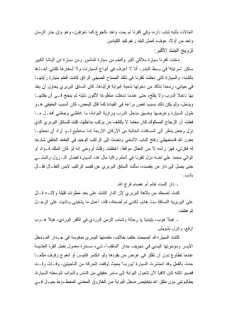 ‫ﺍﻟﺤﺎﻻﺕ ﻴﺄﺘﻴﻪ ﻟﺒﺎﺏ ﺩﺍﺭﻩ، ﻭﻓﻲ ﻜﻔﺭﻨﺎ ﻟﻡ ﻴﻤﺕ ﻭﺍﺤﺩ ﺒﺎﻟﺠﻭﻉ ﻜﻤﺎ ﺘﻌﺭﻓﻭﻥ، ﻭﻫﻭ ﻭﺇﻥ ﺠﺎﺭ ﺍﻟﺯﻤﺎﻥ‬
                                       ‫ﻭﺍﺤﺩ ﻤﻥ ﺃﻭﻻﺩ ﻋﻭﻑ، ﺃﺼل ﺍﻟﺒﻠﺩ ﺭﻏﻡ ﻜﻴﺩ ﺍﻟﻜﻴﺎﺩﻴﻥ.‬
                                                                  ‫ﺘﺯﻭﻴﺞ ﺍﻟﺒﻨﺕ ﺍﻷﻜﺒﺭ:‬
‫ﺩﺨﻠﺕ ﻜﻔﺭﻨﺎ ﺴﻴﺎﺭﺓ ﻤﻼﻜﻲ ﺃﻜﺒﺭ ﻭﺃﻓﺨﻡ ﻤﻥ ﺴﻴﺎﺭﺓ ﺍﻟﻤﺄﻤﻭﺭ ﻭﻤﻥ ﺴﻴﺎﺭﺓ ﺍﺒﻥ ﺍﻟﺒﺎﺸﺎ ﺍﻟﻜﺒﻴﺭ‬
‫ﺴﺎﻜﻥ "ﺴﺭﺍﻴﺘﻪ" ﻓﻲ ﻭﺴﻁ ﺍﻟﺒﻨﺩﺭ، ﺃﻨﺎ ﻻ ﺃﻋﺭﻑ ﻓﻲ ﺃﻨﻭﺍﻉ ﺍﻟﺴﻴﺎﺭﺍﺕ ﻭﻻ ﺃﺴﻌﺎﺭﻫﺎ ﻟﻜﻨﻨﻲ ﺁﺨـﺫﻫﺎ‬
‫ﺒﺎﻟﺸﺒﻪ، ﻭﺍﻟﺴﻴﺎﺭﺓ ﺍﻟﺘﻲ ﺩﺨﻠﺕ ﻜﻔﺭﻨﺎ ﻓﻲ ﺫﻟﻙ ﺍﻟﺼﺒﺎﺡ ﺍﻟﺼﻴﻔﻲ ﺍﻟﺭﺍﺌﻕ ﻜﺎﻨﺕ ﺃﻓﺨﻡ ﺴﻴﺎﺭﺓ ﺭﺃﻴﺘﻬـﺎ‬
‫ﻓﻲ ﺤﻴﺎﺘﻲ، ﺭﻤﺤﻨﺎ ﻨﺘﺄﻜﺩ ﻤﻥ ﺩﺨﻭﻟﻬﺎ ﻨﺎﺤﻴﺔ ﺍﻟﺒﻭﺍﺒﺔ ﻓﺭﺃﻴﻨﺎﻫﺎ، ﻜﺎﻥ ﺍﻟﺴﺎﺌﻕ ﺍﻟﺒﺭﺒﺭﻱ ﻴﺤﺎﻭل ﺃﻥ ﻴﻨﻔﺫ‬
‫ﺒﻬﺎ ﺩﺍﺨﻼ ﺍﻟﺩﺭﺏ ﻭﻻ ﻴﻔﻠﺢ، ﺤﺘﻰ ﻋﻨﺩﻤﺎ ﺘﺩﺨﻠﺕ ﻤﺘﻁﻭﻋﺎ ﻷﻜﻭﻥ ﺩﻟﻴﻠﻪ ﻟﻡ ﻴﻨﺠﺢ ﻓـﻲ ﺃﻥ ﻴﻔﻠﺘﻬـﺎ‬
‫ﻭﻴﺩﺨل، ﻭﻟﻡ ﻴﻜﻥ ﺫﻟﻙ ﺒﺴﺒﺏ ﻨﻘﺹ ﺒﺭﺍﻋﺔ ﻓﻲ ﺍﻟﻘﻴﺎﺩﺓ ﻜﻤﺎ ﻗﺎل ﺍﻟﺒﻌﺽ، ﻜﺎﻥ ﺍﻟﺴﺒﺏ ﺍﻟﺤﻘﻴﻘﻲ ﻫـﻭ‬
‫ﻁﻭل ﺍﻟﺴﻴﺎﺭﺓ ﻭﻋﺭﻀﻬﺎ ﻭﻀﻴﻕ ﻤﺩﺨل ﺍﻟﺩﺭﺏ ﻭﺯﺍﻭﻴﺔ ﺍﻟﺒﻭﺍﺒﺔ، ﻤﺎ ﻏﺎﻅﻨﻲ ﻭﺠﻌﻠﻨﻲ ﺃﻓﻌـل ﻤـﺎ‬
‫ﻓﻌﻠﺕ ﺃﻥ ﺍﻟﺯﺠﺎﺝ ﺍﻟﻤﺴﻜﻭﻙ ﻜﺎﻥ ﻤﻌﺘﻤﺎ ﻻ ﻴﻜﺸﻑ ﻤﻥ ﻴﺭﻜﺏ ﺒﺩﺍﺨﻠﻬﺎ، ﻗﻠﺕ ﻟﻠﺴﺎﺌﻕ ﺍﻟﺒﺭﺒﺭﻱ ﺍﻟﺫﻱ‬
‫ﻨﺯل ﻭﺠﻌل ﻴﻨﻅﺭ ﺇﻟﻰ ﺍﻟﻤﺴﺎﻓﺎﺕ ﺍﻟﺨﺎﻟﻴﺔ ﻤﻥ ﺍﻷﺭﻜﺎﻥ ﺍﻷﺭﺒﻌﺔ ﺇﻨﻨﺎ ﻨﺴﺘﻁﻴﻊ ﻟـﻭ ﺃﺭﺍﺩ ﺃﻥ ﻨﺤﻤﻠﻬـﺎ‬
‫ﺒﻌﻭﻥ ﺍﷲ ﻓﺎﺴﺘﻤﻬﻠﻨﻲ ﻭﻓﺘﺢ ﺍﻟﺒﺎﺏ ﺍﻷﻤﺎﻤﻲ ﻭﺘﺤﺩﺙ ﺇﻟﻰ ﺍﻟﺭﺍﻜﺏ ﺍﻟﻭﺤﻴﺩ ﻓﻲ ﺍﻟﻤﻘﻌﺩ ﺍﻟﺨﻠﻔﻲ ﺸﺎﺭﺤﺎ‬
‫ﻟﻪ ﻓﻜﺭﺘﻲ، ﻓﻬﺯ ﺭﺃﺴﻪ ﻻ ﺒﺱ ﺍﻟﻌﻘﺎل ﻤﻭﺍﻓﻘﺎ، ﺍﻏﺘﻅﺕ ﻭﻗﻠﺕ ﻟﺭﻭﺤﻲ ﺇﻨﻪ ﻟﻭ ﻜﺎﻥ ﺍﻟﻤﻠﻙ ﻓـﺅﺍﺩ ﺃﻭ‬
‫ﺍﻟﻭﺍﻟﻲ ﻤﺤﻤﺩ ﻋﻠﻲ ﻨﻔﺴﻪ ﻨﺯل ﻜﻔﺭﻨﺎ ﻓﻲ ﺍﻟﺤﻠﻡ ﺭﺍﻜﺒﺎ ﻤﺜل ﻫﺫﻩ ﺍﻟﺴﻴﺎﺭﺓ ﻟﻔﻀل ﺍﻟﻨـﺯﻭل ﻭﺍﻟﻤﺸـﻲ‬
‫ﺤﺘﻰ ﻴﺼل ﺇﻟﻰ ﺩﺍﺭ ﻤﻥ ﻴﻘﺼﺩﻩ، ﺴﺄﻟﺕ ﺍﻟﺴﺎﺌﻕ ﺍﻟﺒﺭﺒﺭﻱ ﻋﻥ ﻗﺼﺩ ﺍﻟﺭﺍﻜﺏ ﻻﺒﺱ ﺍﻟﻌﻘـﺎل ﻓﻘـﺎل‬
                                                                                  ‫ﺒﺄﺩﺏ:‬
                                             ‫ـ ﺩﺍﺭ ﺍﻟﺴﺕ ﻫﺎﻨﻡ ﺃﻡ ﻋﺼﺎﻡ ﻓﺭﺝ ﺍﷲ.‬
‫ﻜﺩﺕ ﺃﻀﺤﻙ ﻤﻥ ﺒﻼﻫﺔ ﺍﻟﺒﺭﺒﺭﻱ ﻷﻥ ﺍﻟﺩﺍﺭ ﻜﺎﻨﺕ ﻋﻠﻰ ﺒﻌﺩ ﺨﻁﻭﺍﺕ ﻗﻠﻴﻠﺔ ﻭﻷﻨـﻪ ﻗـﺎل‬
‫ﻋﻠﻰ ﺍﻟﺒﺭﺒﺭﻴﺔ ﺍﻟﻨﺴﺎﻓﺔ ﺴﺕ ﻫﺎﻨﻡ، ﻟﻜﻨﻨﻲ ﻟﻡ ﺃﻀﺤﻙ، ﻗﻠﺕ ﺃﻋﻤل ﻤﺎ ﻴﺸﻔﻴﻨﻲ ﻭﻨﺎﺩﻴﺕ ﻋﻠﻰ ﺍﻟﺭﺠـل‬
                                                                               ‫ﺜﻡ ﻫﺘﻔﺕ:‬
‫ـ ﻫﻴﻼ ﻫﻭﺏ، ﺒﺈﻴﺩﻴﻨﺎ ﻴﺎ ﺭﺠﺎﻟﺔ ﻭﺸﺒﺎﺏ ﺍﻟﺯﻤﻥ ﺍﻟﻭﺭﺩﻱ ﻓﻲ ﺍﻟﻜﻔﺭ ﺍﻟﻭﺭﺩﻱ، ﻫﻴﻼ ﻫـﻭﺏ‬
                                                                   ‫ﺍﺭﻓﻊ، ﻭﺍﻨﺯل ﺒﺸﻭﻴﺵ.‬
‫ﻜﺎﻨﺕ ﺍﻟﺴﻴﺎﺭﺓ ﻗﺩ ﺃﺼﺒﺤﺕ ﺨﻠﻑ ﺨﻼﻑ، ﻤﻘﺩﻤﺘﻬﺎ ﺍﻟﻴﺴﺭﻯ ﻤﺩﻓﻭﺴﺔ ﻓﻲ ﺠـﺩﺍﺭ ﺍﻟﻤـﺩﺨل‬
‫ﺍﻷﻴﺴﺭ ﻭﻤﺅﺨﺭﺘﻬﺎ ﺍﻟﻴﻤﻨﻰ ﻓﻲ ﺘﺠﻭﻴﻑ ﺠﺩﺍﺭ "ﺍﻟﻤﻠﻘﻑ"، ﺸﻲﺀ ﻤﺴﺨﺭﺓ ﻤﻌﻤﻭل ﺒﻔﻌل ﺍﻟﻘﻭﺓ ﺍﻟﻐﺸﻴﻤﺔ‬
‫ﻋﻨﺩﻤﺎ ﺘﻁﺎﻭﻉ ﺩﻭﻥ ﺃﻥ ﺘﻔﻜﺭ ﻓﻲ ﻏﺭﺽ ﻤﻥ ﻴﻘﻭﺩﻫﺎ ﻭﻟﻭ ﺍﻨﻜﺴﺭ ﻓﺎﻨﻭﺱ ﺃﻭ ﺍﻨﻌﻭﺝ ﺭﻓﺭﻑ ﻤﺜﻠﻤـﺎ‬
‫ﺤﺩﺙ ﺒﺎﻟﻔﻌل ﻭﻗﺩ ﺍﻨﺤﺸﺭﺕ ﺍﻟﺴﻴﺎﺭﺓ "ﺒﻭﺭﺏ" ﺒﺤﻴﺙ ﺃﻭﻗﻔﺕ ﺍﻟﺤﺭﻜﺔ ﻤﻥ ﺍﻟﻨﺎﺤﻴﺘﻴﻥ، ﻭﻓـﺎﺕ ﻭﻗـﺕ‬
‫ﻗﺼﻴﺭ ﻟﻜﻨﻪ ﻜﺎﻥ ﻜﺎﻓﻴﺎ ﻷﻥ ﺘﺘﺤﻭل ﺍﻟﺒﻭﺍﺒﺔ ﺇﻟﻰ ﺴﺎﻤﺭ ﺤﻘﻴﻘﻲ ﻤﻥ ﺍﻟﻨﺎﺱ ﻭﺍﻟﺩﻭﺍﺏ ﺘﺘﻭﺴﻁﻪ ﺍﻟﺴﻴﺎﺭﺓ،‬
‫ﻴﻁﺎﻟﺒﻭﻨﻨﻲ ﺩﻭﻥ ﺨﻠﻕ ﺍﷲ ﺒﺘﺨﻠﻴﺹ ﻤﺩﺨل ﺍﻟﺒﻭﺍﺒﺔ ﻤﻥ ﺍﻟﺨﺎﺯﻭﻕ ﺍﻟﻤﻌﺩﻨﻲ ﺍﻟﻤﺤﻁـﻭﻁ ﺒﻤﻴـل ﻓـﻲ‬
 