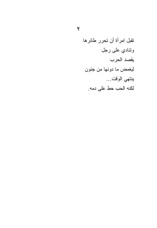 ‫٢‬
    ‫ﺘﻘﺒل ﺍﻤﺭﺃﺓ ﺃﻥ ﺘﺤﺭﺭ ﻁﺎﺌﺭﻫﺎ‬
             ‫ﻭﺘﻨﺎﺩﻱ ﻋﻠﻰ ﺭﺠل‬
                 ‫ﻴﻘﺼﺩ ﺍﻟﺤﺭﺏ‬
    ‫ﻟﻴﻐﻤﺽ ﻤﺎ ﺩﻭﻨﻬﺎ ﻤﻥ ﺠﻨﻭﻥ‬
               ‫ﻴﻨﺘﻬﻲ ﺍﻟﻭﻗﺕ...‬
      ‫ﻟﻜﻨﻪ ﺍﻟﺤﺏ ﺤﻁ ﻋﻠﻰ ﺩﻤﻪ.‬
               ‫ﹼ‬
 