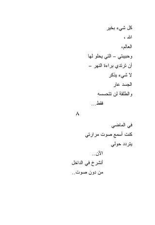 ‫ﻜل ﺸﻲﺀ ﺒﺨﻴﺭ‬
                          ‫ﺍﷲ ،‬
                        ‫ﺍﻟﻌﺎﻟﻡ،‬
       ‫ﻭﺤﺒﻴﺒﺘﻲ – ﺍﻟﺘﻲ ﻴﺤﻠﻭ ﻟﻬﺎ‬
        ‫ﺃﻥ ﺘﺭﺘﺩﻱ ﺒﺭﺍﺀﺓ ﺍﻟﻨﻬﺭ –‬
                  ‫ﻻ ﺸﻲﺀ ﻴﺫﻜﺭ‬
                    ‫ﺍﻟﺠﺴﺩ ﻋﺎﺭ‬
            ‫ﻭﺍﻟﻁﻠﻘﺔ ﻟﻥ ﺘﺘﺤﺴﺴﻪ‬
         ‫ﻓﻘﻁ...‬
 ‫٨‬
                    ‫ﻓﻲ ﺍﻟﻤﺎﻀﻲ‬
      ‫ﻜﻨﺕ ﺃﺴﻤﻊ ﺼﻭﺕ ﻤﺭﺍﺭﺘﻲ‬
                    ‫ﻴﺘﺭﺩﺩ ﺤﻭﻟﻲ‬
         ‫ﺍﻵﻥ..‬
‫ﺃﻨﺸﺭﺥ ﻓﻲ ﺍﻟﺩﺍﺨل‬
‫ﻤﻥ ﺩﻭﻥ ﺼﻭﺕ..‬
 