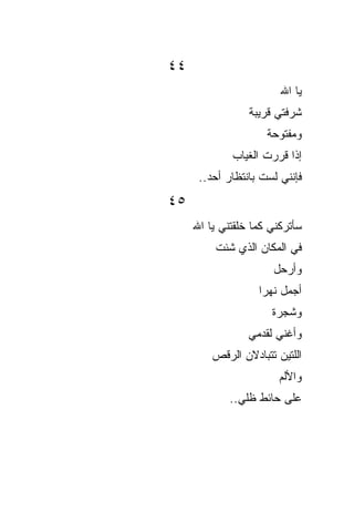 ‫٤٤‬
                        ‫ﻴﺎ ﺍﷲ‬
                 ‫ﺸﺭﻓﺘﻲ ﻗﺭﻴﺒﺔ‬
                     ‫ﻭﻤﻔﺘﻭﺤﺔ‬
             ‫ﺇﺫﺍ ﻗﺭﺭﺕ ﺍﻟﻐﻴﺎﺏ‬
      ‫ﻓﺈﻨﻨﻲ ﻟﺴﺕ ﺒﺎﻨﺘﻅﺎﺭ ﺃﺤﺩ..‬
‫٥٤‬
     ‫ﺴﺄﺘﺭﻜﻨﻲ ﻜﻤﺎ ﺨﻠﻘﺘﻨﻲ ﻴﺎ ﺍﷲ‬
         ‫ﻓﻲ ﺍﻟﻤﻜﺎﻥ ﺍﻟﺫﻱ ﺸﺌﺕ‬
                      ‫ﻭﺃﺭﺤل‬
                   ‫ﺃﺠﻤل ﻨﻬﺭﺍ‬
                   ‫ﹰ‬
                      ‫ﻭﺸﺠﺭﺓ‬
                 ‫ﻭﺃﻏﻨﻲ ﻟﻘﺩﻤﻲ‬
         ‫ﺍﻟﻠﺘﻴﻥ ﺘﺘﺒﺎﺩﻻﻥ ﺍﻟﺭﻗﺹ‬
                        ‫ﻭﺍﻷﻟﻡ‬
             ‫ﻋﻠﻰ ﺤﺎﺌﻁ ﻅﻠﻲ..‬
 