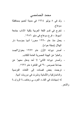 ‫ﻤﺤﻤﺩ ﺍﻟﺤﻤﺎﻤﺼﻲ‬
‫- ﻭﻟﺩ ﻓﻲ ٨ ﻴﻭﻟﻴﻭ ٤٦٩١ ﻓﻲ ﻤﺩﻴﻨﺔ ﺃﺨﻤﻴﻡ ﺒﻤﺤﺎﻓﻅﺔ‬
                                       ‫‪ ِ‬‬
                                        ‫ﺴﻭﻫﺎﺝ.‬
‫- ﺘﺨﺭﺝ ﻓﻲ ﻗﺴﻡ ﺍﻟﻠﻐﺔ ﺍﻟﻌﺭﺒﻴﺔ ﺒﻜﻠﻴﺔ ﺍﻵﺩﺍﺏ ﺠﺎﻤﻌﺔ‬
           ‫ﺃﺴﻴﻭﻁ – ﻓﺭﻉ ﺴﻭﻫﺎﺝ ﻓﻲ ﻤﺎﻴﻭ ٦٨٩١.‬
‫- ﻴﻌﻤل ﻤﻨﺫ ﻋﺎﻡ ٠٩٩١ ﻤﺤﺭﺭﺍ ﺃﺩﺒﻴﺎ ﺒﻤﺅﺴﺴﺔ ﺩﺍﺭ‬
           ‫ﹰ‬     ‫ﹰ‬
                            ‫ﺍﻟﻬﻼل )ﻤﺠﻠﺔ ﺤﻭﺍﺀ(.‬
‫- ﺃﺼﺩﺭ ﺩﻴﻭﺍﻨﻪ ﺍﻷﻭل ﻋﺎﻡ ٢٩٩١ ﺒﻌﻨﻭﺍﻥ"ﺍﻟﺠﺴﺩ‬
        ‫ﻭﺍﻟﺤﻠﻡ" ﻋﻥ ﺍﻟﻬﻴﺌﺔ ﺍﻟﻤﺼﺭﻴﺔ ﺍﻟﻌﺎﻤﺔ ﻟﻠﻜﺘﺎﺏ.‬
‫- ﻭﺃﺼﺩﺭ ﺩﻴﻭﺍﻨﻪ ﺍﻟﺜﺎﻨﻲ" ﻻ ﺃﺤﺩ ﻴﺩﺨل ﻤﻌﻬﻡ" ﻋﻥ‬
      ‫ﺠﻤﺎﻋﺔ ﻨﺼﻭﺹ ٠٩" ﻓﻲ ﺍﻟﻘﺎﻫﺭﺓ ﻋﺎﻡ ٦٩٩١.‬
‫- ﺘﺭﺠﻤﺕ ﺒﻌﺽ ﻗﺼﺎﺌﺩﻩ ﺇﻟﻰ ﺍﻟﻠﻐﺎﺕ ﺍﻟﻔﺭﻨﺴﻴﺔ‬
  ‫ﻭﺍﻟﺩﺍﻨﻤﺎﺭﻜﻴﺔ ﻭﺍﻷﻟﻤﺎﻨﻴﺔ ﻭﻨﺸﺭﺕ ﻓﻲ ﺩﻭﺭﻴﺎﺕ ﺃﺩﺒﻴﺔ.‬
‫ﻟﻪ ﺇﺴﻬﺎﻤﺎﺕ ﻓﻲ ﺍﻟﻨﻘـﺩ ﺍﻟﻌﺭﺒـﻲ ﻭﺨﺎﺼـﺔ ﺍﻟﺭﻭﺍﻴـﺔ‬
                                                   ‫ﻭﺍﻟﺸﻌﺭ.‬
 