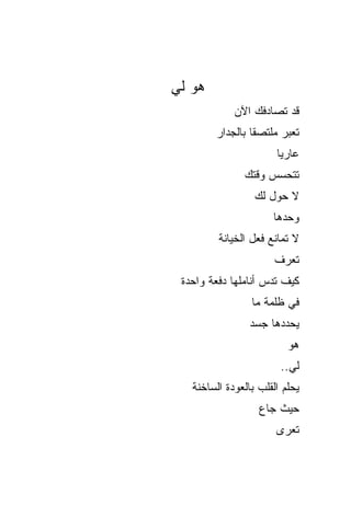 ‫ﻫﻭ ﻟﻲ‬
             ‫ﻗﺩ ﺘﺼﺎﺩﻓﻙ ﺍﻵﻥ‬
        ‫ﺘﻌﺒﺭ ﻤﻠﺘﺼﻘﺎ ﺒﺎﻟﺠﺩﺍﺭ‬
                ‫ﹰ‬
                       ‫ﻋﺎﺭﻴﺎ‬
                       ‫ﹰ‬
               ‫ﺘﺘﺤﺴﺱ ﻭﻗﺘﻙ‬
                  ‫ﻻ ﺤﻭل ﻟﻙ‬
                      ‫ﻭﺤﺩﻫﺎ‬
         ‫ﻻ ﺘﻤﺎﻨﻊ ﻓﻌل ﺍﻟﺨﻴﺎﻨﺔ‬
                       ‫ﺘﻌﺭﻑ‬
 ‫ﻜﻴﻑ ﺘﺩﺱ ﺃﻨﺎﻤﻠﻬﺎ ﺩﻓﻌﺔ ﻭﺍﺤﺩﺓ‬
                 ‫ﻓﻲ ﻅﻠﻤﺔ ﻤﺎ‬
                ‫ﻴﺤﺩﺩﻫﺎ ﺠﺴﺩ‬
                          ‫ﻫﻭ‬
                        ‫ﻟﻲ..‬
   ‫ﻴﺤﻠﻡ ﺍﻟﻘﻠﺏ ﺒﺎﻟﻌﻭﺩﺓ ﺍﻟﺴﺎﺨﻨﺔ‬
                   ‫ﺤﻴﺙ ﺠﺎﻉ‬
                       ‫ﺘﻌﺭﻯ‬
 